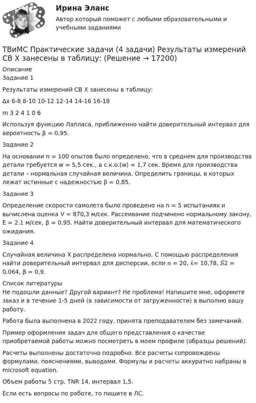      
          Описание
          Задание 1Результаты измерений СВ Х занесены в таблицу:∆х 	 6-8	 8-10	 10-12	 12-14	 14-16	 16-18 m	3	2	4	1	0	6Используя функцию Лапласа, приближенно найти доверительный интервал для вероятность β = 0,95.Задание 2На основании n = 100 опытов было определено, что в среднем для производства детали требуется  w = 5,5 сек., а  с.к.о.(w) = 1,7 сек. Время для производства детали – нормальная случайная величина. Определить границы, в которых лежат истинные  с надежностью β = 0,85.Задание 3Определение скорости самолета было проведено на n = 5 испытаниях и вычислена оценка V = 870,3 м/сек. Рассеивание подчинено нормальному закону, E = 2.1 м/сек, β = 0,95. Найти доверительный интервал для математического ожидания.Задание 4Случайная величина Х распределена нормально. С помощью распределения найти доверительный интервал для дисперсии, если 𝑛 = 20, 𝑥̅= 10,78, 𝑆̅2 = 0,064, β = 0,9.  
          Список литературы
          Не подошли данные? Другой вариант? Не проблема! Напишите мне, оформите заказ и в течение 1-5 дней (в зависимости от загруженности) я выполню вашу работу.Работа была выполнена в 2022 году, принята преподавателем без замечаний.Пример оформления задач для общего представления о качестве приобретаемой работы можно посмотреть в моем профиле (образцы решений).Расчеты выполнены достаточно подробно. Все расчеты сопровождены формулами, пояснениями, выводами. Формулы и расчеты аккуратно набраны в microsoft equation.Объем работы 5 стр. TNR 14, интервал 1,5.Если есть вопросы по работе, то пишите в ЛС.
            
            
            ТВиМС Практические задачи (3 задачи) Буквы, составляющие слово РАКЕТА, написаны по одной на шести карточках; карточки перемешаны и положены в пакет. ТВиМС Практические задачи (4 задачи) Результаты измерений СВ Х занесены в таблицу:Твой успешный стартап (тест с ответами Синергия)Творческие задания по психологииТворческое задание: 1. Выбрать текст закона или его часть для последующей моральной диагностики (например, Конституцию РФ, Уголовный кодекс РФ,Творческое задание № 2 Попробуйте представить различные варианты взаимодействия морали, религии и права в обществе, при которых один из социальных регуляторов выполняет ведущую функцию, в то время как остальные имеют низкий или умеренный уровень воздействия. Найдите исторические, литературные или художественные примеры таких типов социальной регуляции. Оцените текущее состояние социальной регуляции в России. Определите перспективы права и государства в России.Творческое задание по юриспруденции(ТВ и МС МУИВ (им Витте)) Дана задача на вычисление вероятностей событий: «На складе автомобильного салона 5 белых, 3 черных, 4 зеленых автомобилей одной марки. Используя классическое определение вероятности рассчитать вероятность того, что(ТВ и МС МУИВ (им Витте)) Дана задача на вычисление вероятностей событий: «Чему равна вероятность отказа устройства, состоящего из трех независимо работающих элементов с соответствующими вероятностями отказа элементов(ТВ и МС МУИВ (им Витте)) Записать в виде вариационного ряда выборку  5, 3, 7, 10, 5, 5, 2, 10, 7, 2, 7, 7, 4, 2, 4.(ТВ и МС МУИВ (им Витте)) Событие называется ______ , если при осуществлении ряда условий оно может либо произойти, либо не произойти.(ТВ и МС МУИВ (им Витте)) Суммой нескольких событий A1, A2, A3, …, An называется объединение ______ .(ТВ и МС МУИВ (им Витте)) Установите последовательность построения ряда распределения случайной величины(ТВ и МС МУИВ (им Витте)) Установите соответствие между названиями формул и входящими в их состав элементами: