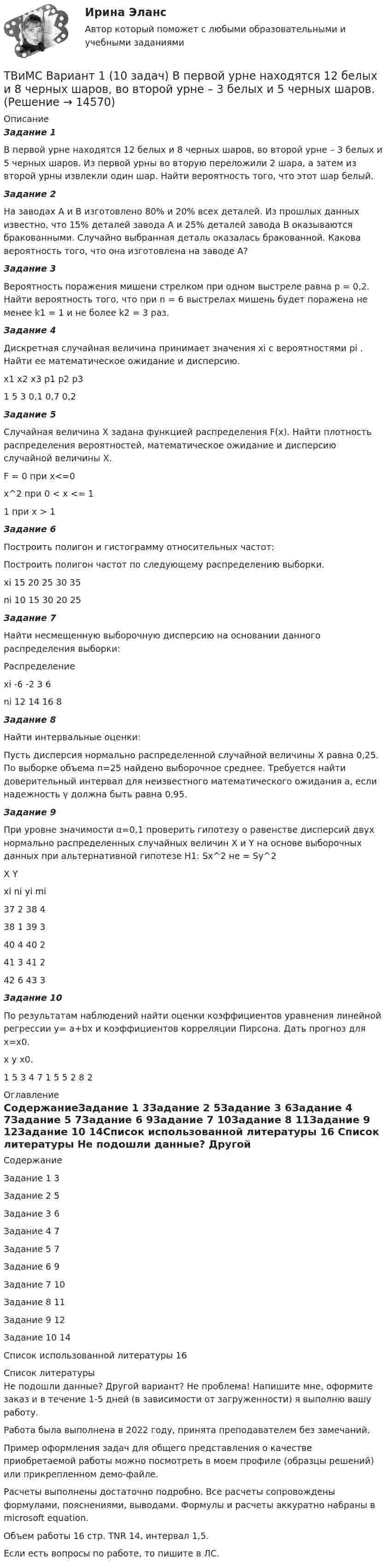     
          Описание
          Задание 1В первой урне находятся 12 белых и 8 черных шаров, во второй урне – 3 белых и 5 черных шаров. Из первой урны во вторую переложили 2 шара, а затем из второй урны извлекли один шар. Найти вероятность того, что этот шар белый.Задание 2На заводах A и B изготовлено 80% и 20% всех деталей. Из прошлых данных известно, что 15% деталей завода A и 25% деталей завода B оказываются бракованными. Случайно выбранная деталь оказалась бракованной. Какова вероятность того, что она изготовлена на заводе A?Задание 3Вероятность поражения мишени стрелком при одном выстреле равна p = 0,2. Найти вероятность того, что при n = 6 выстрелах мишень будет поражена не менее k1 = 1 и не более k2 = 3 раз.Задание 4Дискретная случайная величина принимает значения xi c вероятностями pi . Найти ее математическое ожидание и дисперсию.x1	x2	x3	p1	p2	p31	5	3	0,1	0,7	0,2Задание 5Случайная величина X задана функцией распределения F(x). Найти плотность распределения вероятностей, математическое ожидание и дисперсию случайной  величины X.F = 0 при x<=0x^2 при 0 < x <= 11 при x > 1Задание 6Построить полигон и гистограмму относительных частот:  Построить полигон частот по следующему распределению выборки.xi	15	20	25	30	35ni	10	15	30	20	25Задание 7Найти несмещенную выборочную дисперсию на основании данного распределения выборки:Распределениеxi	-6	-2	3	6ni	12	14	16	8Задание 8Найти интервальные оценки: Пусть дисперсия нормально распределенной случайной величины Х равна 0,25. По выборке объема n=25 найдено выборочное среднее. Требуется найти доверительный интервал для неизвестного математического ожидания а, если надежность γ должна быть равна 0,95.Задание 9При уровне значимости α=0,1 проверить гипотезу о равенстве дисперсий двух нормально распределенных случайных  величин X и Y на основе выборочных данных при альтернативной гипотезе H1: Sx^2 не = Sy^2  X	Yxi	ni	yi	mi37	2	38	438	1	39	340	4	40	241	3	41	242	6	43	3Задание 10По результатам наблюдений найти оценки коэффициентов уравнения линейной регрессии y= a+bx и коэффициентов корреляции Пирсона. Дать прогноз для x=x0.x	y	x0.1	5	3	4	7	1	5	5	2	8	2 
          Оглавление
          СодержаниеЗадание 1	3Задание 2	5Задание 3	6Задание 4	7Задание 5	7Задание 6	9Задание 7	10Задание 8	11Задание 9	12Задание 10	14Список использованной литературы	16 
          Список литературы
          Не подошли данные? Другой вариант? Не проблема! Напишите мне, оформите заказ и в течение 1-5 дней (в зависимости от загруженности) я выполню вашу работу.Работа была выполнена в 2022 году, принята преподавателем без замечаний.Пример оформления задач для общего представления о качестве приобретаемой работы можно посмотреть в моем профиле (образцы решений) или прикрепленном демо-файле.Расчеты выполнены достаточно подробно. Все расчеты сопровождены формулами, пояснениями, выводами. Формулы и расчеты аккуратно набраны в microsoft equation.Объем работы 16 стр. TNR 14, интервал 1,5.Если есть вопросы по работе, то пишите в ЛС.
            
            
            Твёрдый шар диаметром 8 см под действием момента сил 4,65 мН•м равномерно ускоряется из состояния покоя и за 15 с совершает 180 полных оборотов вокруг неподвижной оси, проходящей через центр шара. Чему равна масса шара?ТВиМС Вариант 1 (10 задач) В первой урне находятся 12 белых и 8  черных шаров, во второй урне – 3 белых и 5 черных шаров. ТВиМС Вариант 1 (6 задач по ТВ и 4 задачи по МС) В партии из N = 20 изделий n = 4 изделий имеют скрытый дефект. Какова вероятность того, что из взятых наугад m = 5 изделий k = 2 изделий яв-ляются дефектными?ТВиМС Вариант 30 (5 задач) Электрическая цепь состоит из пяти элементов, вероятность безотказ-ной работы которых в заданный промежуток времени ТВиМС ИДЗ 3 Вариант 4 Элементы теории корреляционного и регрессионного анализа данных (2 задания) Имеются условные статистические данные о производительности труда рабочих предприятия (ТВ и МС МУИВ (им Витте)) В результате испытания случайная величина Х приняла 25 значений в интервале (0;25). Установить последовательность действий при решении задачи построения гистограммы одинаковых частот:(ТВ и МС МУИВ (им Витте)) Вычислите и установите результаты вычислений последовательно в порядке возрастания:Твёрдое тело вращается вокруг неподвижной оси по  j = 3 – at – bt3,  где a = 6,0 рад/с, b = 2,0 рад/с3. Найти:  а) средние значения угловой скорости и углового ускорения за промежуток времениТвердое тело начинает вращаться вокруг неподвижной оси с угловым ускорением e=0,02t рад/с. Через сколько времени после начала вращения вектор полного ускорения произвольной точки тела составит угол fi=60 градусов с вектором скорости?Твёрдое тело начинает вращаться вокруг оси Z с угловой скоростью, проекция которой изменяется во времени, как показано на графике. На какой угол относительно начального положения окажется повёрнутым тело через 10 секунд?Твердое тело одновременно участвует в двух вращательных движениях. Как направлена скорость точки А?    Выберите один ответ: a. параллельно оси y в сторону убывания координаты b. параллельно оси y в сторону возрастания координатыТвердое тело одновременно участвует в двух вращательных движениях. Как направлена скорость точки А?   Выберите один ответ: a. параллельно оси z в сторону возрастания координаты b. параллельно оси z в сторону убывания координаты c. Твердое тело участвует в двух движениях, происходящих вокруг пересекающихся осей. Как можно представить это движение в данный момент времени?  Выберите один ответ: a. мгновенное вращение b. мгновенное винтовое движение cТвердость стекла по минералогической шкале равна: