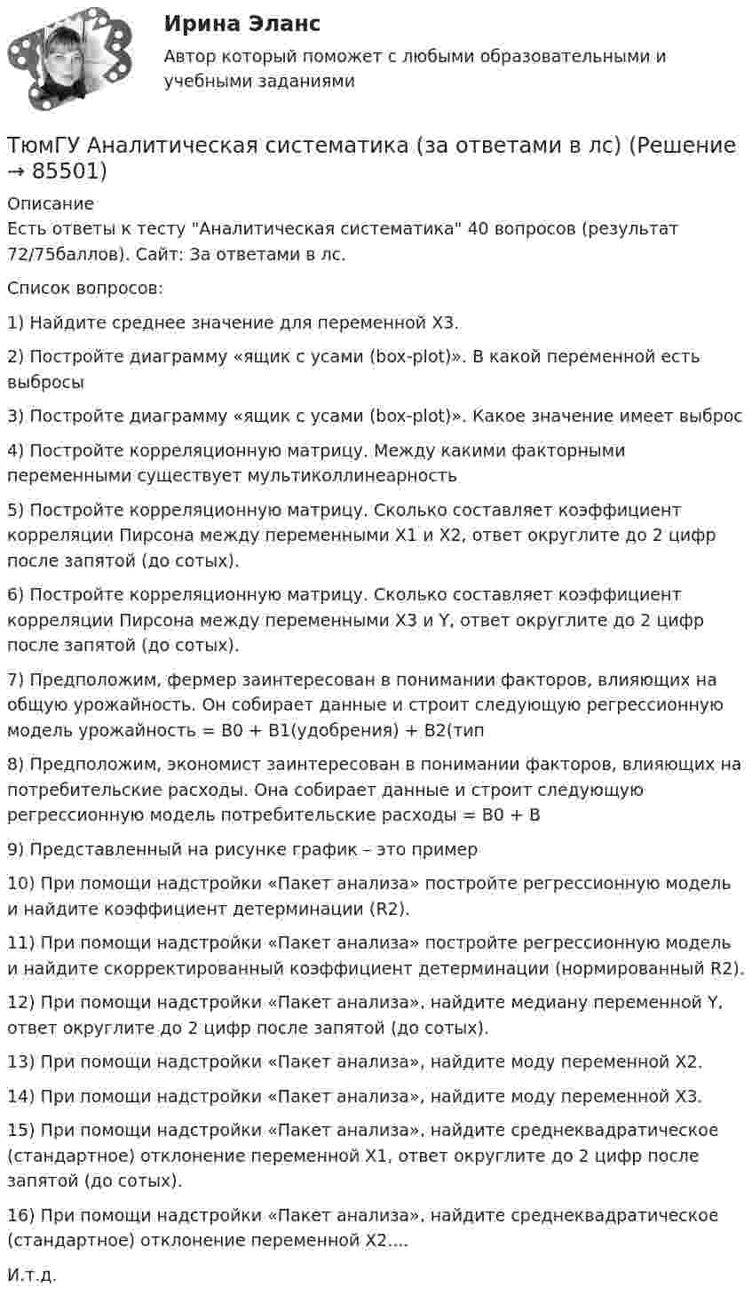     
            Описание
            Есть ответы к тесту Аналитическая систематика 40 вопросов (результат 72/75баллов). Сайт:  За ответами в лс. Список вопросов: 1) Найдите среднее значение для переменной Х3.2) Постройте диаграмму «ящик с усами (box-plot)». В какой переменной есть выбросы3) Постройте диаграмму «ящик с усами (box-plot)». Какое значение имеет выброс4) Постройте корреляционную матрицу. Между какими факторными переменными существует мультиколлинеарность5) Постройте корреляционную матрицу. Сколько составляет коэффициент корреляции Пирсона между переменными Х1 и Х2, ответ округлите до 2 цифр после запятой (до сотых).6) Постройте корреляционную матрицу. Сколько составляет коэффициент корреляции Пирсона между переменными Х3 и Y, ответ округлите до 2 цифр после запятой (до сотых).7) Предположим, фермер заинтересован в понимании факторов, влияющих на общую урожайность. Он собирает данные и строит следующую регрессионную модель урожайность = B0 + B1(удобрения) + B2(тип8) Предположим, экономист заинтересован в понимании факторов, влияющих на потребительские расходы. Она собирает данные и строит следующую регрессионную модель потребительские расходы = B0 + B9) Представленный на рисунке график – это пример10) При помощи надстройки «Пакет анализа» постройте регрессионную модель и найдите коэффициент детерминации (R2).11) При помощи надстройки «Пакет анализа» постройте регрессионную модель и найдите скорректированный коэффициент детерминации (нормированный R2).12) При помощи надстройки «Пакет анализа», найдите медиану переменной Y, ответ округлите до 2 цифр после запятой (до сотых).13) При помощи надстройки «Пакет анализа», найдите моду переменной Х2.14) При помощи надстройки «Пакет анализа», найдите моду переменной Х3.15) При помощи надстройки «Пакет анализа», найдите среднеквадратическое (стандартное) отклонение переменной Х1, ответ округлите до 2 цифр после запятой (до сотых).16) При помощи надстройки «Пакет анализа», найдите среднеквадратическое (стандартное) отклонение переменной Х2....И.т.д.   
            
            
            ТХСГ. EDUCONТюмГУ Аналитическая систематика (за ответами в лс)Тяжелые бетоны имеют среднюю плотность:Тяжелый шарик, подвешенный на нерастяжимой и невесомой нити, имеющей длину 1 м, отклоняют от вертикали на угол 60 и отпускают. Какую максимальную скорость приобретет шарик?У 12 производителей цемента на рынке США стандартное отклонение по ценам акций составило 35 %. У V1 м3 газа, находящегося при температуре t1 и давлении p1, изменяют температуру до t2. Процесс проводят:  -      изохорно;  -      изобарно;  -      адиабатно;  -      политропно с показателем политропы n.У V1 м3 газа, находящегося при температуре t1 и давлении p1, изменяют температуру до t2. Процесс проводят:  -     изохорно;  -     изобарно;  -     адиабатно;  -     политропно с показателем политропы n.ТУСУР Уголовный процесс (1 контрольная) Вариант 10ТУСУР  Уголовный процесс (2 контрольная) Вариант 10ТУСУР Укажите верные утверждения о фиатных деньгах.ТУСУР ФИЗИКА[Тусур] Философия. ТестТУСУР Финансовые рынки и институтыТУСУР Что характерно для позитивного анализа?