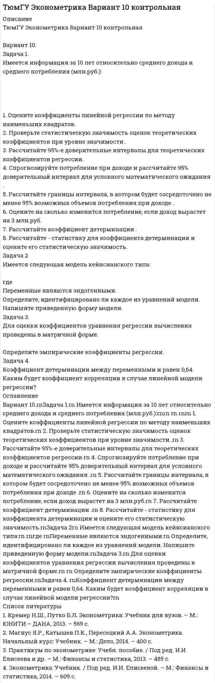 




Описание

ТюмГУ Эконометрика Вариант 3 контрольная

Вариант 3.
Задача 1.
Имеется информация по 10 регионам о среднедневной зарплате (ден. ед.) и расходах на покупку продовольственных товаров в общих расходах (%):

1. Оцените коэффициенты линейной регрессии по методу наименьших квадратов.
2. Проверьте статистическую значимость оценок теоретических коэффициентов при уровне значимости .
3. Рассчитайте 95%-е доверительные интервалы для теоретических коэффициентов регрессии.
4. Спрогнозируйте долю расходов на покупку продовольственных товаров при средней зарплате ден.ед. и рассчитайте 95% доверительный интервал для условного математического ожидания .
5. Рассчитайте границы интервала, в котором будет сосредоточено не менее 95% возможных значений при .
6. Оцените на сколько процентов изменятся расходы на покупку продовольствия, если среднедневная зарплата вырастет на 10 ден.ед.
7. Рассчитайте коэффициент детерминации .
8. Рассчитайте - статистику для коэффициента детерминации и оцените его статистическую значимость.
Задача 2.
Известны данные для 30 домохозяйств (в условных единицах) по доходам и расходам :
1. Оцените коэффициенты линейной регрессии по методу наименьших квадратов.
2. Примените тест Голдфелда-Квандта для изучения гипотезы об отсутствии гетероскедастичности остатков.
3. В случае гетероскедастичности остатков примените взвешенный метод наименьших квадратов, предполагая, что дисперсии отклонений пропорциональны .
4. Определите, существенно ли повлияла гетероскедастичность на качество оценок в уравнении, построенном по обычному методу наименьших квадратов.
Задача 3
Рассчитайте стандартные ошибки коэффициентов модели линейной регрессии, если , .
Задача 4
Имеются следующие данные об остатках парной линейной регрессии ( - номер момента наблюдения)
.
Сделайте вывод о наличии или отсутствии автокорреляции, применив тест Дарбина- Уотсона.



Оглавление

Задача 1. rnИмеется информация по 10 регионам о среднедневной зарплате (ден. ед.) и расходах на покупку продовольственных товаров в общих расходах (%): rnrn1. Оцените коэффициенты линейной регрессии по методу наименьших квадратов. rn2. Проверьте статистическую значимость оценок теоретических коэффициентов при уровне значимости . rn3. Рассчитайте 95%-е доверительные интервалы для теоретических коэффициентов регрессии. rn4. Спрогнозируйте долю расходов на покупку продовольственных товаров при средней зарплате ден.ед. и рассчитайте 95% доверительный интервал для условного математического ожидания . rn5. Рассчитайте границы интервала, в котором будет сосредоточено не менее 95% возможных значений при . rn6. Оцените на сколько процентов изменятся расходы на покупку продовольствия, если среднедневная зарплата вырастет на 10 ден.ед. rn7. Рассчитайте коэффициент детерминации . rn8. Рассчитайте - статистику для коэффициента детерминации и оцените его статистическую значимость. rnЗадача 2. rnИзвестны данные для 30 домохозяйств (в условных единицах) по доходам и расходам : rn1. Оцените коэффициенты линейной регрессии по методу наименьших квадратов. rn2. Примените тест Голдфелда-Квандта для изучения гипотезы об отсутствии гетероскедастичности остатков. rn3. В случае гетероскедастичности остатков примените взвешенный метод наименьших квадратов, предполагая, что дисперсии отклонений пропорциональны . rn4. Определите, существенно ли повлияла гетероскедастичность на качество оценок в уравнении, построенном по обычному методу наименьших квадратов. rnЗадача 3 rnРассчитайте стандартные ошибки коэффициентов модели линейной регрессии, если , . rnЗадача 4 rnИмеются следующие данные об остатках парной линейной регрессии ( - номер момента наблюдения) rn . rnСделайте вывод о наличии или отсутствии автокорреляции, применив тест Дарбина- Уотсона. rn



Список литературы

1. Кремер Н.Ш., Путко Б.Л. Эконометрика: Учебник для вузов. – М.: ЮНИТИ – ДАНА, 2014. – 569 с.
2. Практикум по эконометрике: Учебн. пособие. / Под ред. И.И. Елисеева и др. – М.: Фи-нансы и статистика, 2013. – 485 с.
3. Солодовников А.С., Бабайцев В.А., Брайлов А.В. Математика в экономике. Учебник. В 3-х ч. – М.: Финансы и статистика, 2012. – 718 с.
4. Эконометрика: Учебник. / Под ред. И.И. Елисеевой. – М.: Финансы и статистика, 2014. – 609 с.


            
            
            Задача 1. Изотоп (_Z^A)X испытывает радиоактивный распад. Масса изотопа m = 1 г. Рассчитать: 1. Начальное количество ядер N0. 2. Постоянную распада  и пояснить ее физический смысл.Задача 1. Имеется информация за 10 лет относительно среднего дохода и среднего потребления (млн.руб.): 1. Оцените коэффициенты линейной регрессии по методу наименьших квадратов. 2. Проверьте статистическую значимость оценок теоретических коэффициентов при уровне значимости . 3. Рассчитайте 95%-е доверительные интервалы для теоретических коэффициентов регрессии.Задача 1. Имеется информация по 10 предприятиям о зависимости себестоимости (ден.ед.) единицы продукции от трудоемкости единицы продукции (чел -час):Задача 1. Имеется информация по 10 предприятиям о зависимости удельных постоянных расходов от объема выпускаемой продукции : 1. Оцените коэффициенты линейной регрессии по методу наименьших квадратов. 2. Проверьте статистическую значимость оценок теоретических коэффициентов при уровне значимости .Задача 1. Имеется информация по 10 регионам о среднедневной зарплате (ден. ед.) и расходах на покупку продовольственных товаров в общих расходах (%):Задача 1 Имеются данные о выпуске 5 видов продукции за два месяца: Таможня Перемещено через границу в августеЗадача 1 Имеются данные о выпуске 5 видов продукции за два месяца: Таможня Перемещено через границу в августе млн руб. в % к июлюЗадача 1 Заключен договор поставки. Договор от имени покупателя подписан генеральным директором. Кроме этого, он как физическое лицо заключил с продавцом договор поручительства в целях исполнения покупателем обязательств по договору поставки.Задача 1 За отчетный месяц в магазин розничной торговли поступило 45 принтеров по цене 2520 руб. за единицу, НДС 18%. Торговая наценка за единицу товара составила 35%, НДС 18%. В течение отчетного месяца было продано 14 принтеров Отразить на счетах бухгалтерского учета поступление и выбытие товаров.Задача 1. Заполнить расходные и приходные кассовые ордера, лист кассовой книги по следующим фактам хозяйственной жизни: По кассовой книге на 1 сентября числился остаток денежных средств в кассе в сумме – 5000,00 руб.По приходному ордеру от 11 сентября № 34 были получены со счета органа Федерального казначейства наличные денежные средства на выплату аванса подотчетному лицу Ерохиной В.А. на командировочные расходы в сумме 6 700,00 руб.Задача 1. Заполнить расходные и приходные кассовые ордера, лист кассовой книги по следующим фактам хозяйственной жизни: По кассовой книге на 1 сентября числился остаток денежных средств в кассе в сумме – 5000,00 руб. По приходному ордеру от 11 сентября № 34 были получены со счета органа Федерального казначейства наличные денежные средства на выплату аванса подотчетному лицу Ерохиной В.А. на командировочные расходы в сумме 6 700,00 руб. командировочные расходы в сумме 6 700,00 руб.Задача 1 Затраты организации на наем одного сотрудника в среднем составляют 43 тыс. руб., примерный срок в течение которого работник не исполняет свои обязанности в связи с увольнением, а так же рабочее место остается вакантным 7 рабочих дней, примерный срок в течении которого вновь принятый работник учится и не выполняет свою работу в полной мере в среднем 10 рабочих дней (условно принято, что в этот период выработка составляет 50% от обычной среднедневной производительности труда).Задача 1 Из генеральной совокупности извлечена выборка объема n=8: 6,1; 6,2; 6,5; 6,8; 7,3; 7,6 8,1; 8,3. Оценить с надежностью 0,95 математическое ожидание m и среднее квадратическое отклонение σ нормально распределенного признака генеральной совокупности с помощью доверительных интервалов.Задача 1.(Издержки) Написать формулу для решения и заполнить таблицу (при условии, что фирма действует в условиях совершенной конкуренции, а совокупные издержки равны постоянным издержкам, то FC=TC_0=16: