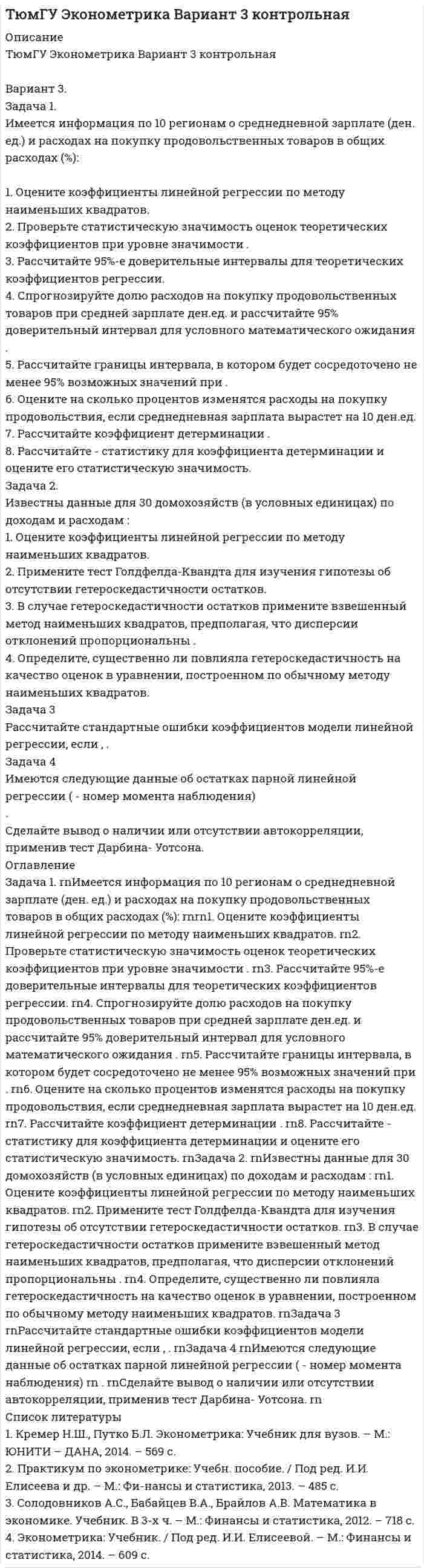 




Описание


Задача 1
Имеются данные о качестве угля:
Данные о качестве угля
Параметры качества По техническим условиям Фактически
Теплотворная способность, кДж
Содержание серы, % 41800
2 43100
1,8
1.Рассчитать коэффициенты качества по конкретным параметрам.
2.Дать сводную оценку уровня качества угля на основе применения различных методов с учетом и без учета роли различных параметров качества. Значимость параметров качества обосновать и установить экспертным путем.
Провести анализ полученных результатов.
 
Задача 2
Имеются следующие данные по одному из регионов за два периода времени:
Данные по районам
Районы Базисный период времени Отчетный период времени
число предприятий общепита (единиц) численность населения (тыс. чел.) Площадь торговых залов (тыс. м2) число предприятий общепита (единиц) численность населения (тыс. чел.) Площадь торговых залов (тыс. м2)
Центральный 1056 1256 105,6 985 1056 110,2
Северный 2444 2896 232,2 2015 2905 235,5
Западный 3122 4059 318,4 3025 4003 320,4
Определите:
1. Среднюю площадь торгового зала предприятия общепита по районам и по региону в целом за каждый период времени и его динамику.
2. Коэффициент обеспеченности населения предприятиями общепита и площадью торговых залов (на 1 тыс. чел.) по районам и по региону в целом за каждый период времени и их динамику.
3. Динамику площади торговых залов по региону в целом и под влиянием отдельных факторов: численности населения и обеспеченности населения торговой площадью.
Сформулировать сравнительные выводы, раскрывающие экономическое содержание полученных результатов.
 
Задача 3
В контракте между оптовым и розничным предприятиями торговли предусмотрена поставка двух видов товаров равными партиями по 300 и 600 ед. ежемесячно в первом полугодии отчетного года. Фактические объемы поставок составили:
Динамика поставок товаров
Товары Месяцы
Январь Февраль Март Апрель Май Июнь
«А» 320 305 270 310 310 300
«Б» 600 560 610 620 590 600
Определите отдельно по товарам «А» и «Б»:
1. Общий объем поставки по контракту.
2. Фактический объем поставки.
3. Степень выполнения контрактных обязательств.
4. Коэффициент равномерности поставки.
Сформулировать выводы, раскрывающие экономическое содержание результатов.




Оглавление


Содержание
2. Практическая часть 3
Задача 1 3
Задача 2 8
Задача 3 14
Список использованных источников 18



            
            
            Задача 1. Имеется информация по 10 предприятиям о зависимости удельных постоянных расходов от объема выпускаемой продукции : 1. Оцените коэффициенты линейной регрессии по методу наименьших квадратов. 2. Проверьте статистическую значимость оценок теоретических коэффициентов при уровне значимости .Задача 1. Имеется информация по 10 регионам о среднедневной зарплате (ден. ед.) и расходах на покупку продовольственных товаров в общих расходах (%):Задача 1 Имеются данные о выпуске 5 видов продукции за два месяца: Таможня Перемещено через границу в августеЗадача 1 Имеются данные о выпуске 5 видов продукции за два месяца: Таможня Перемещено через границу в августе млн руб. в % к июлюЗадача 1 Имеются данные о качестве угля: Данные о качестве угля Параметры качества По техническим условиям Фактически Теплотворная способность, кДжЗадача 1. Имеются данные по одному из рисковых видов страхования: • средняя страховая сумма по одному договору S = 43 000 р.; • среднее возмещение по одному договору SB = 32 400 р.; • количество договоров n = 12 000; • нагрузка f = 12 %;Задача 1. Имеются данные по одному из рисковых видов страхования: • средняя страховая сумма по одному договору S = 43 000 р.; • среднее возмещение по одному договору SB = 32 400 р.; • количество договоров n = 12 000; • нагрузка f = 12 %;. 2Задача 1. Заполнить расходные и приходные кассовые ордера, лист кассовой книги по следующим фактам хозяйственной жизни: По кассовой книге на 1 сентября числился остаток денежных средств в кассе в сумме – 5000,00 руб. По приходному ордеру от 11 сентября № 34 были получены со счета органа Федерального казначейства наличные денежные средства на выплату аванса подотчетному лицу Ерохиной В.А. на командировочные расходы в сумме 6 700,00 руб. командировочные расходы в сумме 6 700,00 руб.Задача 1 Затраты организации на наем одного сотрудника в среднем составляют 43 тыс. руб., примерный срок в течение которого работник не исполняет свои обязанности в связи с увольнением, а так же рабочее место остается вакантным 7 рабочих дней, примерный срок в течении которого вновь принятый работник учится и не выполняет свою работу в полной мере в среднем 10 рабочих дней (условно принято, что в этот период выработка составляет 50% от обычной среднедневной производительности труда).Задача 1 Из генеральной совокупности извлечена выборка объема n=8: 6,1; 6,2; 6,5; 6,8; 7,3; 7,6 8,1; 8,3. Оценить с надежностью 0,95 математическое ожидание m и среднее квадратическое отклонение σ нормально распределенного признака генеральной совокупности с помощью доверительных интервалов.Задача 1.(Издержки) Написать формулу для решения и заполнить таблицу (при условии, что фирма действует в условиях совершенной конкуренции, а совокупные издержки равны постоянным издержкам, то FC=TC_0=16:Задача 1 Излучение атомарного водорода падает нормально на дифракционную решетку шириной a. На экране в спектре первого порядка можно различить n линий серии Бальмера. Определить период дифракционной решетки.Задача 1. Изотоп (_Z^A)X испытывает радиоактивный распад. Масса изотопа m = 1 г. Рассчитать: 1. Начальное количество ядер N0. 2. Постоянную распада  и пояснить ее физический смысл.Задача 1. Имеется информация за 10 лет относительно среднего дохода и среднего потребления (млн.руб.): 1. Оцените коэффициенты линейной регрессии по методу наименьших квадратов. 2. Проверьте статистическую значимость оценок теоретических коэффициентов при уровне значимости . 3. Рассчитайте 95%-е доверительные интервалы для теоретических коэффициентов регрессии.