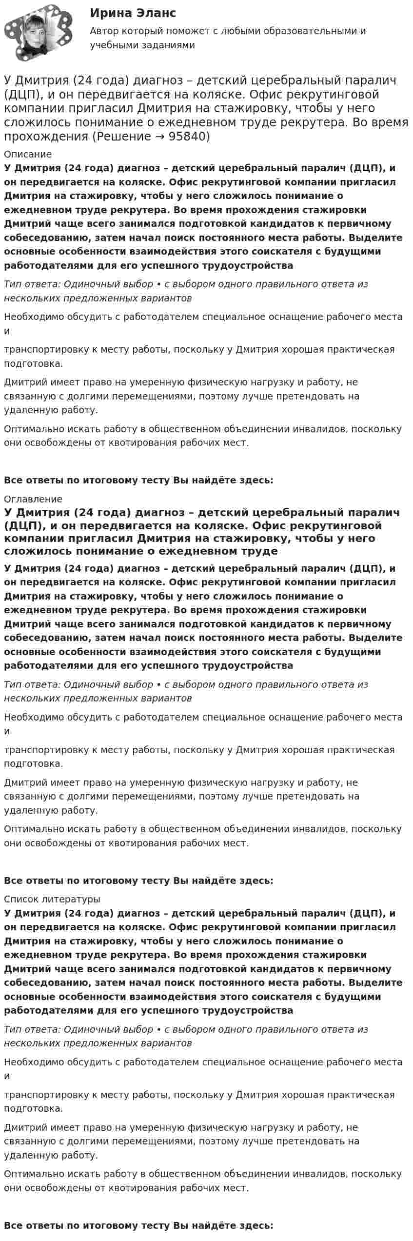      
            Описание
            У Дмитрия (24 года) диагноз – детский церебральный паралич (ДЦП), и он передвигается на коляске. Офис рекрутинговой компании пригласил Дмитрия на стажировку, чтобы у него сложилось понимание о ежедневном труде рекрутера. Во время прохождения стажировки Дмитрий чаще всего занимался подготовкой кандидатов к первичному собеседованию, затем начал поиск постоянного места работы. Выделите основные особенности взаимодействия этого соискателя с будущими работодателями для его успешного трудоустройстваТип ответа: Одиночный выбор • с выбором одного правильного ответа из нескольких предложенных вариантовНеобходимо обсудить с работодателем специальное оснащение рабочего места и транспортировку к месту работы, поскольку у Дмитрия хорошая практическая подготовка.Дмитрий имеет право на умеренную физическую нагрузку и работу, не связанную с долгими перемещениями, поэтому лучше претендовать на удаленную работу.Оптимально искать работу в общественном объединении инвалидов, поскольку они освобождены от квотирования рабочих мест.Все ответы по итоговому тесту Вы найдёте здесь:  
            Оглавление
            У Дмитрия (24 года) диагноз – детский церебральный паралич (ДЦП), и он передвигается на коляске. Офис рекрутинговой компании пригласил Дмитрия на стажировку, чтобы у него сложилось понимание о ежедневном труде рекрутера. Во время прохождения стажировки Дмитрий чаще всего занимался подготовкой кандидатов к первичному собеседованию, затем начал поиск постоянного места работы. Выделите основные особенности взаимодействия этого соискателя с будущими работодателями для его успешного трудоустройстваТип ответа: Одиночный выбор • с выбором одного правильного ответа из нескольких предложенных вариантовНеобходимо обсудить с работодателем специальное оснащение рабочего места и транспортировку к месту работы, поскольку у Дмитрия хорошая практическая подготовка.Дмитрий имеет право на умеренную физическую нагрузку и работу, не связанную с долгими перемещениями, поэтому лучше претендовать на удаленную работу.Оптимально искать работу в общественном объединении инвалидов, поскольку они освобождены от квотирования рабочих мест.Все ответы по итоговому тесту Вы найдёте здесь:  
            Список литературы
            У Дмитрия (24 года) диагноз – детский церебральный паралич (ДЦП), и он передвигается на коляске. Офис рекрутинговой компании пригласил Дмитрия на стажировку, чтобы у него сложилось понимание о ежедневном труде рекрутера. Во время прохождения стажировки Дмитрий чаще всего занимался подготовкой кандидатов к первичному собеседованию, затем начал поиск постоянного места работы. Выделите основные особенности взаимодействия этого соискателя с будущими работодателями для его успешного трудоустройстваТип ответа: Одиночный выбор • с выбором одного правильного ответа из нескольких предложенных вариантовНеобходимо обсудить с работодателем специальное оснащение рабочего места и транспортировку к месту работы, поскольку у Дмитрия хорошая практическая подготовка.Дмитрий имеет право на умеренную физическую нагрузку и работу, не связанную с долгими перемещениями, поэтому лучше претендовать на удаленную работу.Оптимально искать работу в общественном объединении инвалидов, поскольку они освобождены от квотирования рабочих мест.Все ответы по итоговому тесту Вы найдёте здесь:  
            
            
            У детей первых лет жизни мочевой пузырь имеет … формуУ Дмитрия (24 года) диагноз – детский церебральный паралич (ДЦП), и он передвигается на коляске. Офис рекрутинговой компании пригласил Дмитрия на стажировку, чтобы у него сложилось понимание о ежедневном труде рекрутера. Во время прохождения У Дмитрия, 24 года диагноз детский церебральный паралич (ДЦП), и он передвигается на коляске. Создание специального рабочего места в офисе для Дмитрия будет включать в себя: Удобоукладываемость смеси определяют конусом Абрамса и оценивают по:Удовлетворенность от покупки зависит от воспринимаемого покупателем качества приобретенной покупки и … от предполагаемой покупкиУдовлетворенность трудом как фактор мотивации государственных служащихУединенная металлическая сфера электроемкостью C=4 пФ заряжена до потенциала 1 кВ. Определить энергию поля, заключенную в сферическом слое между сферой и концентрической с ней поверхностью, радиус которой в 4 раза больше радиуса уединенной сферы.Удельное сопротивление стали равно 0,098Ом мм/м, тогда сопротивление стального провода длиной 10 км и сечением 60 ммбудет равно Выберите один ответ: a.1,234 Ом b.16,33 Ом c.2,92 Ом d.4,67 ОмУдельное сопротивление стали равно 0,098Ом мм /м, тогда сопротивление стального провода длиной 10 км и сечением 60 мм будет равно Выберите один ответ: a. 4,67 Ом b. 1,234 Ом c. 16,33 Ом d. 2,92 ОмУдельные теплоёмкости газа при постоянном объёме и постоянном давлении равны соответственно: 649 и 912 Дж/(кг∙К). Определить молярную массу этого газа и число степеней свободы его молекул.Удельные теплоёмкости газа при постоянном объёме и при постоянном давлении равны соответственно 649 и 912 Дж/(кг∙К). Определить молекулярную массу этого газа и число степеней свободы его молекул.Удельные теплоёмкости некоторого газа: cV = 10,4 кДж/(кг·К) и cp = 14,6 кДж/(кг·К). Определить киломольные теплоёмкости.Удельные энергии связи атомных ядер неона 20Ne, углерода 12C и гелия 4Hе равны соответственно Еуд1 = 8,03 МэВ/нуклон, Еуд2 = 7,68 МэВ/нуклон и Еуд3 = 7,07 МэВ/нуклон. Определите минимальную энергию Еmin, необходимую для Удержание из заработной платы сотрудника стоимости основных средств (ОС) отражается проводкой …