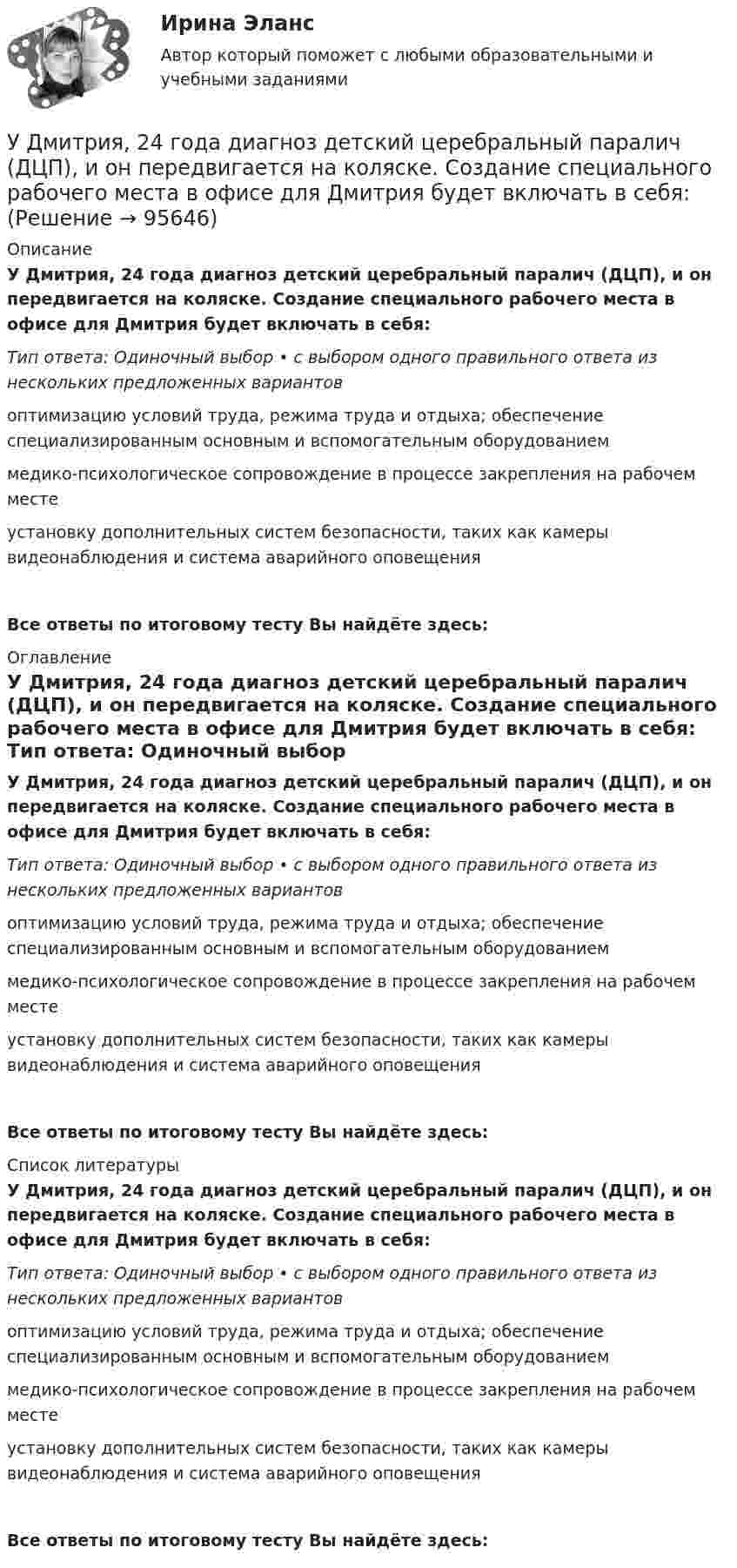      
            Описание
            У Дмитрия, 24 года диагноз детский церебральный паралич (ДЦП), и он передвигается на коляске. Создание специального рабочего места в офисе для Дмитрия будет включать в себя: Тип ответа: Одиночный выбор • с выбором одного правильного ответа из нескольких предложенных вариантовоптимизацию условий труда, режима труда и отдыха; обеспечение специализированным основным и вспомогательным оборудованиеммедико-психологическое сопровождение в процессе закрепления на рабочем месте установку дополнительных систем безопасности, таких как камеры видеонаблюдения и система аварийного оповещенияВсе ответы по итоговому тесту Вы найдёте здесь:  
            Оглавление
            У Дмитрия, 24 года диагноз детский церебральный паралич (ДЦП), и он передвигается на коляске. Создание специального рабочего места в офисе для Дмитрия будет включать в себя: Тип ответа: Одиночный выбор • с выбором одного правильного ответа из нескольких предложенных вариантовоптимизацию условий труда, режима труда и отдыха; обеспечение специализированным основным и вспомогательным оборудованиеммедико-психологическое сопровождение в процессе закрепления на рабочем месте установку дополнительных систем безопасности, таких как камеры видеонаблюдения и система аварийного оповещенияВсе ответы по итоговому тесту Вы найдёте здесь:  
            Список литературы
            У Дмитрия, 24 года диагноз детский церебральный паралич (ДЦП), и он передвигается на коляске. Создание специального рабочего места в офисе для Дмитрия будет включать в себя: Тип ответа: Одиночный выбор • с выбором одного правильного ответа из нескольких предложенных вариантовоптимизацию условий труда, режима труда и отдыха; обеспечение специализированным основным и вспомогательным оборудованиеммедико-психологическое сопровождение в процессе закрепления на рабочем месте установку дополнительных систем безопасности, таких как камеры видеонаблюдения и система аварийного оповещенияВсе ответы по итоговому тесту Вы найдёте здесь:  
            
            
            У Дмитрия (24 года) диагноз – детский церебральный паралич (ДЦП), и он передвигается на коляске. Офис рекрутинговой компании пригласил Дмитрия на стажировку, чтобы у него сложилось понимание о ежедневном труде рекрутера. Во время прохождения У Дмитрия, 24 года диагноз детский церебральный паралич (ДЦП), и он передвигается на коляске. Создание специального рабочего места в офисе для Дмитрия будет включать в себя: Удобоукладываемость смеси определяют конусом Абрамса и оценивают по:Удовлетворенность от покупки зависит от воспринимаемого покупателем качества приобретенной покупки и … от предполагаемой покупкиУдовлетворенность трудом как фактор мотивации государственных служащихУединенная металлическая сфера электроемкостью C=4 пФ заряжена до потенциала 1 кВ. Определить энергию поля, заключенную в сферическом слое между сферой и концентрической с ней поверхностью, радиус которой в 4 раза больше радиуса уединенной сферы.Уже древнегреческие мыслители видели, что помимо общего, в том масштабе в каком его постигают «частные науки», есть общее и большего масштаба, а именно в отдельности для каждой из трех основных областей действительности: природы, человеческого общества, сознания.Удельное сопротивление стали равно 0,098Ом мм /м, тогда сопротивление стального провода длиной 10 км и сечением 60 мм будет равно Выберите один ответ: a. 4,67 Ом b. 1,234 Ом c. 16,33 Ом d. 2,92 ОмУдельные теплоёмкости газа при постоянном объёме и постоянном давлении равны соответственно: 649 и 912 Дж/(кг∙К). Определить молярную массу этого газа и число степеней свободы его молекул.Удельные теплоёмкости газа при постоянном объёме и при постоянном давлении равны соответственно 649 и 912 Дж/(кг∙К). Определить молекулярную массу этого газа и число степеней свободы его молекул.Удельные теплоёмкости некоторого газа: cV = 10,4 кДж/(кг·К) и cp = 14,6 кДж/(кг·К). Определить киломольные теплоёмкости.Удельные энергии связи атомных ядер неона 20Ne, углерода 12C и гелия 4Hе равны соответственно Еуд1 = 8,03 МэВ/нуклон, Еуд2 = 7,68 МэВ/нуклон и Еуд3 = 7,07 МэВ/нуклон. Определите минимальную энергию Еmin, необходимую для Удержание из заработной платы сотрудника стоимости основных средств (ОС) отражается проводкой …Удержание налога на доходы физических лиц выражается бухгалтерской проводкой …