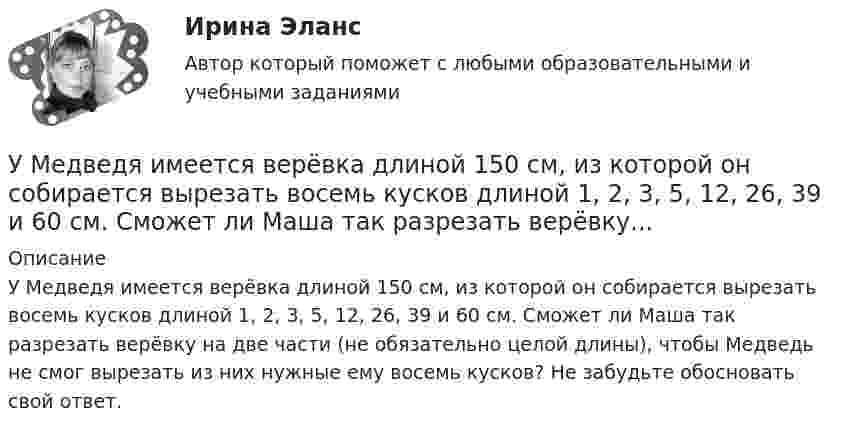      
          Описание
          У Медведя имеется верёвка длиной 150 см, из которой он собирается вырезать восемь кусков длиной 1, 2, 3, 5, 12, 26, 39 и 60 см. Сможет ли Маша так разрезать верёвку на две части (не обязательно целой длины), чтобы Медведь не смог вырезать из них нужные ему восемь кусков? Не забудьте обосновать свой ответ.   
            
            
            У людей, имеющих ... психотип личности, на все свое собственное мнение; они творческие, креативные, но при наличии инструкции обязательно сделают все наоборот У Медведя имеется верёвка длиной 150 см, из которой он собирается вырезать восемь кусков длиной 1, 2, 3, 5, 12, 26, 39 и 60 см. Сможет ли Маша так разрезать верёвку...Умение быстро и четко проводить экономический анализ– основа принципа …Умение видеть общую картину работы, объяснять конечные цели, чтобы все могли сосредоточиться на своем функционале - это описание командной роли «...» Умение находить новую информацию, желание делиться ею с командой, любознательность - это описание командной роли «...»Умение общаться с клиентами – это талант. Цель этого общения – это продажа услуги или товараУмение слушать - Одним из основных правил общения социологи выделяют умение слушатьУК РФ задачиУ лиц с нарушением опорно-двигательного аппарата наблюдается отклонение в функционировании … анализатораУ лиц с нарушением функций опорно-двигательного аппарата отклонения в функционировании анализатора проявляются в нарушении …Ультразвуковая терапия в сестринской косметологической практике [Ответы]Ультразвуковой дефектоскоп П 1212 «Мастер-Профи» предназначен для определения:Ультразвуковой тестер бетона УКС-МГ-4 предназначен для определения:Ультразвук с частотой 76 кГц в морской воде имеет ту же длину волны, что и звук с частотой 16 кГц в воздухе. Найти отношение скорости звука в морской воде к скорости звука в воздухе.