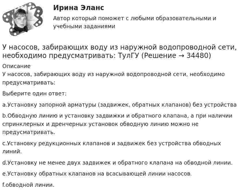      
          Описание
          У насосов, забирающих воду из наружной водопроводной сети, необходимо предусматривать:Выберите один ответ:a.Установку запорной арматуры (задвижек, обратных клапанов) без устройстваb.Обводную линию и установку задвижки и обратного клапана, а при наличии спринклерных и дренчерных установок обводную линию можно не предусматривать.c.Установку редукционных клапанов и задвижек без устройства обводных линий.d.Установку не менее двух задвижек и обратного клапана на обводной линии.e.Установку обратных клапанов на всасывающей линии насосов.f.обводной линии.  
            
            
            УМЦ им. Жириновского, Социология государственной службы, на отличноУ насосов, забирающих воду из наружной водопроводной сети, необходимо предусматривать: ТулГУУниверсальный аудиологический скрининг [Ответы]Универсальный специалист:Университет Синергия Ответы на тест на 100 баллов Английский язык в профессиональной сфере.фм_БАК(2/2)ГиМУ Иностранный язык в профессиональной сфереУниверсум – множество вещественных чисел.  Предикаты:  x=y – истина тогда и только тогда, когда числа x и y равны.  f(x)=0 – число x есть решение уравнения f(x)=0.Универсум – множество животных.  Предикаты:  D(x) – животное x – свинья.  F(x) – животное x – орел.уметь составлять математическую модель транспортной задачи; применять методы решения транспортных задач; решать транспортные задачи «Поиском решения» в ExcelУМК Финансы - ТК-4 ЗаданиеУМК Финансы - ТК-7 ЗаданиеУ молодого человека ростом 1,85 м нормальным будет считаться вес в диапазонеУмственная отсталость у взрослых (по утвержденным клиническим рекомендациям) [Ответы]Умственное развитие и успешность учебной деятельностиУмственное развитие с 1 года до 7 лет