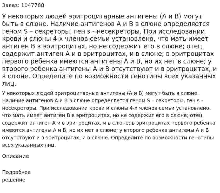 У некоторых людей эритроцитарные антигены (А и В) могут быть в слюне. Наличие антигенов А и В в слюне определяется геном S – секреторы, ген s - несекреторы. При исследовании крови и слюны 4-х членов семьи установлено, что мать имеет антиген В в эритроцитах, но не содержит его в слюне; отец содержит антиген А и в эритроцитах, и в слюне; в эритроцитах первого ребенка имеются антигены А и В, но их нет в слюне; у второго ребенка антигены А и В отсутствуют и в эритроцитах, и в слюне. Определите по возможности генотипы всех указанных лиц. 