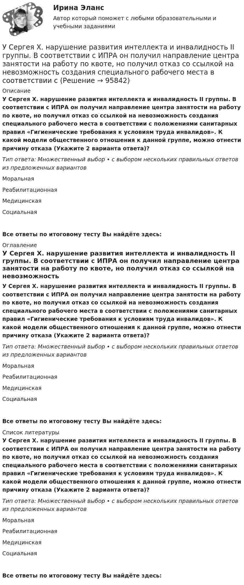     
            Описание
            У Сергея Х. нарушение развития интеллекта и инвалидность II группы. В соответствии с ИПРА он получил направление центра занятости на работу по квоте, но получил отказ со ссылкой на невозможность создания специального рабочего места в соответствии с положениями санитарных правил «Гигиенические требования к условиям труда инвалидов». К какой модели общественного отношения к данной группе, можно отнести причину отказа (Укажите 2 варианта ответа)?Тип ответа: Множественный выбор • с выбором нескольких правильных ответов из предложенных вариантовМоральнаяРеабилитационнаяМедицинскаяСоциальнаяВсе ответы по итоговому тесту Вы найдёте здесь:  
            Оглавление
            У Сергея Х. нарушение развития интеллекта и инвалидность II группы. В соответствии с ИПРА он получил направление центра занятости на работу по квоте, но получил отказ со ссылкой на невозможность создания специального рабочего места в соответствии с положениями санитарных правил «Гигиенические требования к условиям труда инвалидов». К какой модели общественного отношения к данной группе, можно отнести причину отказа (Укажите 2 варианта ответа)?Тип ответа: Множественный выбор • с выбором нескольких правильных ответов из предложенных вариантовМоральнаяРеабилитационнаяМедицинскаяСоциальнаяВсе ответы по итоговому тесту Вы найдёте здесь:  
            Список литературы
            У Сергея Х. нарушение развития интеллекта и инвалидность II группы. В соответствии с ИПРА он получил направление центра занятости на работу по квоте, но получил отказ со ссылкой на невозможность создания специального рабочего места в соответствии с положениями санитарных правил «Гигиенические требования к условиям труда инвалидов». К какой модели общественного отношения к данной группе, можно отнести причину отказа (Укажите 2 варианта ответа)?Тип ответа: Множественный выбор • с выбором нескольких правильных ответов из предложенных вариантовМоральнаяРеабилитационнаяМедицинскаяСоциальнаяВсе ответы по итоговому тесту Вы найдёте здесь:  
            
            
            [УрФУ] Формулы, функции и диаграммы в табл. процессоре Microsoft Excel 2013, Индивидуальное задание №3 (Паклина, стр. 43-51, стр. 52)У Сергея Х. нарушение развития интеллекта и инвалидность II группы. В соответствии с ИПРА он получил направление центра занятости на работу по квоте, но получил отказ со ссылкой на невозможность создания специального рабочего места в соответствии с Усиление роли человека в современном социуме выражается увеличением гуманитарного аспекта содержании образования. Законодательным отражением данного принципа являются государственные образовательные стандарты. О каком принципе формирования содержания... усиливающий эффект взаимодействия двух или более факторов, характеризующийся тем, что совместное действие этих факторов существенно превосходит простую сумму действий каждого из указанных факторовУсилие, с которым натягивают и закрепляют на опорах провод или трос — это: Выберите один ответ: a.механическое напряжение b.натяжение c.сила тяженья d.пикетУсилители предназначены для усиления сигналов: Выберите один или несколько ответов: a.По мощности. b.По напряжению. c.По фазе. d.По скорости. e.По времени.Ускорение материальной точки изменяется по закону  a = kt2 ex – m ey,  где k = 3 м/с4, m = 3 м/с2. Найти, на каком расстоянии от начала координат она будет находиться в момент времени t = 1 c, если u0 = 0 и r0 = 0 при t = 0.Уровневая система образования в Российской ФедерацииУровни лидерства по принципу коммуникации выделил Джон ... Урок, лекция, семинар, лабораторная работа-этоУрок – основная форма обученияУрок по алгебре и геометрииУрФУ Контрольная работа (10 заданий)УрФУ Контрольная работа №2 Вариант №2 (5 задач)