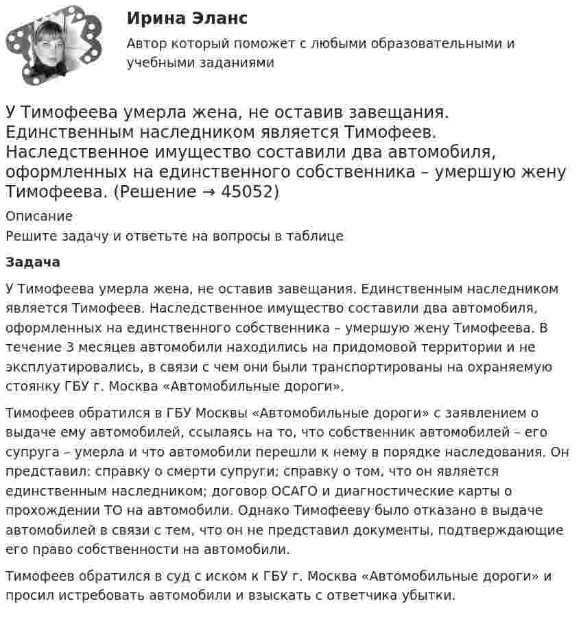      
            Описание
            Решите задачу и ответьте на вопросы в таблицеЗадача У Тимофеева умерла жена, не оставив завещания. Единственным наследником является Тимофеев. Наследственное имущество составили два автомобиля, оформленных на единственного собственника – умершую жену Тимофеева. В течение 3 месяцев автомобили находились на придомовой территории и не эксплуатировались, в связи с чем они были транспортированы на охраняемую стоянку ГБУ г. Москва «Автомобильные дороги».Тимофеев обратился в ГБУ Москвы «Автомобильные дороги» с заявлением о выдаче ему автомобилей, ссылаясь на то, что собственник автомобилей – его супруга – умерла и что автомобили перешли к нему в порядке наследования. Он представил: справку о смерти супруги; справку о том, что он является единственным наследником; договор ОСАГО и диагностические карты о прохождении ТО на автомобили. Однако Тимофееву было отказано в выдаче автомобилей в связи с тем, что он не представил документы, подтверждающие его право собственности на автомобили.Тимофеев обратился в суд с иском к ГБУ г. Москва «Автомобильные дороги» и просил истребовать автомобили и взыскать с ответчика убытки.  
            
            
            утентификация пользователей по их «росписи» мышьюУ Тимофеева умерла жена, не оставив завещания. Единственным наследником является Тимофеев. Наследственное имущество составили два автомобиля, оформленных на единственного собственника – умершую жену Тимофеева. Уточнение и закрепление новой организационной практики, недопущение возврата к прежним методам работы в модели Курта Левина называется ...Уточнение содержания познания, осуществляемое посредством того, что изучаемые объекты, явления, процессы сопоставляются с некоторыми материальными конструкциями, позволяющими выявлять и фиксировать существенные и закономерные стороны рассматриваемыхУхаживание за комнатными цветущими растениями в февралеУхаживание за комнатными цветущими растениями в февралеухгалтерский учет, анализ и аудит / Цены и ценообразование / 6 семестр (ТГУ)Устройство и эксплуатация технологического оборудования предприятий автомобильного транспортаУстройство и эксплуатация технологического оборудования предприятий автомобильного транспортаУстройство компьютера. Установка блока питания и видеокарты.Устройство, препятствующее перемещению в одном каком-либо направлении, в строительной механике называетсяустройство судовУтверждает планы работ службы охраны труда:Утверждение о том, что необучаемых детей нет, соответствует принципу…