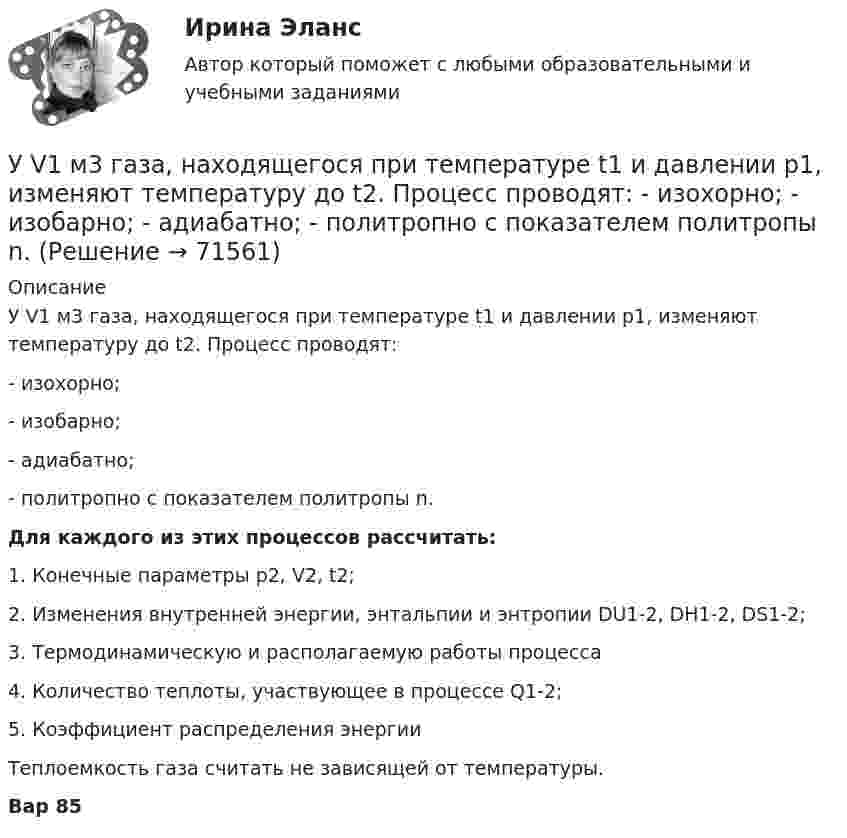     
            Описание
            У V1 м3 газа, находящегося при температуре t1 и давлении p1, изменяют температуру до t2. Процесс проводят:-     изохорно;-     изобарно;-     адиабатно;-     политропно с показателем политропы n.Для каждого из этих процессов рассчитать:1. Конечные параметры р2, V2, t2;2. Изменения внутренней энергии, энтальпии и энтропии DU1-2, DH1-2, DS1-2;3. Термодинамическую и располагаемую работы процесса 4. Количество теплоты, участвующее в процессе Q1-2;5. Коэффициент распределения энергии Теплоемкость газа считать не зависящей от температуры.Вар 85   
            
            
            У V1 м3 газа, находящегося при температуре t1 и давлении p1, изменяют температуру до t2. Процесс проводят:  -      изохорно;  -      изобарно;  -      адиабатно;  -      политропно с показателем политропы n.У V1 м3 газа, находящегося при температуре t1 и давлении p1, изменяют температуру до t2. Процесс проводят:  -     изохорно;  -     изобарно;  -     адиабатно;  -     политропно с показателем политропы n.Убеждение, как метод воспитания. Условия применения убеждения. Средства убежденияУбеждение как функция продвижения …Убеждение, к какому способу управления конфликтом можно отнести?Убийство, истязание и увод в рабство военнопленных в результате международного вооруженного конфликта относится к категории... Убийство, истязание и увод в рабство ... в результате международного вооруженного конфликта относится к категории военного преступления.ТУСУР Финансовые рынки и институтыТУСУР Что характерно для позитивного анализа?ТУСУР Экономика предприятия Ответы к тесту Онлайн контрольнаяТХСГ. EDUCONТюмГУ Аналитическая систематика (за ответами в лс)Тяжелые бетоны имеют среднюю плотность:Тяжелый шарик, подвешенный на нерастяжимой и невесомой нити, имеющей длину 1 м, отклоняют от вертикали на угол 60 и отпускают. Какую максимальную скорость приобретет шарик?