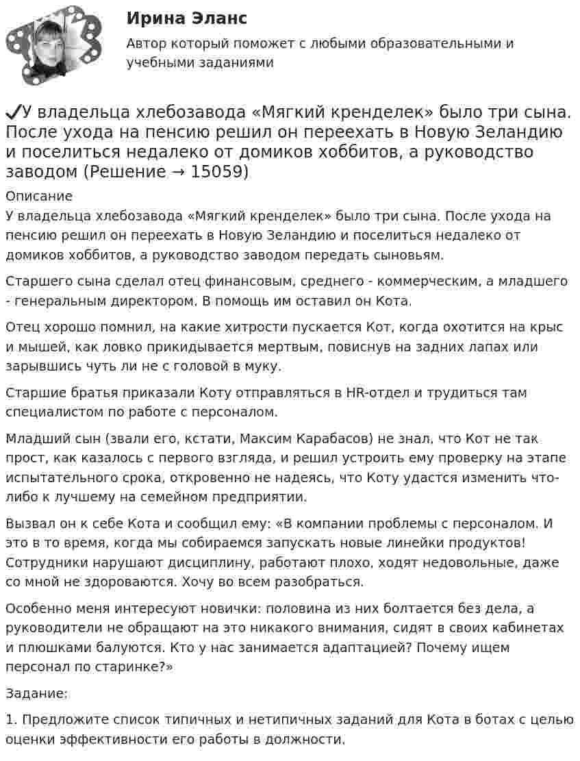      
          Описание
          	У владельца хлебозавода «Мягкий кренделек» было три сына. После ухода на пенсию решил он переехать в Новую Зеландию и поселиться недалеко от домиков хоббитов, а руководство заводом передать сыновьям. 	Старшего сына сделал отец финансовым, среднего - коммерческим, а младшего - генеральным директором. В помощь им оставил он Кота. 	Отец хорошо помнил, на какие хитрости пускается Кот, когда охотится на крыс и мышей, как ловко прикидывается мертвым, повиснув на задних лапах или зарывшись чуть ли не с головой в муку.	Старшие братья приказали Коту отправляться в HR-отдел и трудиться там специалистом по работе с персоналом. 	Младший сын (звали его, кстати, Максим Карабасов) не знал, что Кот не так прост, как казалось с первого взгляда, и решил устроить ему проверку на этапе испытательного срока, откровенно не надеясь, что Коту удастся изменить что-либо к лучшему на семейном предприятии. 	Вызвал он к себе Кота и сообщил ему: «В компании проблемы с персоналом. И это в то время, когда мы собираемся запускать новые линейки продуктов! Сотрудники нарушают дисциплину, работают плохо, ходят недовольные, даже со мной не здороваются. Хочу во всем разобраться. 	Особенно меня интересуют новички: половина из них болтается без дела, а руководители не обращают на это никакого внимания, сидят в своих кабинетах и плюшками балуются. Кто у нас занимается адаптацией? Почему ищем персонал по старинке?»	Задание:1.   Предложите список типичных и нетипичных заданий для Кота в ботах с целью оценки эффективности его работы в должности.   
            
            
            Уве Фринкендхоф является руководителем проекта по строительству пивного завода в одной из стран СНГ. Строительство этого завода имеет огромное значение для его компании «Фридрих Бир», так как позволяет им открыть новые рынки сбыта. Уве до этого не ✔️У владельца хлебозавода «Мягкий кренделек» было три сына. После ухода на пенсию решил он переехать в Новую Зеландию и поселиться недалеко от домиков хоббитов, а руководство заводомУвольнение переводом - это ...Увольнение работника в период временной нетрудоспособности допускается:Увольнения по инициативе работодателя регулируется статьей ... Трудового кодекса РФУглеводные запасы организма, в первую очередь, помогают организму повышать физическое качествоУглеводород С3Н8 относится к …Увеличение предложения денег в ходе выпуска в обращение дополнительного количества бумажных денег в целях покрытия значительного дефицитаУвеличение скорости денежного обращения при неизменной денежной массе и реальном валовом внутреннем продукте (ВВП) …Увеличение содержания в атмосфере ... усиливает парниковый эффектУвеличение спроса на товар в результате роста цены на товары-заменители  называется эффектом …Увеличение стоимости компании является одним из показателей роста доходов его собственников. Вследствие этого периодическая оценка стоимости бизнеса необходима для анализа эффективности управления организацией. Общепринятые методы финансового анализа базируются на определении финансовых показателей на основе данных бухгалтерской отчетности компании.Увеличение цены за счет высокого косвенного налогообложения … спрос на товарыУвеличится или уменьшится желание инвесторов купить облигации Microsoft, если ожидается рост стоимости золота  Ответ обоснуйте