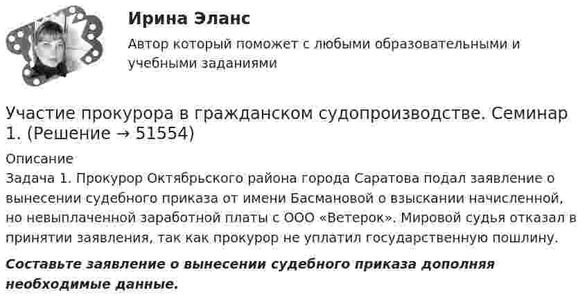      
            Описание
            Задача 1. Прокурор Октябрьского района города Саратова подал заявление о вынесении судебного приказа от имени Басмановой о взыскании начисленной, но невыплаченной заработной платы с ООО «Ветерок». Мировой судья отказал в принятии заявления, так как прокурор не уплатил государственную пошлину.  Составьте заявление о вынесении судебного приказа дополняя необходимые данные.  
            
            
            Участие прокурора в гражданском судопроизводствеУчастие прокурора в гражданском судопроизводстве. Семинар 1.Участие прокурора в гражданском судопроизводстве.Семинар 2.Участниками системы банкротства являются ...Участниками собрания кредиторов с правом голоса являются ...Участник закупки, с которым в соответствии с Федеральным законом № 44-ФЗ «О контрактной системе в сфере закупок товаров, работ, услуг для обеспечения государственных и муниципальных нужд» заключен контракт, - это ..., подрядчик либо исполнительУчастники ... остаются формально самостоятельными, но контролируются и управляются единым центом компании холдинга концерна консорциума трестаУход за комнатными растениямиУход за комнатными растениямиУход за комнатными растениямиУход за тяжелобольными пациентамиУход от борьбы, попытку представить ситуацию так, как будто конфликта  нет вовсе – это стратегия … Тип ответа: Текстовый ответ Участие врача в судопроизводстве в качестве специалиста [Ответы]Участие прокурора в арбитражном судопроизводстве семинар 1 тест