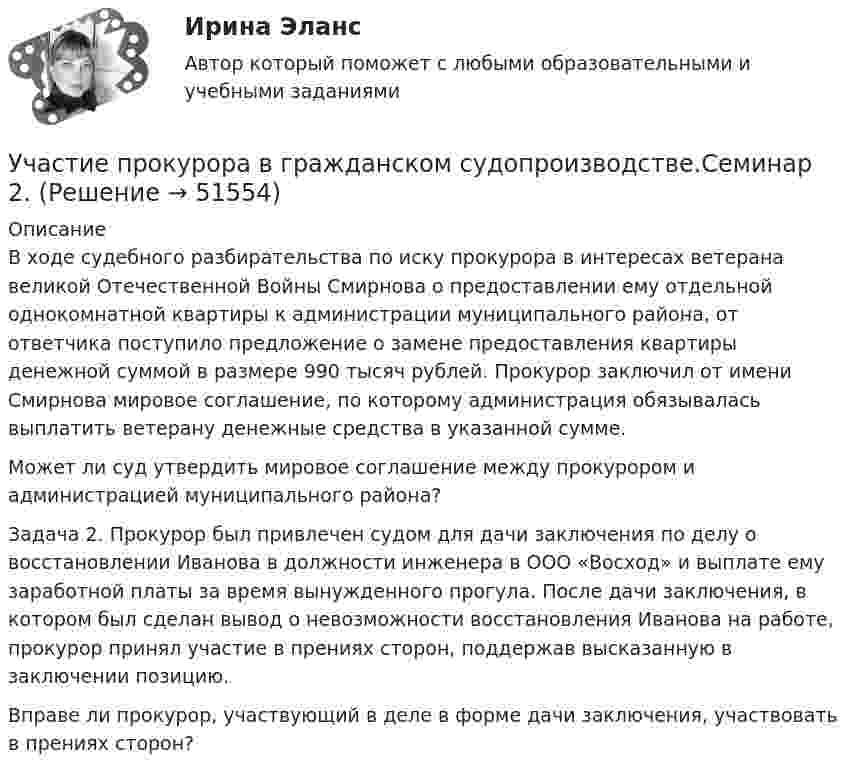      
            Описание
            В ходе судебного разбирательства по иску прокурора в интересах ветерана великой Отечественной Войны Смирнова о предоставлении ему отдельной однокомнатной квартиры к администрации муниципального района, от ответчика поступило предложение о замене предоставления квартиры денежной суммой в размере 990 тысяч рублей. Прокурор заключил от имени Смирнова мировое соглашение, по которому администрация обязывалась выплатить ветерану денежные средства в указанной сумме.Может ли суд утвердить мировое соглашение между прокурором и администрацией муниципального района?Задача 2. Прокурор был привлечен судом для дачи заключения по делу о восстановлении Иванова в должности инженера в ООО «Восход» и выплате ему заработной платы за время вынужденного прогула. После дачи заключения, в котором был сделан вывод о невозможности восстановления Иванова на работе, прокурор принял участие в прениях сторон, поддержав высказанную в заключении позицию.Вправе ли прокурор, участвующий в деле в форме дачи заключения, участвовать в прениях сторон?  
            
            
            Участие прокурора в гражданском судопроизводстве. Семинар 1.Участие прокурора в гражданском судопроизводстве.Семинар 2.Участниками системы банкротства являются ...Участниками собрания кредиторов с правом голоса являются ...Участник закупки, с которым в соответствии с Федеральным законом № 44-ФЗ «О контрактной системе в сфере закупок товаров, работ, услуг для обеспечения государственных и муниципальных нужд» заключен контракт, - это ..., подрядчик либо исполнительУчастники ... остаются формально самостоятельными, но контролируются и управляются единым центом компании холдинга концерна консорциума трестаУчастники полного товарищества ... по его обязательствамУход за комнатными растениямиУход за комнатными растениямиУход за тяжелобольными пациентамиУход от борьбы, попытку представить ситуацию так, как будто конфликта  нет вовсе – это стратегия … Тип ответа: Текстовый ответ Участие врача в судопроизводстве в качестве специалиста [Ответы]Участие прокурора в арбитражном судопроизводстве семинар 1 тестУчастие прокурора в арбитражном судопроизводстве. Семинар 4. Практическое задание