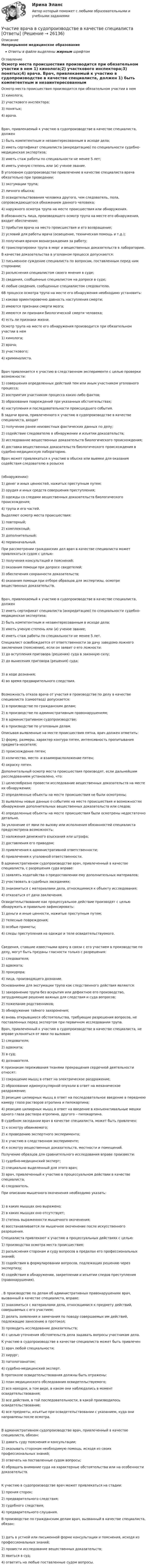      
          Описание
          Непрерывное медицинское образованиеОтветы в файле выделены жирным шрифтом 
          Оглавление
          Осмотр места происшествия производится при обязательном участии в нем 1) кинолога;2) участкового инспектора;3) понятых;4) врача. Врач, привлекаемый к участию в судопроизводстве в качестве специалиста, должен 1) быть компетентным и незаинтересованным в исходе дела;2) иметь сертификат специалиста (аккредитацию) по специальности судебно-медицинская экспертиза;3) иметь стаж работы по специальности не менее 5 лет;4) иметь ученую степень или (и) ученое звание. В уголовном судопроизводстве привлечение в качестве специалиста врача обязательно при проведении: 1) эксгумации трупа;2) личного обыска;3) освидетельствования человека другого, чем следователь, пола, сопровождающегося обнажением данного человека;4) наружного осмотра трупа на месте происшествия или обнаружения. В обязанность лица, производящего осмотр трупа на месте его обнаружения, входит обеспечение: 1) прибытия врача на место происшествия и его возвращение;2) условий для работы врача (освещение, техническая помощь и т.д.);3) получения врачом вознаграждения за работу;4) транспортировки трупа в морг и вещественных доказательств в лабораторию. В качестве доказательства в уголовном процессе допускаются: 1) письменное суждение специалиста по вопросам, поставленным перед ним сторонами;2) разъяснения специалистом своего мнения в суде;3) сведения, сообщенные специалистом на допросе в суде;4) любые сведения, сообщенные специалистом следователю. 6В процессе осмотра трупа на месте его обнаружения необходимо установить: 1) какова ориентировочно давность наступления смерти;2) имеются признаки смерти мозга;3) имеются ли признаки биологической смерти человека;4) есть ли признаки жизни. Осмотр трупа на месте его обнаружения производится при обязательном участии в нем 1) кинолога;2) врача;3) участкового;4) криминалиста. Врач привлекается к участию в следственном эксперименте с целью проверки возможности: 1) совершения определенных действий тем или иным участником уголовного процесса;2) восприятия участником процесса каких-либо фактов;3) образования повреждений при указанных обстоятельствах;4) наступления и последовательности происшедшего события. В задачи врача, привлеченного к участию в судопроизводстве в качестве специалиста, входит 1) получение ранее неизвестных фактических данных по делу;2) содействие следователю в обнаружении и изъятии доказательств;3) исследование вещественных доказательств биологического происхождения;4) доставка вещественных доказательств биологического происхождения в судебно-медицинскую лабораторию. Врач может привлекаться к участию в обыске или выемке для оказания содействия следователю в розыске(обнаружении): 1) денег и иных ценностей, нажитых преступным путем;2) орудия и иных средств совершения преступления;3) одежды со следами вещественных доказательств биологического происхождения;4) трупа и его частей. Выделяют осмотр места происшествия: 1) повторный;2) комплексный;3) дополнительный;4) первоначальный. При рассмотрении гражданских дел врач в качестве специалиста может привлекаться судом с целью: 1) получения консультаций и пояснений;2) оказания помощи при допросе свидетелей;3) обеспечения сохранности доказательств;4) оказания помощи при отборе образцов для экспертизы, осмотре вещественных доказательств. Врач, привлекаемый к участию в судопроизводстве в качестве специалиста, должен 1) иметь сертификат специалиста (аккредитацию) по специальности судебно-медицинская экспертиза;2) быть компетентным и незаинтересованным в исходе дела;3) иметь ученую степень или (и) ученое звание;4) иметь стаж работы по специальности не менее 5 лет. Специалист освобождается от ответственности за дачу заведомо ложного заключения (пояснения), если он заявит о его ложности: 1) до вступления приговора (решения) суда в законную силу;2) до вынесения приговора (решения) суда; 3) в ходе дознания;4) во время предварительного следствия. Возможность отказа врача от участия в производстве по делу в качестве специалиста (самоотвод) допускается: 1) в производстве по гражданским делам;2) в производстве по административным правонарушениям;3) в административном судопроизводстве;4) в производстве по уголовным делам. Описывая выявленные на месте происшествия пятна, врач должен отметить: 1) форму, размеры, характер контура пятен, интенсивность пропитывания предмета-носителя;2) происхождение пятен;3) количество, место- и взаиморасположение пятен;4) окраску пятен. Дополнительный осмотр места происшествия производят, если дальнейшим расследованием установлено, что: 1) целесообразно провести исследование вещественных доказательств на месте их обнаружения;2) определенные объекты на месте происшествия не были осмотрены;3) выявлены новые данные о событиях на месте происшествия и возможностях обнаружения дополнительных вещественных доказательств или следов;4) определенные объекты на месте происшествия были осмотрены недостаточно детально. За уклонение от явки по вызову или исполнения обязанностей специалиста предусмотрена возможность: 1) наложения денежного взыскания или штрафа;2) доставления его приводом;3) привлечения к административной ответственности;4) привлечения к уголовной ответственности. В административном судопроизводстве врач, привлеченный в качестве специалиста, с разрешения суда вправе: 1) заявлять ходатайства о предоставлении ему дополнительных материалов;2) участвовать в судебных заседаниях;3) знакомиться с материалами дела, относящимися к объекту исследования;4) отказаться от дачи заключения. Освидетельствование как процессуальное действие производят с целью обнаружить и правильно зафиксировать: 1) деньги и иные ценности, нажитые преступным путем;2) телесные повреждения;3) особые приметы;4) следы преступления на одежде и теле освидетельствуемого. Сведения, ставшие известными врачу в связи с его участием в производстве по делу, могут быть преданы гласности только с разрешения: 1) следователя;2) адвоката;3) прокурора;4) лица, производящего дознание. Основаниями для эксгумации трупа как следственного действия являются: 1) захоронение трупа без вскрытия или дефектное его производство, затрудняющие решение важных для следствия и суда вопросов;2) пожелание родственников;3) обнаружение тайного захоронения;4) вновь открывшиеся обстоятельства, требующие разрешения вопросов, не поставленных перед экспертом при первичном исследовании трупа. Врач, привлеченный к участию в судопроизводстве в качестве специалиста, не вправе уклоняться от явки по вызовам: 1) следователя;2) адвоката;3) в суд;4) дознавателя. К признакам переживания тканями прекращения сердечной деятельности относят: 1) сокращение мышц в ответ на электрическое раздражение;2) образование идиомускулярной опухоли в ответ на механическое раздражение;3) реакцию цилиарных мышц в ответ на последовательное введение в переднюю камеру глаза растворов атропина и пилокарпина;4) реакцию цилиарных мышц в ответ на введение в конъюнктивальные мешки одного глаза раствора атропина, другого – пилокарпина. В судебном заседании врач в качестве специалиста, может быть привлечен: 1) к осмотру обвиняемого;2) к проведению экспертного эксперимента;3) к участию в следственном эксперименте;4) к осмотру вещественных доказательств, местности и помещений. Получение образцов для сравнительного исследования вправе произвести: 1) судебно-медицинский эксперт;2) специально выделенный для этого врач;3) врач, привлеченный к участию в процессуальном действии в качестве специалиста;4) следователь. При описании мышечного окоченения необходимо указать: 1) в каких мышцах оно выражено;2) в каких мышцах оно отсутствует;3) степень выраженности мышечного окоченения;4) восстанавливается ли мышечное окоченение после искусственного разрешения. Специалиста привлекают к участию в процессуальных действиях с целью: 1) производства осмотра места происшествия;2) разъяснения сторонам и суду вопросов в пределах его профессиональных знаний;3) содействия в формулировании вопросов, подлежащих решению через экспертизу;4) содействия в обнаружении, закреплении и изъятии следов преступления (правонарушения). . В производстве по делам об административных правонарушениях врач, вызванный в качестве специалиста, вправе: 1) знакомиться с материалами дела, относящимися к предмету действий, совершаемых с его участием;2) делать заявления и замечания по поводу совершаемых им действий, подлежащие занесению в протокол;3) проводить исследование доказательств;4) с целью уточнения обстоятельств дела задавать вопросы участникам дела. К участию в судопроизводстве в качестве специалиста может быть привлечен 1) врач любой специальности;2) хирург;3) патологоанатом;4) судебно-медицинский эксперт. В протоколе освидетельствования должны быть отражены: 1) план медицинского обследования освидетельствуемого;2) все находки, в том виде, в каком они наблюдались в момент освидетельствования;3) все действия, в той последовательности, в какой производилось освидетельствование;4) все предметы, изъятые при освидетельствовании с указанием, куда они направлены после осмотра. В административном судопроизводстве врач, привлеченный в качестве специалиста, обязан: 1) давать суду пояснения и консультации;2) оказывать сторонам необходимую помощь, исходя из своих профессиональных знаний;3) отвечать на поставленные судом вопросы;4) обращать внимание суда на характерные обстоятельства или на особенности доказательств. К участию в судопроизводстве врач может привлекаться на стадии: 1) прения сторон;2) предварительного следствия;3) судебного следствия;4) предварительного слушания. В производстве по гражданским делам врач, вызванный в качестве специалиста, обязан: 1) дать в устной или письменной форме консультации и пояснения, исходя из профессиональных знаний;2) провести исследование вещественных доказательств;3) явиться в суд;4) ответить на любые поставленные судом вопросы. 
            
            
            Уход от борьбы, попытку представить ситуацию так, как будто конфликта  нет вовсе – это стратегия … Тип ответа: Текстовый ответ Участие врача в судопроизводстве в качестве специалиста [Ответы]Участие прокурора в арбитражном судопроизводстве семинар 1 тестУчастие прокурора в арбитражном судопроизводстве. Семинар 4. Практическое заданиеУчастие прокурора в гражданском судопроизводствеУчастие прокурора в гражданском судопроизводстве. Семинар 1.Участие прокурора в гражданском судопроизводстве.Семинар 2.Ухаживание за комнатными цветущими растениями в февралеухгалтерский учет, анализ и аудит / Цены и ценообразование / 6 семестр (ТГУ)Уход за волосами в зимнее времяУход за кожей лица - Забота о красоте и привлекательности лица  для представительниц прекрасной половины человечества  должна быть ежедневнойУход за комнатными растениямиУход за комнатными растениямиУход за комнатными растениями