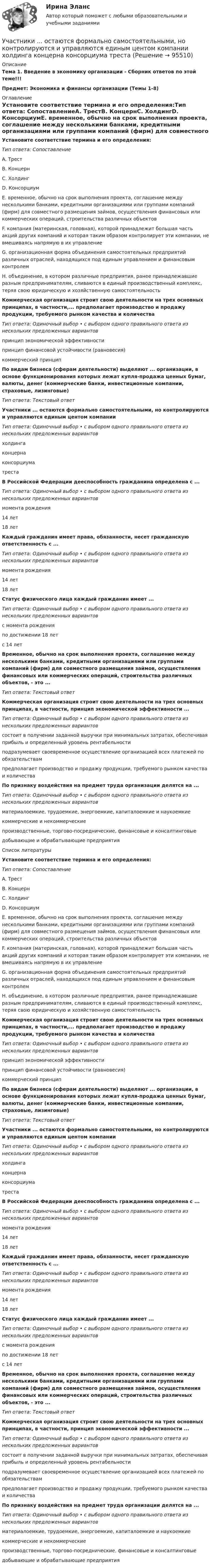      
            Описание
            Тема 1. Введение в экономику организации - Сборник ответов по этой теме!!!Предмет: Экономика и финансы организации (Темы 1-8) 
            Оглавление
            Установите соответствие термина и его определения:Тип ответа: СопоставлениеA. ТрестВ. КонцернC. ХолдингD. КонсорциумE. временное, обычно на срок выполнения проекта, соглашение между несколькими банками, кредитными организациями или группами компаний (фирм) для совместного размещения займов, осуществления финансовых или коммерческих операций, строительства различных объектовF. компания (материнская, головная), которой принадлежит большая часть акций других компаний и которая таким образом контролирует эти компании, не вмешиваясь напрямую в их управлениеG. организационная форма объединения самостоятельных предприятий различных отраслей, находящихся под единым управлением и финансовым контролемН. объединение, в котором различные предприятия, ранее принадлежавшие разным предпринимателям, сливаются в единый производственный комплекс, теряя свою юридическую и хозяйственную самостоятельностьКоммерческая организация строит свою деятельности на трех основных принципах, в частности,... предполагает производство и продажу продукции, требуемого рынком качества и количестваТип ответа: Одиночный выбор • с выбором одного правильного ответа из нескольких предложенных вариантовпринцип экономической эффективностипринцип финансовой устойчивости (равновесия)коммерческий принципПо видам бизнеса (сферам деятельности) выделяют ... организации, в основе функционирования которых лежат купля-продажа ценных бумаг, валюты, денег (коммерческие банки, инвестиционные компании, страховые, лизинговые)Тип ответа: Текстовый ответУчастники ... остаются формально самостоятельными, но контролируются и управляются единым центом компанииТип ответа: Одиночный выбор • с выбором одного правильного ответа из нескольких предложенных вариантовхолдингаконцернаконсорциуматрестаВ Российской Федерации дееспособность гражданина определена с ...Тип ответа: Одиночный выбор • с выбором одного правильного ответа из нескольких предложенных вариантовмомента рождения14 лет18 летКаждый гражданин имеет права, обязанности, несет гражданскую ответственность с ...Тип ответа: Одиночный выбор • с выбором одного правильного ответа из нескольких предложенных вариантовмомента рождения14 лет18 летСтатус физического лица каждый гражданин имеет ...Тип ответа: Одиночный выбор • с выбором одного правильного ответа из нескольких предложенных вариантовс момента рожденияпо достижении 18 летс 14 летВременное, обычно на срок выполнения проекта, соглашение между несколькими банками, кредитными организациями или группами компаний (фирм) для совместного размещения займов, осуществления финансовых или коммерческих операций, строительства различных объектов, - это ...Тип ответа: Текстовый ответКоммерческая организация строит свою деятельности на трех основных принципах, в частности, принцип экономической эффективности ...Тип ответа: Одиночный выбор • с выбором одного правильного ответа из нескольких предложенных вариантовсостоит в получении заданной выручки при минимальных затратах, обеспечивая прибыль и определенный уровень рентабельностиподразумевает своевременное осуществление организацией всех платежей по обязательствампредполагает производство и продажу продукции, требуемого рынком качества и количестваПо признаку воздействия на предмет труда организации делятся на ...Тип ответа: Одиночный выбор • с выбором одного правильного ответа из нескольких предложенных вариантовматериалоемкие, трудоемкие, энергоемкие, капиталоемкие и наукоемкиекоммерческие и некоммерческиепроизводственные, торгово-посреднические, финансовые и консалтинговыедобывающие и обрабатывающие предприятияСписок литературыУстановите соответствие термина и его определения:Тип ответа: СопоставлениеA. ТрестВ. КонцернC. ХолдингD. КонсорциумE. временное, обычно на срок выполнения проекта, соглашение между несколькими банками, кредитными организациями или группами компаний (фирм) для совместного размещения займов, осуществления финансовых или коммерческих операций, строительства различных объектовF. компания (материнская, головная), которой принадлежит большая часть акций других компаний и которая таким образом контролирует эти компании, не вмешиваясь напрямую в их управлениеG. организационная форма объединения самостоятельных предприятий различных отраслей, находящихся под единым управлением и финансовым контролемН. объединение, в котором различные предприятия, ранее принадлежавшие разным предпринимателям, сливаются в единый производственный комплекс, теряя свою юридическую и хозяйственную самостоятельностьКоммерческая организация строит свою деятельности на трех основных принципах, в частности,... предполагает производство и продажу продукции, требуемого рынком качества и количестваТип ответа: Одиночный выбор • с выбором одного правильного ответа из нескольких предложенных вариантовпринцип экономической эффективностипринцип финансовой устойчивости (равновесия)коммерческий принципПо видам бизнеса (сферам деятельности) выделяют ... организации, в основе функционирования которых лежат купля-продажа ценных бумаг, валюты, денег (коммерческие банки, инвестиционные компании, страховые, лизинговые)Тип ответа: Текстовый ответУчастники ... остаются формально самостоятельными, но контролируются и управляются единым центом компанииТип ответа: Одиночный выбор • с выбором одного правильного ответа из нескольких предложенных вариантовхолдингаконцернаконсорциуматрестаВ Российской Федерации дееспособность гражданина определена с ...Тип ответа: Одиночный выбор • с выбором одного правильного ответа из нескольких предложенных вариантовмомента рождения14 лет18 летКаждый гражданин имеет права, обязанности, несет гражданскую ответственность с ...Тип ответа: Одиночный выбор • с выбором одного правильного ответа из нескольких предложенных вариантовмомента рождения14 лет18 летСтатус физического лица каждый гражданин имеет ...Тип ответа: Одиночный выбор • с выбором одного правильного ответа из нескольких предложенных вариантовс момента рожденияпо достижении 18 летс 14 летВременное, обычно на срок выполнения проекта, соглашение между несколькими банками, кредитными организациями или группами компаний (фирм) для совместного размещения займов, осуществления финансовых или коммерческих операций, строительства различных объектов, - это ...Тип ответа: Текстовый ответКоммерческая организация строит свою деятельности на трех основных принципах, в частности, принцип экономической эффективности ...Тип ответа: Одиночный выбор • с выбором одного правильного ответа из нескольких предложенных вариантовсостоит в получении заданной выручки при минимальных затратах, обеспечивая прибыль и определенный уровень рентабельностиподразумевает своевременное осуществление организацией всех платежей по обязательствампредполагает производство и продажу продукции, требуемого рынком качества и количестваПо признаку воздействия на предмет труда организации делятся на ...Тип ответа: Одиночный выбор • с выбором одного правильного ответа из нескольких предложенных вариантовматериалоемкие, трудоемкие, энергоемкие, капиталоемкие и наукоемкиекоммерческие и некоммерческиепроизводственные, торгово-посреднические, финансовые и консалтинговыедобывающие и обрабатывающие предприятия  
            
            
            Участник закупки, с которым в соответствии с Федеральным законом № 44-ФЗ «О контрактной системе в сфере закупок товаров, работ, услуг для обеспечения государственных и муниципальных нужд» заключен контракт, - это ..., подрядчик либо исполнительУчастники ... остаются формально самостоятельными, но контролируются и управляются единым центом компании холдинга концерна консорциума трестаУчастники полного товарищества ... по его обязательствамУчастники проекта – это:Участники уголовного судопроизводства рейтинговая работаУчастники хозяйственных обществ ...Участок прямого проводника длиной 10 см с током 20 А находится в магнитном поле с индукцией 10 мТл. На проводник действует сила 0,01 Н. Найти угол между направлениями проводника и магнитной индукции.Участие врача в судопроизводстве в качестве специалиста [Ответы]Участие прокурора в арбитражном судопроизводстве семинар 1 тестУчастие прокурора в арбитражном судопроизводстве. Семинар 4. Практическое заданиеУчастие прокурора в гражданском судопроизводствеУчастие прокурора в гражданском судопроизводстве. Семинар 1.Участие прокурора в гражданском судопроизводстве.Семинар 2.Участниками системы банкротства являются ...