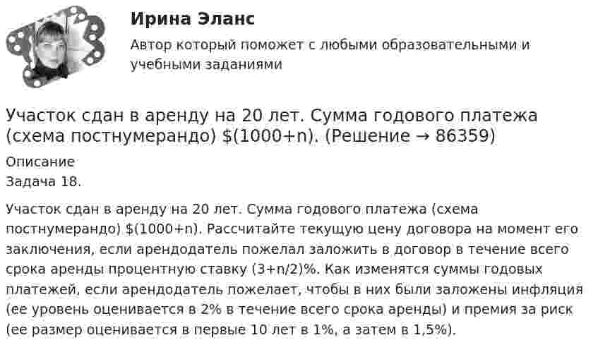      
            Описание
            Задача 18.Участок сдан в аренду на 20 лет. Сумма годового платежа (схема постнумерандо) $(1000+n). Рассчитайте текущую цену договора на момент его заключения, если арендодатель пожелал заложить в договор в течение всего срока аренды процентную ставку (3+n/2)%. Как изменятся суммы годовых платежей, если арендодатель пожелает, чтобы в них были заложены инфляция (ее уровень оценивается в 2% в течение всего срока аренды) и премия за риск (ее размер оценивается в первые 10 лет в 1%, а затем в 1,5%).   
            
            
            Участок сдан в аренду на 20 лет. Сумма годового платежа (схема постнумерандо)Участок сдан в аренду на 20 лет. Сумма годового платежа (схема постнумерандо) $(1000+n). Участок сдан в аренду на 20 лет. Сумма годового платежа (схема постнумерандо) $(1000+n). Рассчитайте текущую цену договора на моментУчащение пульса на 9 уд./мин. во время проведения ортостатической пробы для 20-летней девушки оценивает состояние сердечно-сосудистой системы какУчащийся ПТУ № 32 Афонин решил разбогатеть путем вымогательства. С этой целью он выследил шестилетнего Попкова, отправившегося гулять без сопровождения взрослых. Афонин затащил мальчика в заброшенный сарай и привязал к балке. Родителям Попкова преступник отправил письмо с требованием уплаты выкупа за сына в размере 200 тысяч рублей.Учебная практика ПМ.01.Учебно-ознакомительная практика | У.О | Учебная практикаУчастник закупки, с которым в соответствии с Федеральным законом № 44-ФЗ «О контрактной системе в сфере закупок товаров, работ, услуг для обеспечения государственных и муниципальных нужд» заключен контракт, - это ..., подрядчик либо исполнительУчастники ... остаются формально самостоятельными, но контролируются и управляются единым центом компании холдинга концерна консорциума трестаУчастники полного товарищества ... по его обязательствамУчастники проекта – это:Участники уголовного судопроизводства рейтинговая работаУчастники хозяйственных обществ ...Участок прямого проводника длиной 10 см с током 20 А находится в магнитном поле с индукцией 10 мТл. На проводник действует сила 0,01 Н. Найти угол между направлениями проводника и магнитной индукции.