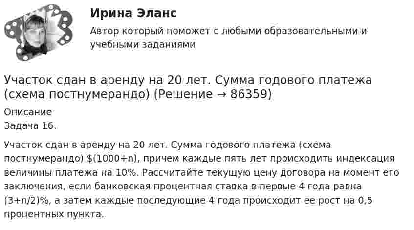      
            Описание
            Задача 16.Участок сдан в аренду на 20 лет. Сумма годового платежа (схема постнумерандо) $(1000+n), причем каждые пять лет происходить индексация величины платежа на 10%. Рассчитайте текущую цену договора на момент его заключения, если банковская процентная ставка в первые 4 года равна (3+n/2)%, а затем каждые последующие 4 года происходит ее рост на 0,5 процентных пункта.   
            
            
            Участок сдан в аренду на 20 лет. Сумма годового платежа (схема постнумерандо)Участок сдан в аренду на 20 лет. Сумма годового платежа (схема постнумерандо)Участок сдан в аренду на 20 лет. Сумма годового платежа (схема постнумерандо) $(1000+n). Участок сдан в аренду на 20 лет. Сумма годового платежа (схема постнумерандо) $(1000+n). Рассчитайте текущую цену договора на моментУчащение пульса на 9 уд./мин. во время проведения ортостатической пробы для 20-летней девушки оценивает состояние сердечно-сосудистой системы какУчащийся ПТУ № 32 Афонин решил разбогатеть путем вымогательства. С этой целью он выследил шестилетнего Попкова, отправившегося гулять без сопровождения взрослых. Афонин затащил мальчика в заброшенный сарай и привязал к балке. Родителям Попкова преступник отправил письмо с требованием уплаты выкупа за сына в размере 200 тысяч рублей.Учебная практика ПМ.01.Участниками собрания кредиторов с правом голоса являются ...Участник закупки, с которым в соответствии с Федеральным законом № 44-ФЗ «О контрактной системе в сфере закупок товаров, работ, услуг для обеспечения государственных и муниципальных нужд» заключен контракт, - это ..., подрядчик либо исполнительУчастники ... остаются формально самостоятельными, но контролируются и управляются единым центом компании холдинга концерна консорциума трестаУчастники полного товарищества ... по его обязательствамУчастники проекта – это:Участники уголовного судопроизводства рейтинговая работаУчастники хозяйственных обществ ...