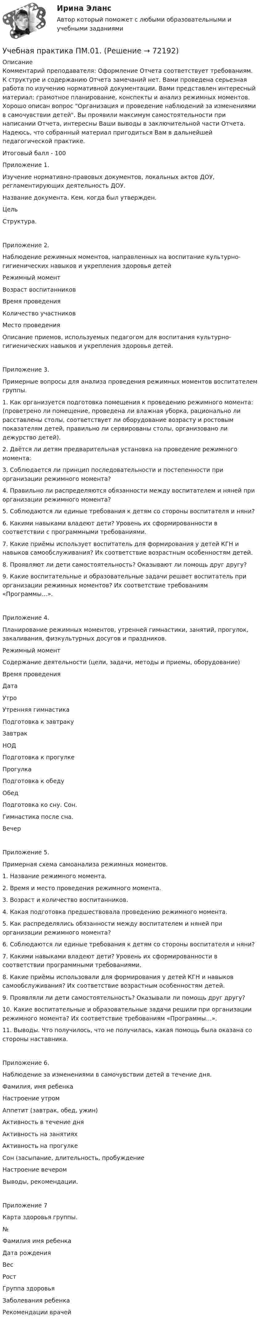      
            Описание
            Комментарий преподавателя: Оформление Отчета соответствует требованиям. К структуре и содержанию Отчета замечаний нет. Вами проведена серьезная работа по изучению нормативной документации. Вами представлен интересный материал: грамотное планирование, конспекты и анализ режимных моментов. Хорошо описан вопрос Организация и проведение наблюдений за изменениями в самочувствии детей. Вы проявили максимум самостоятельности при написании Отчета, интересны Ваши выводы в заключительной части Отчета. Надеюсь, что собранный материал пригодиться Вам в дальнейшей педагогической практике.Итоговый балл - 100Приложение 1.Изучение нормативно-правовых документов, локальных актов ДОУ, регламентирующих деятельность ДОУ.Название документа. Кем, когда был утвержден. ЦельСтруктура.Приложение 2.Наблюдение режимных моментов, направленных на воспитание культурно-гигиенических навыков и укрепления здоровья детейРежимный моментВозраст воспитанниковВремя проведенияКоличество участниковМесто проведенияОписание приемов, используемых педагогом для воспитания культурно- гигиенических навыков и укрепления здоровья детей.Приложение 3.Примерные вопросы для анализа проведения режимных моментов воспитателем группы.1. Как организуется подготовка помещения к проведению режимного момента: (проветрено ли помещение, проведена ли влажная уборка, рационально ли расставлены столы, соответствует ли оборудование возрасту и ростовым показателям детей, правильно ли сервированы столы, организовано ли дежурство детей).2. Даётся ли детям предварительная установка на проведение режимного момента:3. Соблюдается ли принцип последовательности и постепенности при организации режимного момента?4. Правильно ли распределяются обязанности между воспитателем и няней при организации режимного момента?5. Соблюдаются ли единые требования к детям со стороны воспитателя и няни?6. Какими навыками владеют дети? Уровень их сформированности в соответствии с программными требованиями.7. Какие приёмы использует воспитатель для формирования у детей КГН и навыков самообслуживания? Их соответствие возрастным особенностям детей.8. Проявляют ли дети самостоятельность? Оказывают ли помощь друг другу?9. Какие воспитательные и образовательные задачи решает воспитатель при организации режимных моментов? Их соответствие требованиям «Программы…».Приложение 4.Планирование режимных моментов, утренней гимнастики, занятий, прогулок, закаливания, физкультурных досугов и праздников.Режимный моментСодержание деятельности (цели, задачи, методы и приемы, оборудование)Время проведенияДатаУтроУтренняя гимнастикаПодготовка к завтракуЗавтракНОДПодготовка к прогулкеПрогулкаПодготовка к обедуОбедПодготовка ко сну. Сон.Гимнастика после сна.ВечерПриложение 5.Примерная схема самоанализа режимных моментов.1. Название режимного момента.2. Время и место проведения режимного момента.3. Возраст и количество воспитанников.4. Какая подготовка предшествовала проведению режимного момента.5. Как распределялись обязанности между воспитателем и няней при организации режимного момента?6. Соблюдаются ли единые требования к детям со стороны воспитателя и няни?7. Какими навыками владеют дети? Уровень их сформированности в соответствии программными требованиями.8. Какие приёмы использовали для формирования у детей КГН и навыков самообслуживания? Их соответствие возрастным особенностям детей.9. Проявляли ли дети самостоятельность? Оказывали ли помощь друг другу? 10. Какие воспитательные и образовательные задачи решили при организации режимного момента? Их соответствие требованиям «Программы…». 11. Выводы. Что получилось, что не получилась, какая помощь была оказана со стороны наставника.Приложение 6.Наблюдение за изменениями в самочувствии детей в течение дня.Фамилия, имя ребенкаНастроение утромАппетит (завтрак, обед, ужин)Активность в течение дняАктивность на занятияхАктивность на прогулкеСон (засыпание, длительность, пробуждениеНастроение вечеромВыводы, рекомендации.Приложение 7Карта здоровья группы.№Фамилия имя ребенкаДата рожденияВесРостГруппа здоровьяЗаболевания ребенкаРекомендации врачей   
            
            
            Учащийся ПТУ № 32 Афонин решил разбогатеть путем вымогательства. С этой целью он выследил шестилетнего Попкова, отправившегося гулять без сопровождения взрослых. Афонин затащил мальчика в заброшенный сарай и привязал к балке. Родителям Попкова преступник отправил письмо с требованием уплаты выкупа за сына в размере 200 тысяч рублей.Учебная практика ПМ.01.Учебно-ознакомительная практика | У.О | Учебная практикаУчебный модуль ОРГАНИЗАЦИЯ И ПЛАНИРОВАНИЕ вариант 17Учебный модуль ОРГАНИЗАЦИЯ И ПЛАНИРОВАНИЕ вариант 19Учебный модуль ОРГАНИЗАЦИЯ И ПЛАНИРОВАНИЕ вариант 32учебный тест на темы 1, 2 с написанием ответа//Филиал ФГБОУ ВО УдГУ в г. Воткинске//Нефтегазовое делоУчастники уголовного судопроизводства рейтинговая работаУчастники хозяйственных обществ ...Участок прямого проводника длиной 10 см с током 20 А находится в магнитном поле с индукцией 10 мТл. На проводник действует сила 0,01 Н. Найти угол между направлениями проводника и магнитной индукции.Участок сдан в аренду на 20 лет. Сумма годового платежа (схема постнумерандо)Участок сдан в аренду на 20 лет. Сумма годового платежа (схема постнумерандо)Участок сдан в аренду на 20 лет. Сумма годового платежа (схема постнумерандо) $(1000+n). Участок сдан в аренду на 20 лет. Сумма годового платежа (схема постнумерандо) $(1000+n). Рассчитайте текущую цену договора на момент