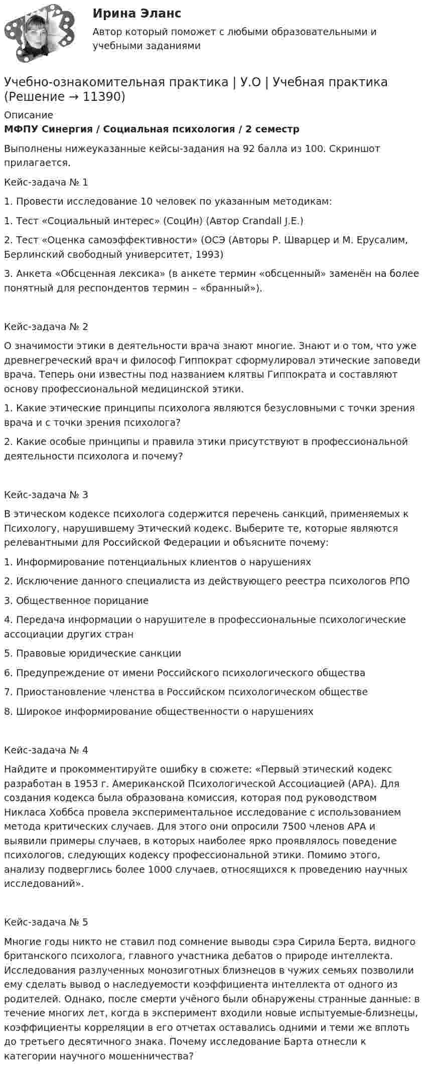     
          Описание
          МФПУ Синергия / Социальная психология / 2 семестр Выполнены нижеуказанные кейсы-задания на 92 балла из 100. Скриншот прилагается.Кейс-задача № 1 1.	Провести исследование 10 человек по указанным методикам:1.	Тест «Социальный интерес» (СоцИн) (Автор Crandall J.E.)  2.	Тест «Оценка самоэффективности» (ОСЭ (Авторы Р. Шварцер и М. Ерусалим, Берлинский свободный университет, 1993)3.	Анкета «Обсценная лексика» (в анкете термин «обсценный» заменён на более понятный для респондентов термин – «бранный»).Кейс-задача № 2 О значимости этики в деятельности врача знают многие. Знают и о том, что уже древнегреческий врач и философ Гиппократ сформулировал этические заповеди врача. Теперь они известны под названием клятвы Гиппократа и составляют основу профессиональной медицинской этики. 1.	Какие этические принципы психолога являются безусловными с точки зрения врача и с точки зрения психолога? 2.	Какие особые принципы и правила этики присутствуют в профессиональной деятельности психолога и почему?Кейс-задача № 3 В этическом кодексе психолога содержится перечень санкций, применяемых к Психологу, нарушившему Этический кодекс. Выберите те, которые являются релевантными для Российской Федерации и объясните почему:1.	Информирование потенциальных клиентов о нарушениях2.	Исключение данного специалиста из действующего реестра психологов РПО3.	Общественное порицание4.	Передача информации о нарушителе в профессиональные психологические ассоциации других стран5.	Правовые юридические санкции6.	Предупреждение от имени Российского психологического общества7.	Приостановление членства в Российском психологическом обществе8.	Широкое информирование общественности о нарушенияхКейс-задача № 4 Найдите и прокомментируйте ошибку в сюжете: «Первый этический кодекс разработан в 1953 г. Американской Психологической Ассоциацией (АРА). Для создания кодекса была образована комиссия, которая под руководством Никласа Хоббса провела экспериментальное исследование с использованием метода критических случаев. Для этого они опросили 7500 членов АРА и выявили примеры случаев, в которых наиболее ярко проявлялось поведение психологов, следующих кодексу профессиональной этики. Помимо этого, анализу подверглись более 1000 случаев, относящихся к проведению научных исследований».Кейс-задача № 5 Многие годы никто не ставил под сомнение выводы сэра Сирила Берта, видного британского психолога, главного участника дебатов о природе интеллекта. Исследования разлученных монозиготных близнецов в чужих семьях позволили ему сделать вывод о наследуемости коэффициента интеллекта от одного из родителей. Однако, после смерти учёного были обнаружены странные данные: в течение многих лет, когда в эксперимент входили новые испытуемые-близнецы, коэффициенты корреляции в его отчетах оставались одними и теми же вплоть до третьего десятичного знака. Почему исследование Барта отнесли к категории научного мошенничества?  
            
            
            Учебная практика ПМ.01.Учебно-ознакомительная практика | У.О | Учебная практикаУчебный модуль ОРГАНИЗАЦИЯ И ПЛАНИРОВАНИЕ вариант 17Учебный модуль ОРГАНИЗАЦИЯ И ПЛАНИРОВАНИЕ вариант 19Учебный модуль ОРГАНИЗАЦИЯ И ПЛАНИРОВАНИЕ вариант 32учебный тест на темы 1, 2 с написанием ответа//Филиал ФГБОУ ВО УдГУ в г. Воткинске//Нефтегазовое делоучебный тест на темы 1, 2 с написанием ответа//Филиал ФГБОУ ВО УдГУ в г. Воткинске//Нефтегазовое делоУчастники хозяйственных обществ ...Участок прямого проводника длиной 10 см с током 20 А находится в магнитном поле с индукцией 10 мТл. На проводник действует сила 0,01 Н. Найти угол между направлениями проводника и магнитной индукции.Участок сдан в аренду на 20 лет. Сумма годового платежа (схема постнумерандо)Участок сдан в аренду на 20 лет. Сумма годового платежа (схема постнумерандо)Участок сдан в аренду на 20 лет. Сумма годового платежа (схема постнумерандо) $(1000+n). Участок сдан в аренду на 20 лет. Сумма годового платежа (схема постнумерандо) $(1000+n). Рассчитайте текущую цену договора на моментУчащение пульса на 9 уд./мин. во время проведения ортостатической пробы для 20-летней девушки оценивает состояние сердечно-сосудистой системы как