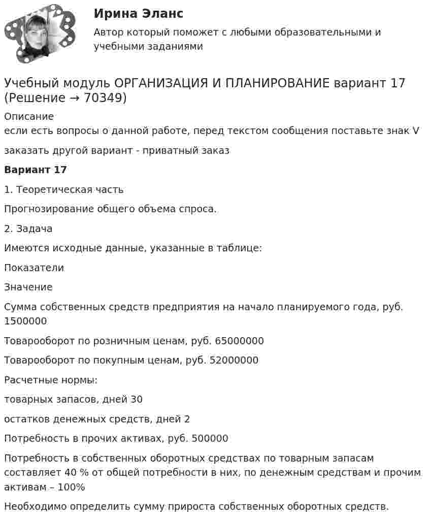     
            Описание
            если есть вопросы о данной работе, перед текстом сообщения поставьте знак Vзаказать другой вариант - приватный заказВариант 171. Теоретическая частьПрогнозирование общего объема спроса.2. Задача	Имеются исходные данные, указанные в таблице:  Показатели Значение   Сумма собственных средств предприятия на начало планируемого года, руб. 1500000   Товарооборот по розничным ценам, руб. 65000000   Товарооборот по покупным ценам, руб. 52000000   Расчетные нормы:    товарных запасов, дней 30   остатков денежных средств, дней 2   Потребность в прочих активах, руб. 500000   Потребность в собственных оборотных средствах по товарным запасам составляет 40 % от общей потребности в них, по денежным средствам и прочим активам – 100%  	 	Необходимо определить сумму прироста собственных оборотных средств.   
            
            
            Учебно-ознакомительная практика | У.О | Учебная практикаУчебный модуль ОРГАНИЗАЦИЯ И ПЛАНИРОВАНИЕ вариант 17Учебный модуль ОРГАНИЗАЦИЯ И ПЛАНИРОВАНИЕ вариант 19Учебный модуль ОРГАНИЗАЦИЯ И ПЛАНИРОВАНИЕ вариант 32учебный тест на темы 1, 2 с написанием ответа//Филиал ФГБОУ ВО УдГУ в г. Воткинске//Нефтегазовое делоучебный тест на темы 1, 2 с написанием ответа//Филиал ФГБОУ ВО УдГУ в г. Воткинске//Нефтегазовое делоучебный тест на темы 1, 2 с написанием ответа//Филиал ФГБОУ ВО УдГУ в г. Воткинске//Нефтегазовое делоУчасток прямого проводника длиной 10 см с током 20 А находится в магнитном поле с индукцией 10 мТл. На проводник действует сила 0,01 Н. Найти угол между направлениями проводника и магнитной индукции.Участок сдан в аренду на 20 лет. Сумма годового платежа (схема постнумерандо)Участок сдан в аренду на 20 лет. Сумма годового платежа (схема постнумерандо)Участок сдан в аренду на 20 лет. Сумма годового платежа (схема постнумерандо) $(1000+n). Участок сдан в аренду на 20 лет. Сумма годового платежа (схема постнумерандо) $(1000+n). Рассчитайте текущую цену договора на моментУчащение пульса на 9 уд./мин. во время проведения ортостатической пробы для 20-летней девушки оценивает состояние сердечно-сосудистой системы какУчащийся ПТУ № 32 Афонин решил разбогатеть путем вымогательства. С этой целью он выследил шестилетнего Попкова, отправившегося гулять без сопровождения взрослых. Афонин затащил мальчика в заброшенный сарай и привязал к балке. Родителям Попкова преступник отправил письмо с требованием уплаты выкупа за сына в размере 200 тысяч рублей.
