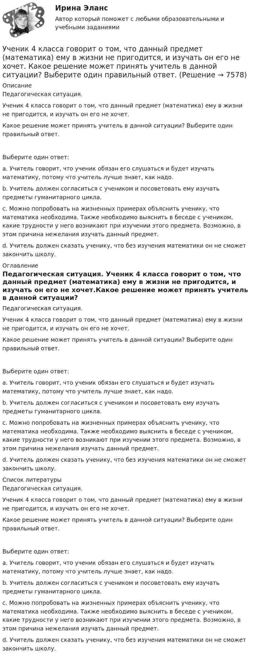      
          Описание
          Педагогическая ситуация.   Ученик 4 класса говорит о том, что данный предмет (математика) ему в жизни не пригодится, и изучать он его не хочет.Какое решение может принять учитель в данной ситуации? Выберите один правильный ответ.Выберите один ответ:a. Учитель говорит, что ученик обязан его слушаться и будет изучать математику, потому что учитель лучше знает, как надо.b. Учитель должен согласиться с учеником и посоветовать ему изучать предметы гуманитарного цикла.c. Можно попробовать на жизненных примерах объяснить ученику, что математика необходима. Также необходимо выяснить в беседе с учеником, какие трудности у него возникают при изучении этого предмета. Возможно, в этом причина нежелания изучать данный предмет. d. Учитель должен сказать ученику, что без изучения математики он не сможет закончить школу. 
          Оглавление
          Педагогическая ситуация.   Ученик 4 класса говорит о том, что данный предмет (математика) ему в жизни не пригодится, и изучать он его не хочет.Какое решение может принять учитель в данной ситуации? Выберите один правильный ответ.Выберите один ответ:a. Учитель говорит, что ученик обязан его слушаться и будет изучать математику, потому что учитель лучше знает, как надо.b. Учитель должен согласиться с учеником и посоветовать ему изучать предметы гуманитарного цикла.c. Можно попробовать на жизненных примерах объяснить ученику, что математика необходима. Также необходимо выяснить в беседе с учеником, какие трудности у него возникают при изучении этого предмета. Возможно, в этом причина нежелания изучать данный предмет. d. Учитель должен сказать ученику, что без изучения математики он не сможет закончить школу. 
          Список литературы
          Педагогическая ситуация.   Ученик 4 класса говорит о том, что данный предмет (математика) ему в жизни не пригодится, и изучать он его не хочет.Какое решение может принять учитель в данной ситуации? Выберите один правильный ответ.Выберите один ответ:a. Учитель говорит, что ученик обязан его слушаться и будет изучать математику, потому что учитель лучше знает, как надо.b. Учитель должен согласиться с учеником и посоветовать ему изучать предметы гуманитарного цикла.c. Можно попробовать на жизненных примерах объяснить ученику, что математика необходима. Также необходимо выяснить в беседе с учеником, какие трудности у него возникают при изучении этого предмета. Возможно, в этом причина нежелания изучать данный предмет. d. Учитель должен сказать ученику, что без изучения математики он не сможет закончить школу.
            
            
            Ученик 4 класса в течение всего учебного года посещал кружок, где он изучал особенности декоративно-прикладного искусства родного краяУченик 4 класса говорит о том, что данный предмет (математика) ему в жизни не пригодится, и изучать он его не хочет.  Какое решение может принять учитель в данной ситуации? Выберите один правильный ответ. Ученический договор... - ученые, которые разработали математическую теорию информацииУченые, первыми сформулировавшие закон сохранения массы применительно для химических реакций, – …Ученые, первыми сформулировавшие закон сохранения массы применительно для химических реакций, – …Учет в банка контрольная работаучебный тест на темы 1, 2 с написанием ответа//Филиал ФГБОУ ВО УдГУ в г. Воткинске//Нефтегазовое делоУчение о бытии – это …Учение о познании – это …Учение о принципах и способах научного познания фактов, закономерностей и механизмов исследуемой деятельности и ее преобразования – это …  Учение о ценностях – это …Учение о человеке, гражданине, обществе получило развитие в философии …Учение, утверждающее, что возможности человека в познании мира ограничены, - это ...