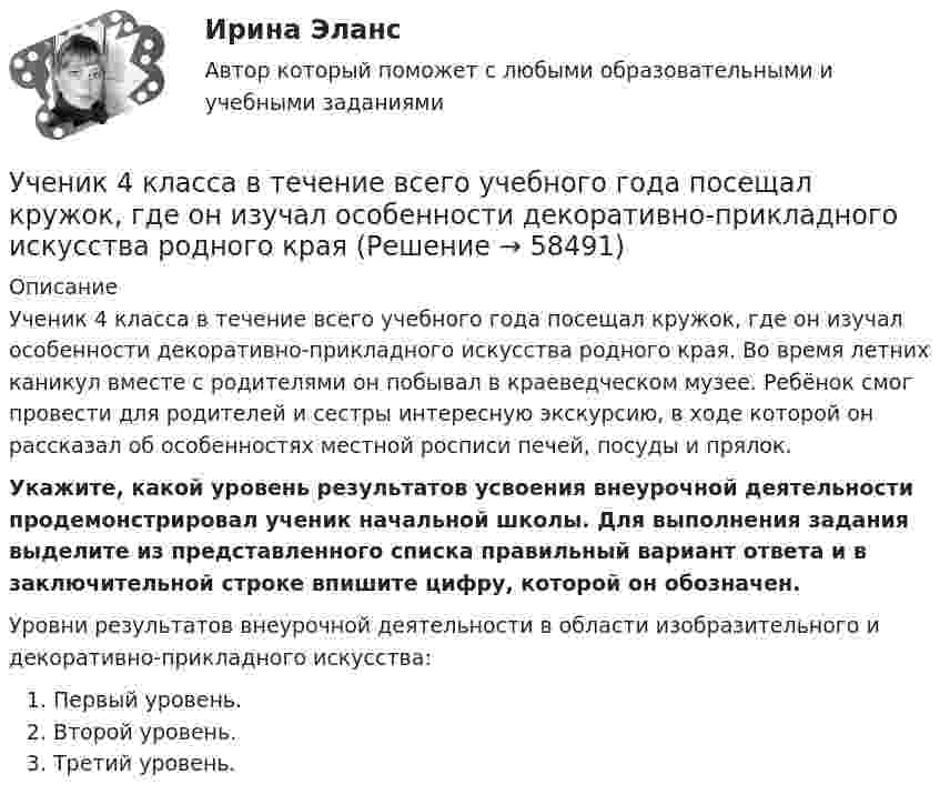      
            Описание
            Ученик 4 класса в течение всего учебного года посещал кружок, где он изучал особенности декоративно-прикладного искусства родного края. Во время летних каникул вместе с родителями он побывал в краеведческом музее. Ребёнок смог провести для родителей и сестры интересную экскурсию, в ходе которой он рассказал об особенностях местной росписи печей, посуды и прялок. Укажите, какой уровень результатов усвоения внеурочной деятельности продемонстрировал ученик начальной школы. Для выполнения задания выделите из представленного списка правильный вариант ответа и в заключительной строке впишите цифру, которой он обозначен. Уровни результатов внеурочной деятельности в области изобразительного и декоративно-прикладного искусства:   Первый уровень.  Второй уровень.  Третий уровень.   
            
            
            Учение Ф. Бэкона относится к …Ученик 4 класса в течение всего учебного года посещал кружок, где он изучал особенности декоративно-прикладного искусства родного краяУченик 4 класса говорит о том, что данный предмет (математика) ему в жизни не пригодится, и изучать он его не хочет.  Какое решение может принять учитель в данной ситуации? Выберите один правильный ответ. Ученический договор... - ученые, которые разработали математическую теорию информацииУченые, первыми сформулировавшие закон сохранения массы применительно для химических реакций, – …Ученые, первыми сформулировавшие закон сохранения массы применительно для химических реакций, – …учебный тест на темы 1, 2 с написанием ответа//Филиал ФГБОУ ВО УдГУ в г. Воткинске//Нефтегазовое делоучебный тест на темы 1, 2 с написанием ответа//Филиал ФГБОУ ВО УдГУ в г. Воткинске//Нефтегазовое делоУчение о бытии – это …Учение о познании – это …Учение о принципах и способах научного познания фактов, закономерностей и механизмов исследуемой деятельности и ее преобразования – это …  Учение о ценностях – это …Учение о человеке, гражданине, обществе получило развитие в философии …