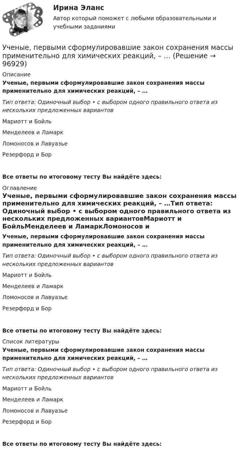      
            Описание
            Ученые, первыми сформулировавшие закон сохранения массы применительно для химических реакций, – …Тип ответа: Одиночный выбор • с выбором одного правильного ответа из нескольких предложенных вариантовМариотт и БойльМенделеев и ЛамаркЛомоносов и ЛавуазьеРезерфорд и Бор Все ответы по итоговому тесту Вы найдёте здесь:  
            Оглавление
            Ученые, первыми сформулировавшие закон сохранения массы применительно для химических реакций, – …Тип ответа: Одиночный выбор • с выбором одного правильного ответа из нескольких предложенных вариантовМариотт и БойльМенделеев и ЛамаркЛомоносов и ЛавуазьеРезерфорд и Бор Все ответы по итоговому тесту Вы найдёте здесь:  
            Список литературы
            Ученые, первыми сформулировавшие закон сохранения массы применительно для химических реакций, – …Тип ответа: Одиночный выбор • с выбором одного правильного ответа из нескольких предложенных вариантовМариотт и БойльМенделеев и ЛамаркЛомоносов и ЛавуазьеРезерфорд и Бор Все ответы по итоговому тесту Вы найдёте здесь:  
            
            
            ... - ученые, которые разработали математическую теорию информацииУченые, первыми сформулировавшие закон сохранения массы применительно для химических реакций, – …Ученые, первыми сформулировавшие закон сохранения массы применительно для химических реакций, – …Учет в банка контрольная работаУчет в банках (ОмГАУ)      Учет в банках(ОмГАУ)   Учет в банкеУчение о принципах и способах научного познания фактов, закономерностей и механизмов исследуемой деятельности и ее преобразования – это …  Учение о ценностях – это …Учение о человеке, гражданине, обществе получило развитие в философии …Учение, утверждающее, что возможности человека в познании мира ограничены, - это ...Учение Ф. Бэкона относится к …Ученик 4 класса в течение всего учебного года посещал кружок, где он изучал особенности декоративно-прикладного искусства родного краяУченик 4 класса говорит о том, что данный предмет (математика) ему в жизни не пригодится, и изучать он его не хочет.  Какое решение может принять учитель в данной ситуации? Выберите один правильный ответ.