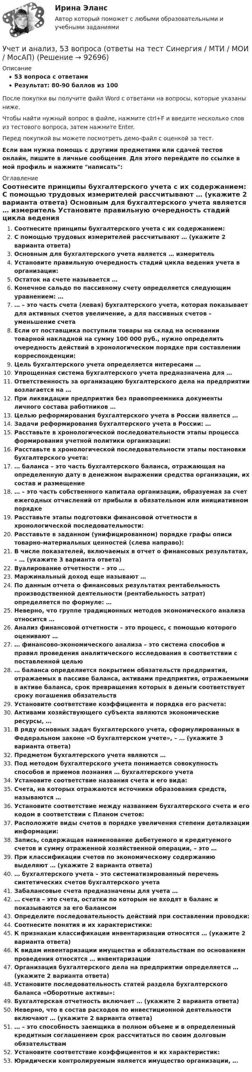     
            Описание
            53 вопроса с ответамиРезультат: 80-90 баллов из 100После покупки вы получите файл Word с ответами на вопросы, которые указаны ниже.Чтобы найти нужный вопрос в файле, нажмите ctrl+F и введите несколько слов из тестового вопроса, затем нажмите Enter.Перед покупкой вы можете посмотреть демо-файл с оценкой за тест.Если вам нужна помощь с другими предметами или сдачей тестов онлайн, пишите в личные сообщения. Для этого перейдите по ссылке в мой профиль и нажмите написать:  
            Оглавление
              Соотнесите принципы бухгалтерского учета с их содержанием:   С помощью трудовых измерителей рассчитывают … (укажите 2 варианта ответа)   Основным для бухгалтерского учета является … измеритель   Установите правильную очередность стадий цикла ведения учета в организации:   Остаток на счете называется …   Конечное сальдо по пассивному счету определяется следующим уравнением: …   … – это часть счета (левая) бухгалтерского учета, которая показывает для активных счетов увеличение, а для пассивных счетов – уменьшение счета   Если от поставщика поступили товары на склад на основании товарной накладной на сумму 100 000 руб., нужно определить очередность действий в хронологическом порядке при составлении корреспонденции:   Цель бухгалтерского учета определяется интересами …   Упрощенная система бухгалтерского учета предназначена для …   Ответственность за организацию бухгалтерского дела на предприятии возлагается на …   При ликвидации предприятия без правопреемника документы личного состава работников …   Целью реформирования бухгалтерского учета в России является …   Задачи реформирования бухгалтерского учета в России: …   Расставьте в хронологической последовательности этапы процесса формирования учетной политики организации:   Расставьте в хронологической последовательности этапы постановки бухгалтерского учета:   … баланса – это часть бухгалтерского баланса, отражающая на определенную дату в денежном выражении средства организации, их состав и размещение   … – это часть собственного капитала организации, образуемая за счет ежегодных отчислений от прибыли в обязательном или инициативном порядке   Расставьте этапы подготовки финансовой отчетности в хронологической последовательности:   Расставьте в заданном (унифицированном) порядке графы описи товарно-материальных ценностей (слева направо):   В числе показателей, включаемых в отчет о финансовых результатах, – … (укажите 3 варианта ответа)   Вуалирование отчетности – это …   Маржинальный доход еще называют …   По данным отчета о финансовых результатах рентабельность производственной деятельности (рентабельность затрат) определяется по формуле: …   Неверно, что группе традиционных методов экономического анализа относится …   Анализ финансовой отчетности – это процесс, с помощью которого оценивают …   … финансово-экономического анализа – это система способов и правил проведения аналитического исследования в соответствии с поставленной целью   … баланса определяется покрытием обязательств предприятия, отражаемых в пассиве баланса, активами предприятия, отражаемыми в активе баланса, срок превращения которых в деньги соответствует сроку погашения обязательств   Установите соответствие коэффициента и порядка его расчета:   Активами хозяйствующего субъекта являются экономические ресурсы, …    В ряду основных задач бухгалтерского учета, сформулированных в Федеральном законе «О бухгалтерском учете», – … (укажите 3 варианта ответа)   Предметом бухгалтерского учета являются …   Под методом бухгалтерского учета понимается совокупность способов и приемов познания … бухгалтерского учета   Установите соответствие названия счета и его вида:   Счета, на которых отражаются источники образования средств, называются …   Установите соответствие между названием бухгалтерского счета и его кодом в соответствии с Планом счетов:   Расположите виды счетов в порядке увеличения степени детализации информации:   Запись, содержащая наименование дебетуемого и кредитуемого счетов и сумму отраженной хозяйственной операции, – это …   При классификации счетов по экономическому содержанию выделяют … (укажите 2 варианта ответа)   … бухгалтерского учета – это систематизированный перечень синтетических счетов бухгалтерского учета   Забалансовые счета предназначены для учета …   … счета – это счета, остатки по которым не входят в баланс и показываются за его балансом   Определите последовательность действий при составлении проводки:   Соотнесите понятия и их характеристики:   К признакам классификации инвентаризации относятся … (укажите 2 варианта ответа)   К видам инвентаризации имущества и обязательствам по основаниям проведения относятся … инвентаризации   Организация бухгалтерского дела на предприятии определяется … (укажите 2 варианта ответа)   Установите последовательность статей раздела бухгалтерского баланса «Оборотные активы»:   Бухгалтерская отчетность включает … (укажите 2 варианта ответа)   Неверно, что в состав расходов по инвестиционной деятельности включают … (укажите 2 варианта ответа)   … – это способность заемщика в полном объеме и в определенный кредитным соглашением срок рассчитаться по своим долговым обязательствам   Установите соответствие коэффициентов и их характеристик:   Юридически контролируемым является имущество организации, …   
            
            
            Учет затрат, КБ. Тема 8. Технология бюджетирования и контроль затратУчет и анализ, 53 вопроса (ответы на тест Синергия / МТИ / МОИ / МосАП)Учет и анализ банкротства.ВКС.Практичсекие.РОСДИСТАНТ Учет и анализ банкротств ММУ 2023г.Учет и анализ в условиях антикризисного управления. Практическое задание 4.Учет и анализ - задание к теме 15Учет и анализ - задание к теме 18Учёт затрат, калькулирование, бюджетирование СИБУПК 3 курс ТК5 93,33%Учёт затрат, калькулирование, бюджетирование СИБУПК 3 курс ТК 6 - 77,78%Учёт затрат, калькулирование, бюджетирование СИБУПК 3 курс ТК 8- 92,86%Учёт затрат, калькулирование, бюджетирование СИБУПК 3 курс ТК 9- 85,71%Учет затрат, калькулирование и бюджетирование ММУ 2023г.Учет затрат, КБ. Тема 3. Организация и ведение учета материальных, ... Учет затрат, КБ. Тема 5. Учет потерь производства
