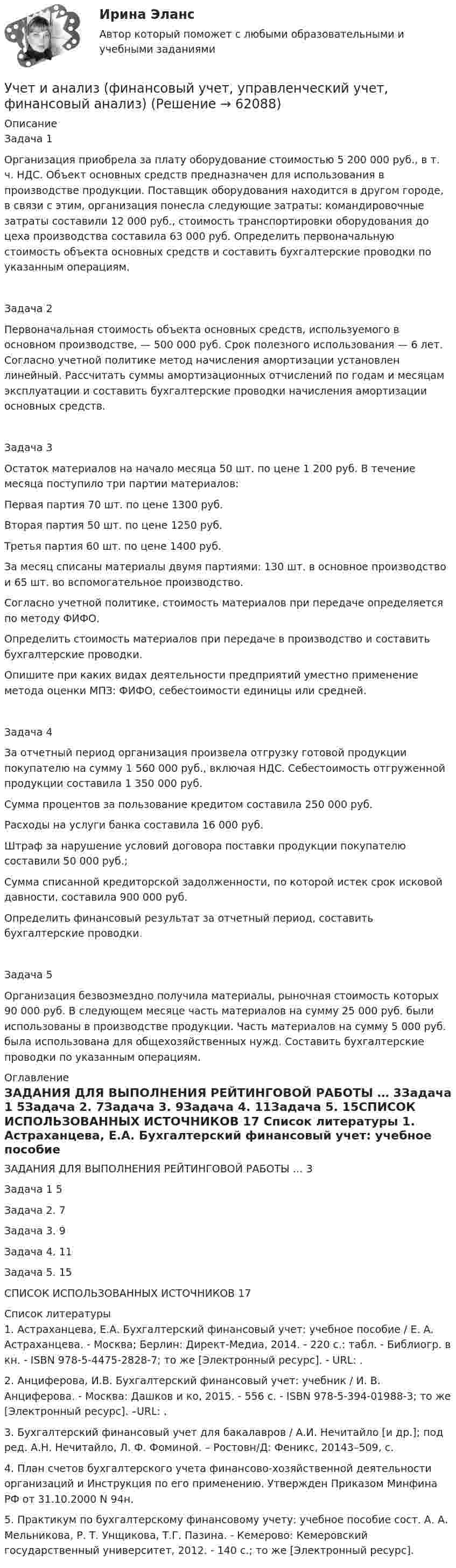      
            Описание
            Задача 1Организация приобрела за плату оборудование стоимостью 5 200 000 руб., в т. ч. НДС. Объект основных средств предназначен для использования в производстве продукции. Поставщик оборудования находится в другом городе, в связи с этим, организация понесла следующие затраты: командировочные затраты составили 12 000 руб., стоимость транспортировки оборудования до цеха производства составила 63 000 руб. Определить первоначальную стоимость объекта основных средств и составить бухгалтерские проводки по указанным операциям.Задача 2Первоначальная стоимость объекта основных средств, используемого в основном производстве, — 500 000 руб. Срок полезного использования — 6 лет. Согласно учетной политике метод начисления амортизации установлен линейный. Рассчитать суммы амортизационных отчислений по годам и месяцам эксплуатации и составить бухгалтерские проводки начисления амортизации основных средств.Задача 3Остаток материалов на начало месяца 50 шт. по цене 1 200 руб. В течение месяца поступило три партии материалов: Первая партия 70 шт. по цене 1300 руб.Вторая партия 50 шт. по цене 1250 руб.Третья партия 60 шт. по цене 1400 руб.За месяц списаны материалы двумя партиями: 130 шт. в основное производство и 65 шт. во вспомогательное производство. Согласно учетной политике, стоимость материалов при передаче определяется по методу ФИФО.Определить стоимость материалов при передаче в производство и составить бухгалтерские проводки.Опишите при каких видах деятельности предприятий уместно применение метода оценки МПЗ: ФИФО, себестоимости единицы или средней.Задача 4За отчетный период организация произвела отгрузку готовой продукции покупателю на сумму 1 560 000 руб., включая НДС. Себестоимость отгруженной продукции составила 1 350 000 руб.Сумма процентов за пользование кредитом составила 250 000 руб. Расходы на услуги банка составила 16 000 руб.Штраф за нарушение условий договора поставки продукции покупателю составили 50 000 руб.;Сумма списанной кредиторской задолженности, по которой истек срок исковой давности, составила 900 000 руб.Определить финансовый результат за отчетный период, составить бухгалтерские проводки.Задача 5Организация безвозмездно получила материалы, рыночная стоимость которых 90 000 руб. В следующем месяце часть материалов на сумму 25 000 руб. были использованы в производстве продукции. Часть материалов на сумму 5 000 руб. была использована для общехозяйственных нужд. Составить бухгалтерские проводки по указанным операциям. 
            Оглавление
            ЗАДАНИЯ ДЛЯ ВЫПОЛНЕНИЯ РЕЙТИНГОВОЙ РАБОТЫ …	3Задача 1	5Задача 2.	7Задача 3.	9Задача 4.	11Задача 5.	15СПИСОК ИСПОЛЬЗОВАННЫХ ИСТОЧНИКОВ	17 
            Список литературы
            1. Астраханцева, Е.А. Бухгалтерский финансовый учет: учебное пособие / Е. А. Астраханцева. - Москва; Берлин: Директ-Медиа, 2014. - 220 с.: табл. - Библиогр. в кн. - ISBN 978-5-4475-2828-7; то же [Электронный ресурс]. - URL: .      2. Анциферова, И.В. Бухгалтерский финансовый учет: учебник / И. В. Анциферова. - Москва: Дашков и ко, 2015. - 556 с. - ISBN 978-5-394-01988-3; то же [Электронный ресурс]. –URL: .     3. Бухгалтерский финансовый учет для бакалавров / А.И. Нечитайло [и др.]; под ред. А.Н. Нечитайло, Л. Ф. Фоминой. – Ростовн/Д: Феникс, 20143–509, с.     4. План счетов бухгалтерского учета финансово-хозяйственной деятельности организаций и Инструкция по его применению. Утвержден Приказом Минфина РФ от 31.10.2000 N 94н.     5. Практикум по бухгалтерскому финансовому учету: учебное пособие сост. А. А. Мельникова, Р. Т. Унщикова, Т.Г. Пазина. - Кемерово: Кемеровский государственный университет, 2012. - 140 с.; то же [Электронный ресурс]. 
            
            
            УЧЁТ И АНАЛИЗ: ФИНАНСОВЫЙ Анализ [ХГУЭП] вариант 6Учет и анализ (финансовый учет, управленческий учет, финансовый анализ)Учет и анализ (финансовый учет, управленческий учет, финансовый анализ)Учет и анализ (финансовый учет, управленческий учет, финансовый анализ)  Учет и анализ (финансовый учет, управленческий учет, финансовый анализ)  Вариант  4Учет и анализ (финансовый учет, управленческий учет, финансовый анализ)  Вариант №  7Учет и анализ (финансовый учет, управленческий учет, финансовый анализ) (полный курс) Итоговый тест 💯 Учет и анализ.ои(dor_БАК) (правильные ответы на тест Синергия / МОИ / МТИ / МосАП)Учет и анализ.ои(dor_БАК) тест с ответами Синергия/МОИ/ МТИ /МОСАПУЧЁТ и АНАЛИЗ ОТВЕТЫ 2022 СИНЕРГИЯУчет и анализ (ответы на тест Синергия / МТИ / МОИ / МосАП)Учет и анализ (ответы на тест Синергия / МТИ / МОИ / МосАП)Учет и анализ (тест с ответами Синергия/МОИ/ МТИ /МОСАП)Учет и анализ ТК-6. Задание