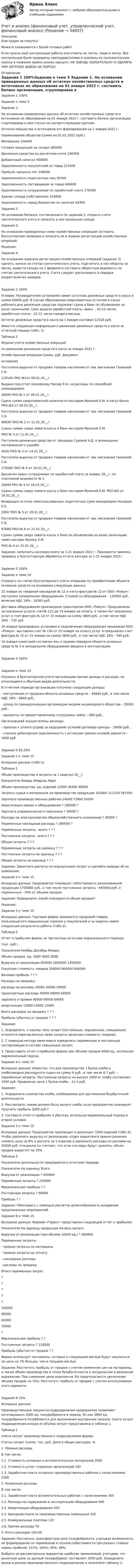      
            Описание
            Благодарю за покупку!Можете ознакомится с базой готовых работ Если нужны ещё контрольные работы или ответы на тесты, пиши в личку. Все контрольные были проверены преподавателями и оценены на положительную оценку в название файла указан процент, НЕ ЗАБУДЬ ОБЯЗАТЕЛЬНО % УДАЛИТЬ ПРИ ЗАГРУЗКЕ ФАЙЛА НА ПОРТАЛ. 
            Оглавление
            Задание  1 100%Задание к теме 5

Задание 1.
На основании приведенных данных об остатках хозяйственных средств и источниках их образования на 01 января 2022 г. составить баланс организации, сгруппировав в нем статьи по соответствующим группам.

Остатки имущества и источников его формирования на 1 января 2022 г.

Наименование объектов	Сумма на 01.01.2022 (руб.)
Материалы	156400
Готовая продукция на складе	385900
Денежные средства на расчетном счете	246300
Добавочный капитал	450000
Задолженность покупателей за товар	223500
Прибыль прошлых лет	246000
Задолженность подотчетных лиц	30100
Задолженность поставщикам за товар	440400
Задолженность сотрудникам по заработной плате	176500
Здание склада (собственное)	314000
Задолженность перед бюджетом по налогам	43300
Задание 2.
На основании баланса, составленного по заданию 1, открыть счета синтетического учета и записать в них начальное сальдо.
Задание 3.
На основании приведенных ниже хозяйственных операций составить бухгалтерские проводки и записать их в журнал регистрации хозяйственных операций.

Решение: 
Задание 4.
На основании журнала регистрации хозяйственных операций (задание 3) сделать записи на счетах синтетического учета, подсчитать в них обороты за месяц, вывести сальдо на 1 февраля и составить оборотную ведомость по счетам синтетического учета. Счета следует расположить в порядке возрастания их номеров.

Задание  2 100%Условие: Руководителем установлен лимит остатков денежных средств в кассе в сумме 60000 руб. В случае образования сверхлимитных остатков в конце рабочего дня денежные средства подлежат сдаче в банк по объявлению на взнос наличными. Срок выдачи заработной платы: аванс – 20-22 числа, заработная плата – 10-12 числа каждого месяца.
Остаток денежных средств в кассе на 1 января составил 12520 руб.
Имеется следующая информация о движении денежных средств в кассе за отчетный период (табл. 2).
Таблица 2
Журнал учета хозяйственных операций
по движению денежных средств в кассе за январь 2021 г.
Хозяйственная операция	Сумма, руб.	Документ-
основание
Поступила выручка от продажи товаров населению от зав. магазином Громовой С.Б.	
120140	ПКО №1от 09.01.20__г.
Выдано под отчет менеджеру Носову Е.А. на расходы по служебной командировке	
28000	РКО № 1 от 09.01.20__г.
Сдана сумма сверхлимитной наличности кассиром Мухиной Е.М. в кассу банка		РКО №2 от 09.01.20__г.
Поступила выручка от продажи товаров населению от зав. магазином Громовой С.Б.	
98630	ПКО № 2 от 11.01.20__г.
Сданы суммы сверх лимита кассы в банк  кассиром Мухиной Е.М.	
	РКО № 3 от 11.01.20__г.
Поступили денежные средства от продавца Суровой А.Д. в возмещение материального ущерба	
4500	ПКО № 3 от 14.01.20__г.
Поступила выручка от продажи товаров населению от зав. магазином Громовой С.Б.	
175640	ПКО № 4 от 16.01.20__г.
Выплачен аванс сотрудникам по заработной плате за январь 20__г. по платежной ведомости № 1	
26000	РКО № 4 от 16.01.20__г.
Сданы суммы сверх лимита кассы в банк  кассиром Мухиной Е.М.		РКО №5 от 16.01.20__г.
Возвращен остаток неиспользованных подотчетных сумм менеджером Носовым Е.А.	
2300	ПКО № 5 от 20.01.20__г.
Поступила выручка от продажи товаров населению от зав. магазином Громовой С.Б.	
97680	ПКО № 6 от 21.01.20__г.
Сданы суммы сверх лимита кассы в банк по объявлению на взнос наличными через кассира Мухину Е.М.	
	РКО № 6 от 21.01.20__г.

Задание: заполнить кассовую книгу за 1-21 января 2021 г. Произвести приемку, проверку и бухгалтерскую обработку отчета кассира за 1-21 января 2021г.

Задание  3 100%Задание к теме 10
Отразить на счетах бухгалтерского учета операцию по приобретению объекта основных средств на основании следующих данных.
15 января по товарной накладной № 12 и счету-фактуре № 12 от ООО «Ромул» поступило холодильное оборудование. Стоимость оборудования – 120000 руб., включая НДС 18% - 18305 руб.
Доставка оборудования произведена транспортом ООО «Ромул». Предъявлены за оказанные услуги: счет№ 122 ри 14 января на оплату, а также Акт оказанных услуг и счет-фактура № 14 от 15 января на сумму 4800 руб., в том числе НДС 18% - 732 руб.
16 января произведены установка и подключение оборудования механиком ООО «Ромул»: выставлен счет № 134 от 15 января на оплату услуг и предъявлен счет-фактура № 15 от 15 января на сумму 3600 руб., в том числе НДС 18% - 549 руб.
16 января комиссией составлен Акь о приеме-передаче объекта основных средств № 3 и холодильное оборудование введено в эксплуатацию.

Задание  4 100%Задание к теме 12

Отразить в бухгалтерском учете организации прочие доходы и расходы, не относящиеся к обычным видам деятельности.
В отчетном периоде организация получила следующие доходы:
- поступления от продажи объекта основных средств – 44840 руб., в том числе НДС 18% - 6840 руб.,
- доход по принадлежащим организации акциям акционерного общества – 29000 руб.,
- проценты по предоставленному сотруднику займу – 680 руб.,
Организацией осуществлены расходы:
- признан к уплате штраф за нарушение условий договора аренды - 19000 руб.,
- списана дебиторская задолженность с истекшим сроком исковой давности – 1600  руб.

Задание  5 83,33%Задание 1 к теме 15


Исходные данные (табл.1):
Таблица 1
Объем производства и затраты за 1 квартал 20__г.
Показатели	Январь	Февраль	Март
Объем производства, ед. изделий	12000	36400	46000
Затраты сырья и материалов на производство продукции	102600	311220	393300
Зарплата производственных рабочих	24000	72800	92000
Амортизация машин и оборудования	?	180000	?
Зарплата управленческого персонала	?	34000	?
Расходы на электроэнергию общехозяйственного назначения	?	36000	?
Переменные накладные расходы	?	280000	?
Переменные затраты - всего	?	?	?
Постоянные затраты - всего	?	?	?
Общие затраты 	?	?	?
Переменные затраты на единицу 	?	?	?
Постоянные затраты на единицу	?	?	?
Общие затраты на единицу	?	?	?

Задание: Закончите расчеты по определению затрат  и сделайте выводы об их изменении.


Задание 2 к теме 15

Исходные данные: Предприятие планирует себестоимость реализованной продукции 1700000 руб., в том числе постоянные затраты - 640000 руб. и переменные - 70% от объема продаж. 
Задание: Определите, какой планируется объем продаж?
Решение:
Задание 3 к теме 15

Исходные данные: Торговая фирма занимается продажей товара, пользующегося повышенным спросом у покупателей и за квартал имеет следующие результаты работы (табл.2).

Таблица 2
Отчет о прибылях фирмы за три месяца на основе маржинального подхода
 (тыс. руб.)
Показатели	Ноябрь 	Декабрь	Январь
Объем продаж, ед.	 1000	4000	3000
Выручка от реализации	450000	1800000	1350000
Покупная стоимость товаров	200000	800000	600000
Валовая прибыль	?	?	?
Расходы на продажу:			
расходы на рекламу	30000	30000	30000
транспортные расходы	45000	68000	60000
зарплата и премии	60000	90000	84000
амортизация	15000	15000	15000
Всего расходов на продажу	?	?	?
Прибыль (убыток) от продаж	?	?	?

Задание:
1. 	Определить, к какому типу затрат (постоянные, переменные, смешанные) относятся перечисленные ниже затраты (включая стоимость товаров);
2. 	С помощью метода мини-макси определить переменную и постоянную составляющие в составе смешанных затрат;
3. 	Представить отчет о прибылях фирмы при объеме продаж 6000 ед., используя маржинальный подход.

Задание 4 к теме 15

	Исходные данные: Известно, что для производства 1 булки хлеба в хлебопекарне расходуется сырья на сумму 9 руб., в том числе 6.7 руб. – переменные затраты. Постоянные затраты на выпуск 1000 кг хлеба составляют 3300 руб. Продажная цена 1 булки хлеба – 11.5 руб. 

	Задание:
1.	Определите количество хлеба, необходимое для достижения безубыточной деятельности.
2.	Рассчитайте, каким должен быть выпуск хлеба, если предприятие планирует получить прибыль 1000 руб.?
3.	Составьте отчет о прибылях и убытках, используя маржинальный подход и второе условие.
Задание 5 к теме 15

Исходные данные: Предприятие производит и реализует 1000 изделий (табл.3). Чтобы увеличить выручку от реализации, отдел маркетинга принял решение снизить цену на 8% в расчете на 1 изделие и увеличить расходы по рекламе на 20000 руб. Специалисты считают, что если эти меры будут приняты, объем продаж вырастет на 35%. 
Таблица 3
Показатели деятельности предприятия в отчетном периоде
Показатели	На единицу	Всего
Выручка от реализации	 ?	450000
Переменные затраты	?	220000
Маржинальная прибыль	?	?
Постоянные затраты	?	90000
Прибыль	?	?

Задание: Обосновать с помощью расчетов целесообразность внедрения предложенных мероприятий.

Задание 6 к теме 15

Исходные данные: Фирмой «Гарант» представлен следующий отчет о прибылях:
Показатели 	На единицу продукции	На весь выпуск
Выручка от реализации (при объеме 10000 ед.)	?	600000
Переменные затраты:
- прямые затраты на материалы
- прямые затраты на з/плату
- накладные расходы
- расходы на продажу
Итого переменных затрат	
?
?
?
?
?	
200000
80000
60000
70000
?
Маржинальная прибыль	?	?
Постоянные затраты	?	110000
Прибыль (убыток) от продаж	?	?

Фирма использует материалы, которые в следующем месяце будут закупаться по цене на 7% больше, чем в текущем месяце. 

Задание: Рассчитать прибыль от продаж с учетом изменения цен на материалы, а также объем производства в точке безубыточности в натуральном и денежном выражении. При снижении цены изделия на 3% предполагается увеличение объема продаж на 10%. Рассчитать прибыль от продаж с учетом использования этого варианта. 
Задание  6 70%Исходные данные:
Производственные мощности подразделения предприятия позволяют изготавливать 4000 ед. полуфабриката в период. Из них 2800 ед. полуфабриката потребляется для выполнения внутренних заказов. Смета затрат подразделения исходя из объёма затрат представлена в таблице 1. 
Таблица 1
Смета затрат производственного подразделения фирмы
Статьи затрат	Сумма, тыс. руб.	Доля в общих расходах, %
1. Прямые расходы		
В том числе:		
1.1. Стоимость основных и вспомогательных материалов	2000	
1.2. Стоимость услуг сторонних организаций	100	
1.3. Заработная плата основных производственных рабочих с начислениями	1200	
2. Косвенные расходы		
В том числе:		
2.1. Заработная плата вспомогательных рабочих с начислениями	300	
2.2. Расходы на содержание и эксплуатацию оборудования	500	
2.3. Амортизация оборудования 	350	
2.4. Арендная плата за производственные помещения 	330	
2.5. Коммунальные платежи	120	
2.6. Прочие расходы	70	
3. Итого расходов		100,00
Задание: Рассчитать трансфертную цену полуфабриката, учитывая возможность её формирования по переменной и полной себестоимости при разных ставках нормы прибыли: 131%; 160%; 40%; 49%. 
Выбрать из рассмотренных вариантов наиболее приемлемый, учитывая, что рыночная цена на данный полуфабрикат составляет 2000 руб. Определите доход и расход производственного подразделения и заполните таблицу 2. 
 
            
            
            Учет и анализ (финансовый учет, управленческий учет, финансовый анализ)Учет и анализ (финансовый учет, управленческий учет, финансовый анализ)  Учет и анализ (финансовый учет, управленческий учет, финансовый анализ)  Вариант  4Учет и анализ (финансовый учет, управленческий учет, финансовый анализ)  Вариант №  7Учет и анализ (финансовый учет, управленческий учет, финансовый анализ) (полный курс) Итоговый тест Учет и анализ (финансовый учет, управленческий учет, финансовый анализ) (полный курс)Итоговый  тест Учет и анализ (финансовый учет, управленческий учет, финансовый анализ)(часть 1)УЧЁТ и АНАЛИЗ ОТВЕТЫ 2022 СИНЕРГИЯУчет и анализ (ответы на тест Синергия / МТИ / МОИ / МосАП)Учет и анализ (ответы на тест Синергия / МТИ / МОИ / МосАП)Учет и анализ (тест с ответами Синергия/МОИ/ МТИ /МОСАП)Учет и анализ ТК-6. ЗаданиеУЧЁТ И АНАЛИЗ: УПРАВЛЕНЧЕСКИЙ УЧЁТ [ХГУЭП] вариант 6УЧЁТ И АНАЛИЗ: ФИНАНСОВЫЙ Анализ [ХГУЭП] вариант 6