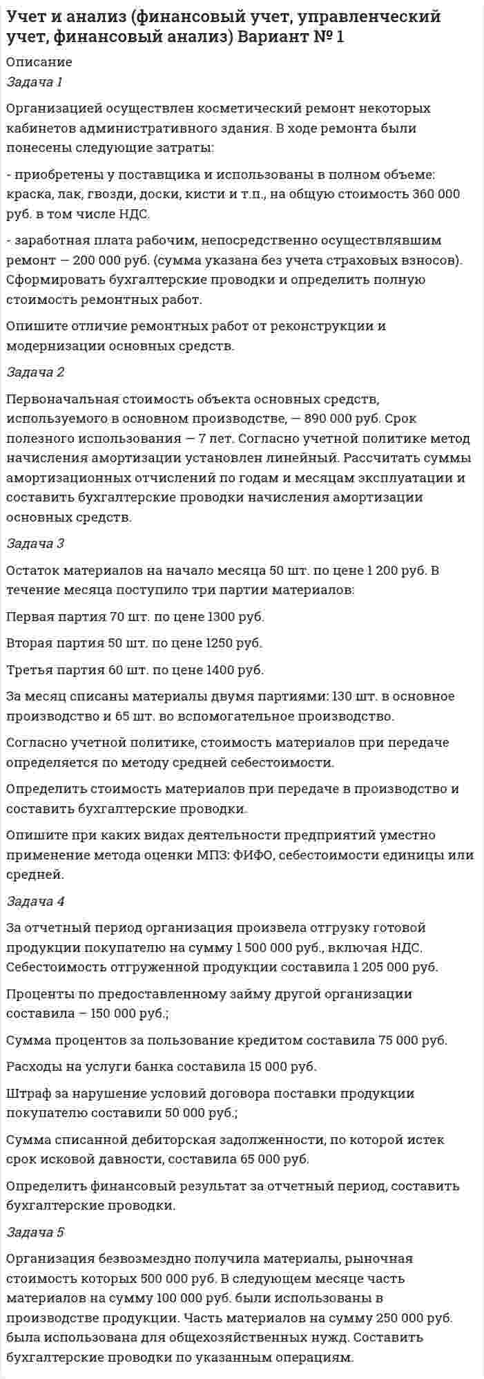      
          Описание
          Задача 1Организация продала не используемый в основном виде деятельности станок за 350 000 руб., в т.ч. НДС. Первоначальная стоимость станка составляет 800 000 руб., сумма накопленной амортизации на момент продажи - 620 000 руб. Организация понесла транспортные расходы по доставке станка до покупателя в размере 30 000 руб. Составить бухгалтерские проводки по указанным операциям и определить финансовый результат от продажи оборудования.	Задача 2	Первоначальная стоимость объекта основных средств, используемого в основном производстве – 1 200 000 руб. Предполагаемый объем производства продукции за весь период использования объекта — 100 000 единиц.	Согласно учетной политике метод начисления амортизации установлен пропорционально объему продукции (работ). За отчетный период было произведено 12000 единиц продукции. Рассчитать сумму амортизационных отчислений и составить бухгалтерские проводки.	Задача 3	Остаток материалов на начало месяца 80 шт. по цене 1 690 руб. В течение месяца поступило три партии материалов: 	Первая партия 100 шт. по цене 1750 руб.	Вторая партия 130 шт. по цене 1700 руб.	Третья партия 170 шт. по цене 1800 руб.	За месяц списаны материалы двумя партиями: 150 шт. в основное производство и 105 шт. во вспомогательное производство. 	Согласно учетной политике, стоимость материалов при передаче определяется по методу ФИФО.	Определить стоимость материалов при передаче в производство и составить бухгалтерские проводки.	Опишите при каких видах деятельности предприятий уместно применение метода оценки МПЗ: ФИФО, себестоимости единицы или средней. 	Задача 4	За отчетный период организация произвела отгрузку готовой продукции покупателю на сумму 1 570 000 руб., включая НДС. Себестоимость отгруженной продукции составила 1 490 000 руб.	Сумма процентов за пользование кредитом составила 30 000 руб. 	Расходы на услуги банка составила 8 000 руб.	Штраф за нарушение условий договора поставки продукции начисленный поставщику составили 50 000 руб.;	Сумма списанной кредиторской задолженности, по которой истек срок исковой давности, составила 50 000 руб.	Сумма арендной платы от сдачи имущества в аренду составила 560 000 руб., в т.ч. НДС.	Сумма амортизации от сдачи указанного имущества в аренду составила 50 000 руб.	Определить финансовый результат за отчетный период, составить бухгалтерские проводки.	Задача 5	Организация внесла в счет вклада в уставный капитал другой организации следующее имущество: денежные средства в размере 500 000 руб. и объект основных средств, первоначальной стоимостью 700 000 руб., сумма начисленной амортизации по которому к моменту передачи составила 510 000 руб. Согласованная стоимость вносимого основного средства составила 350 000 руб. Составить бухгалтерские проводки по указанным операциям.   
            
            
            Учет и анализ (финансовый учет, управленческий учет, финансовый анализ) Вариант № 5Учет на предприятиях малого (среднего) бизнеса ВСЕ ЗАДАНИЯ Учет на предприятиях малого (среднего) бизнеса ВСЕ ЗАДАНИЯ . 2Учитывая, что гидролиз идет по первой ступени, вычислите константу, степень гидролиза и pH в водном растворе соли по следующим данным: соль BaS (C = 0,4 моль/л).Фабрика обогащает руду с массовой долей марганца 18%. Производительность фабрики по руде составляет 300 т/ч. Определить выход концентрата и извлечение марганца в него, если массовая доля марганца в концентрате 45 %, а выпускается концентрата 60 т/ч.Фабрика после обогащения 3000 т руды с массовой долей металла 0,5 % получила 24 т концентрата с массовой долей металла 54 %. Какое извлечение было достигнуто при обогащении?[ФГБОУ ВО «ЗабГУ] Задача к контрольной работа по дисциплине «Финансы кредитных организаций» Вариант 7 Учет в некоммерческих организацияхУчет в некоммерческих организациях. 2УЧЕТ ВНЕШНЕЭКОНОМИЧЕСКОЙ ДЕЯТЕЛЬНОСТИУчет затрат, калькулирование, бюджетирование ВСЕ ЗАДАНИЯ СИБУПКучет и анализ вариант 7«Учет и анализ (финансовый учет, управленческий учет, финансовый анализ)» вариант 1Учет и анализ (финансовый учет, управленческий учет, финансовый анализ) вариант 8