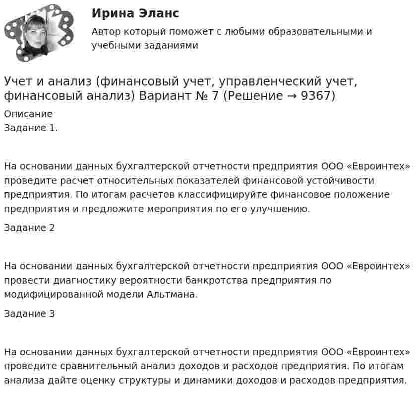      
          Описание
          Задание 1.На основании данных бухгалтерской отчетности предприятия ООО «Евроинтех» проведите расчет относительных показателей финансовой устойчивости предприятия. По итогам расчетов классифицируйте финансовое положение предприятия и предложите мероприятия по его улучшению.Задание 2На основании данных бухгалтерской отчетности предприятия ООО «Евроинтех» провести диагностику вероятности банкротства предприятия по модифицированной модели Альтмана.Задание 3На основании данных бухгалтерской отчетности предприятия ООО «Евроинтех» проведите сравнительный анализ доходов и расходов предприятия. По итогам анализа дайте оценку структуры и динамики доходов и расходов предприятия.  
            
            
            Учет и анализ (финансовый учет, управленческий учет, финансовый анализ)  Вариант  4Учет и анализ (финансовый учет, управленческий учет, финансовый анализ)  Вариант №  7Учет и анализ (финансовый учет, управленческий учет, финансовый анализ) (полный курс) Итоговый тест Учет и анализ (финансовый учет, управленческий учет, финансовый анализ) (полный курс)Итоговый  тест Учет и анализ (финансовый учет, управленческий учет, финансовый анализ)(часть 1)Учет и анализ (финансовый учет, управленческий учет, финансовый анализ)(часть 1)Учет и анализ (финансовый учет, управленческий учет, финансовый анализ)(часть 1)Учет и анализ (ответы на тест Синергия / МТИ / МОИ / МосАП)Учет и анализ (тест с ответами Синергия/МОИ/ МТИ /МОСАП)Учет и анализ ТК-6. ЗаданиеУЧЁТ И АНАЛИЗ: УПРАВЛЕНЧЕСКИЙ УЧЁТ [ХГУЭП] вариант 6УЧЁТ И АНАЛИЗ: ФИНАНСОВЫЙ Анализ [ХГУЭП] вариант 6Учет и анализ (финансовый учет, управленческий учет, финансовый анализ)Учет и анализ (финансовый учет, управленческий учет, финансовый анализ)