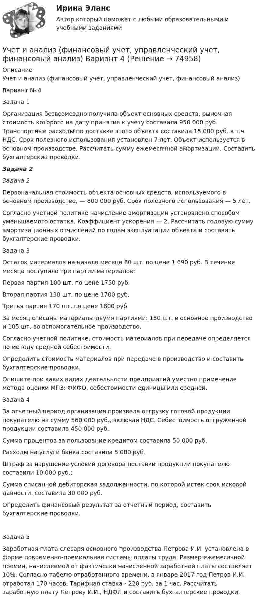      
            Описание
            Учет и анализ (финансовый учет, управленческий учет, финансовый анализ)Вариант № 4Задача 1Организация безвозмездно получила объект основных средств, рыночная стоимость которого на дату принятия к учету составила 950 000 руб. Транспортные расходы по доставке этого объекта составила 15 000 руб. в т.ч. НДС. Срок полезного использования установлен 7 лет. Объект используется в основном производстве. Рассчитать сумму ежемесячной амортизации. Составить бухгалтерские проводки.   Задача 2Задача 2Первоначальная стоимость объекта основных средств, используемого в основном производстве, — 800 000 руб. Срок полезного использования — 5 лет.Согласно учетной политике начисление амортизации установлено способом уменьшаемого остатка. Коэффициент ускорения — 2. Рассчитать годовую сумму амортизационных отчислений по годам эксплуатации объекта и составить бухгалтерские проводки.Задача 3Остаток материалов на начало месяца 80 шт. по цене 1 690 руб. В течение месяца поступило три партии материалов: Первая партия 100 шт. по цене 1750 руб.Вторая партия 130 шт. по цене 1700 руб.Третья партия 170 шт. по цене 1800 руб.За месяц списаны материалы двумя партиями: 150 шт. в основное производство и 105 шт. во вспомогательное производство. Согласно учетной политике, стоимость материалов при передаче определяется по методу средней себестоимости.Определить стоимость материалов при передаче в производство и составить бухгалтерские проводки.Опишите при каких видах деятельности предприятий уместно применение метода оценки МПЗ: ФИФО, себестоимости единицы или средней.Задача 4За отчетный период организация произвела отгрузку готовой продукции покупателю на сумму 560 000 руб., включая НДС. Себестоимость отгруженной продукции составила 450 000 руб.Сумма процентов за пользование кредитом составила 50 000 руб. Расходы на услуги банка составила 5 000 руб.Штраф за нарушение условий договора поставки продукции покупателю составили 10 000 руб.;Сумма списанной дебиторская задолженности, по которой истек срок исковой давности, составила 30 000 руб.Определить финансовый результат за отчетный период, составить бухгалтерские проводки.Задача 5Заработная плата слесаря основного производства Петрова И.И. установлена в форме повременно-премиальная системы оплаты труда. Размер ежемесячной премии, начисляемой от фактически начисленной заработной платы составляет 10%. Согласно табелю отработанного времени, в январе 2017 год Петров И.И. отработал 170 часов. Тарифная ставка - 220 руб. за 1 час. Рассчитать заработную плату Петрову И.И., НДФЛ и составить бухгалтерские проводки.   
            
            
            Учет и анализ (финансовый учет, управленческий учет, финансовый анализ)  Учет и анализ (финансовый учет, управленческий учет, финансовый анализ)  Вариант  4Учет и анализ (финансовый учет, управленческий учет, финансовый анализ)  Вариант №  7Учет и анализ (финансовый учет, управленческий учет, финансовый анализ) (полный курс) Итоговый тест Учет и анализ (финансовый учет, управленческий учет, финансовый анализ) (полный курс)Итоговый  тест Учет и анализ (финансовый учет, управленческий учет, финансовый анализ)(часть 1)Учет и анализ (финансовый учет, управленческий учет, финансовый анализ)(часть 1)Учет и анализ (ответы на тест Синергия / МТИ / МОИ / МосАП)Учет и анализ (ответы на тест Синергия / МТИ / МОИ / МосАП)Учет и анализ (тест с ответами Синергия/МОИ/ МТИ /МОСАП)Учет и анализ ТК-6. ЗаданиеУЧЁТ И АНАЛИЗ: УПРАВЛЕНЧЕСКИЙ УЧЁТ [ХГУЭП] вариант 6УЧЁТ И АНАЛИЗ: ФИНАНСОВЫЙ Анализ [ХГУЭП] вариант 6Учет и анализ (финансовый учет, управленческий учет, финансовый анализ)