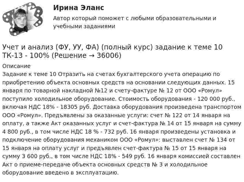     
          Описание
          Задание к теме 10 Отразить на счетах бухгалтерского учета операцию по приобретению объекта основных средств на основании следующих данных. 15 января по товарной накладной №12 и счету-фактуре № 12 от ООО «Ромул» поступило холодильное оборудование. Стоимость оборудования - 120 000 руб., включая НДС 18% - 18305 руб. Доставка оборудования произведена транспортом ООО «Ромул». Предъявлены за оказанные услуги: счет № 122 от 14 января на оплату, а также Акт оказанных услуг и счет-фактура № 14 от 15 января на сумму 4 800 руб., в том числе НДС 18 % - 732 руб. 16 января произведены установка и подключение оборудования механиком ООО «Ромул»: выставлен счет № 134 от 15 января на оплату услуг и предъявлен счет-фактура № 15 от 15 января на сумму 3 600 руб., в том числе НДС 18% - 549 руб. 16 января комиссией составлен Акт о приеме-передаче объекта основных средств № 3 и холодильное оборудование введено в эксплуатацию.  
            
            
            УЧЁТ И АНАЛИЗ: ФИНАНСОВЫЙ УЧЁТ [ХГУЭП] вариант 6Учет и анализ (ФУ, УУ, ФА) (полный курс) задание к теме 10 ТК-13 - 100%Учет и анализ (ФУ, УУ, ФА) (полный курс) задание к теме 12 ТК-16 - 100%Учет и анализ (ФУ, УУ, ФА) (полный курс) задание к теме 15 ТК-20 100%Учет и анализ (ФУ, УУ, ФА) (полный курс) задание к теме 18 ТК-24 100%Учет и анализ (ФУ, УУ, ФА) (полный курс) задание к теме 5 ТК-6 100%Учет и анализ (ФУ, УУ, ФА) (полный курс) задание к теме 9 ТК-11 - 100%Учет и анализ (финансовый учет, управленческий учет, финансовый анализ)  Вариант №  7Учет и анализ (финансовый учет, управленческий учет, финансовый анализ) (полный курс) Итоговый тест Учет и анализ (финансовый учет, управленческий учет, финансовый анализ) (полный курс)Итоговый  тест Учет и анализ (финансовый учет, управленческий учет, финансовый анализ)(часть 1)Учет и анализ (финансовый учет, управленческий учет, финансовый анализ)(часть 1)Учет и анализ (финансовый учет, управленческий учет, финансовый анализ)(часть 1)Учет и анализ (финансовый учет, управленческий учет, финансовый анализ)(часть 1)Задание к теме 9