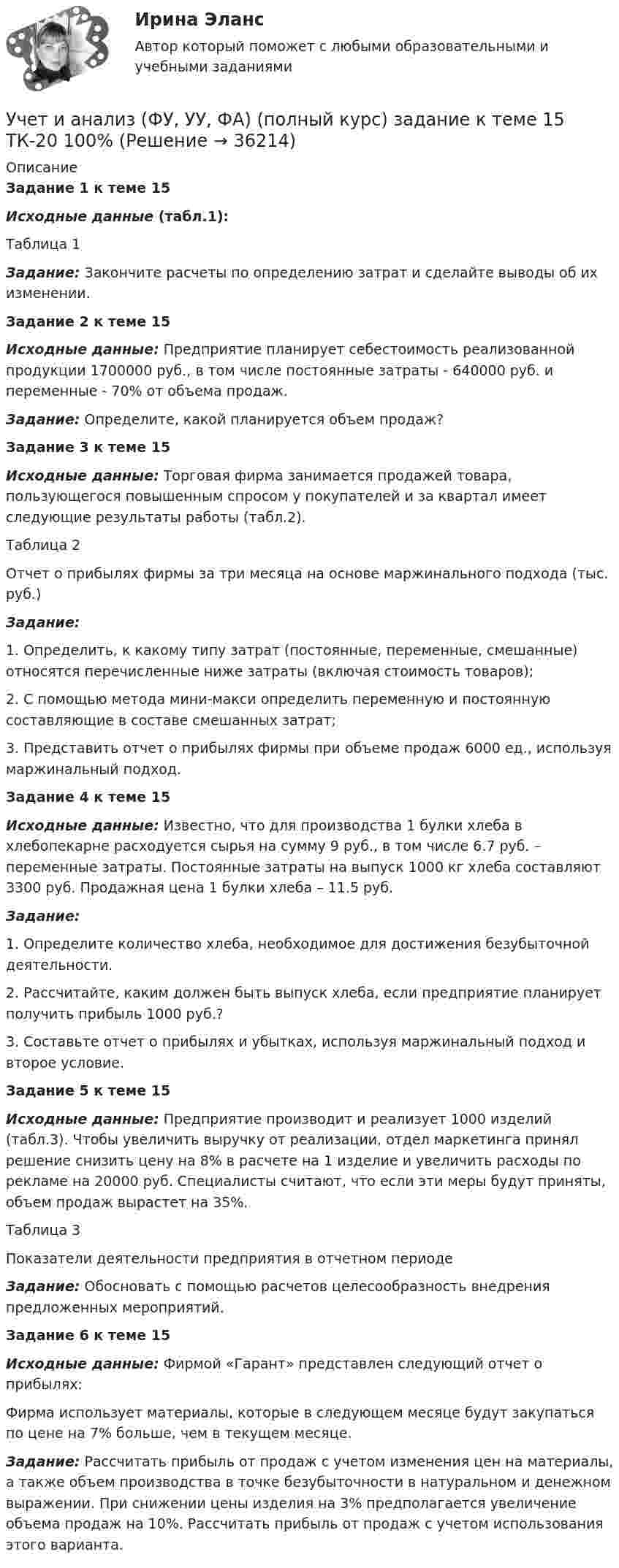     
          Описание
          Задание 1 к теме 15 Исходные данные (табл.1):	Таблица 1Задание: Закончите расчеты по определению затрат и сделайте выводы об их изменении.Задание 2 к теме 15   Исходные данные: Предприятие планирует себестоимость реализованной продукции 1700000 руб., в том числе постоянные затраты - 640000 руб. и переменные - 70% от объема продаж.  Задание: Определите, какой планируется объем продаж?Задание 3 к теме 15Исходные данные: Торговая фирма занимается продажей товара, пользующегося повышенным спросом у покупателей и за квартал имеет следующие результаты работы (табл.2).Таблица 2Отчет о прибылях фирмы за три месяца на основе маржинального подхода (тыс. руб.)  Задание:	1. Определить, к какому типу затрат (постоянные, переменные, смешанные) относятся перечисленные ниже затраты (включая стоимость товаров);	2. С помощью метода мини-макси определить переменную и постоянную составляющие в составе смешанных затрат;	3. Представить отчет о прибылях фирмы при объеме продаж 6000 ед., используя маржинальный подход.  Задание 4 к теме 15   Исходные данные: Известно, что для производства 1 булки хлеба в хлебопекарне расходуется сырья на сумму 9 руб., в том числе 6.7 руб. – переменные затраты. Постоянные затраты на выпуск 1000 кг хлеба составляют 3300 руб. Продажная цена 1 булки хлеба – 11.5 руб.    Задание:	1.   Определите количество хлеба, необходимое для достижения безубыточной деятельности.	2.   Рассчитайте, каким должен быть выпуск хлеба, если предприятие планирует получить прибыль 1000 руб.?	3.   Составьте отчет о прибылях и убытках, используя маржинальный подход и второе условие.  Задание 5 к теме 15   Исходные данные: Предприятие производит и реализует 1000 изделий (табл.3). Чтобы увеличить выручку от реализации, отдел маркетинга принял решение снизить цену на 8% в расчете на 1 изделие и увеличить расходы по рекламе на 20000 руб. Специалисты считают, что если эти меры будут приняты, объем продаж вырастет на 35%. 	Таблица 3	Показатели деятельности предприятия в отчетном периоде   Задание: Обосновать с помощью расчетов целесообразность внедрения предложенных мероприятий. Задание 6 к теме 15   Исходные данные: Фирмой «Гарант» представлен следующий отчет о прибылях:    	Фирма использует материалы, которые в следующем месяце будут закупаться по цене на 7% больше, чем в текущем месяце.   Задание: Рассчитать прибыль от продаж с учетом изменения цен на материалы, а также объем производства в точке безубыточности в натуральном и денежном выражении. При снижении цены изделия на 3% предполагается увеличение объема продаж на 10%. Рассчитать прибыль от продаж с учетом использования этого варианта.   
            
            
            Учет и анализ (ФУ, УУ, ФА) (полный курс) задание к теме 12 ТК-16 - 100%Учет и анализ (ФУ, УУ, ФА) (полный курс) задание к теме 15 ТК-20 100%Учет и анализ (ФУ, УУ, ФА) (полный курс) задание к теме 18 ТК-24 100%Учет и анализ (ФУ, УУ, ФА) (полный курс) задание к теме 5 ТК-6 100%Учет и анализ (ФУ, УУ, ФА) (полный курс) задание к теме 9 ТК-11 - 100%💯 Учёт и контроль технологических процессов на объекте капитального строительства.ти ЭБС (ответы на тест Синергия / МОИ / МТИ / МосАП, сентябрь 2023)Учет и налогообложение малого бизнеса ММУ 2023г.Учет и анализ (финансовый учет, управленческий учет, финансовый анализ) (полный курс)Итоговый  тест Учет и анализ (финансовый учет, управленческий учет, финансовый анализ)(часть 1)Учет и анализ (финансовый учет, управленческий учет, финансовый анализ)(часть 1)Учет и анализ (финансовый учет, управленческий учет, финансовый анализ)(часть 1)Учет и анализ (финансовый учет, управленческий учет, финансовый анализ)(часть 1)Задание к теме 9Учет и анализ (финансовый учет, управленческий учет, финансовый анализ)(часть 2) Задание 1УЧЁТ И АНАЛИЗ: ФИНАНСОВЫЙ УЧЁТ [ХГУЭП] вариант 6