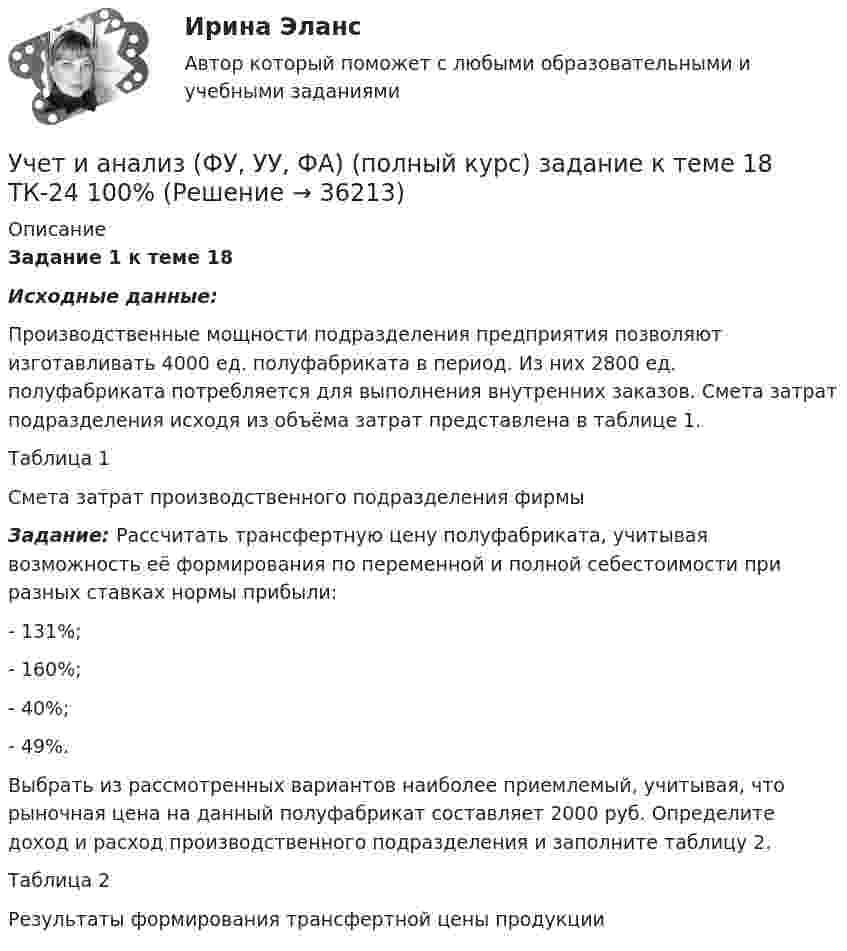     
          Описание
          Задание 1 к теме 18 Исходные данные:	Производственные мощности подразделения предприятия позволяют изготавливать 4000 ед. полуфабриката в период. Из них 2800 ед. полуфабриката потребляется для выполнения внутренних заказов. Смета затрат подразделения исходя из объёма затрат представлена в таблице 1. 	Таблица 1Смета затрат производственного подразделения фирмы Задание: Рассчитать трансфертную цену полуфабриката, учитывая возможность её формирования по переменной и полной себестоимости при разных ставках нормы прибыли:	- 131%;	- 160%;	- 40%;	- 49%. 	Выбрать из рассмотренных вариантов наиболее приемлемый, учитывая, что рыночная цена на данный полуфабрикат составляет 2000 руб. Определите доход и расход производственного подразделения и заполните таблицу 2. Таблица 2 Результаты формирования трансфертной цены продукции  
            
            
            Учет и анализ (ФУ, УУ, ФА) (полный курс) задание к теме 15 ТК-20 100%Учет и анализ (ФУ, УУ, ФА) (полный курс) задание к теме 18 ТК-24 100%Учет и анализ (ФУ, УУ, ФА) (полный курс) задание к теме 5 ТК-6 100%Учет и анализ (ФУ, УУ, ФА) (полный курс) задание к теме 9 ТК-11 - 100%💯 Учёт и контроль технологических процессов на объекте капитального строительства.ти ЭБС (ответы на тест Синергия / МОИ / МТИ / МосАП, сентябрь 2023)Учет и налогообложение малого бизнеса ММУ 2023г.Учет и налогообложение малого бизнеса Практическая работа ММУУчет и анализ (финансовый учет, управленческий учет, финансовый анализ)(часть 1)Учет и анализ (финансовый учет, управленческий учет, финансовый анализ)(часть 1)Учет и анализ (финансовый учет, управленческий учет, финансовый анализ)(часть 1)Учет и анализ (финансовый учет, управленческий учет, финансовый анализ)(часть 1)Задание к теме 9Учет и анализ (финансовый учет, управленческий учет, финансовый анализ)(часть 2) Задание 1УЧЁТ И АНАЛИЗ: ФИНАНСОВЫЙ УЧЁТ [ХГУЭП] вариант 6Учет и анализ (ФУ, УУ, ФА) (полный курс) задание к теме 10 ТК-13 - 100%