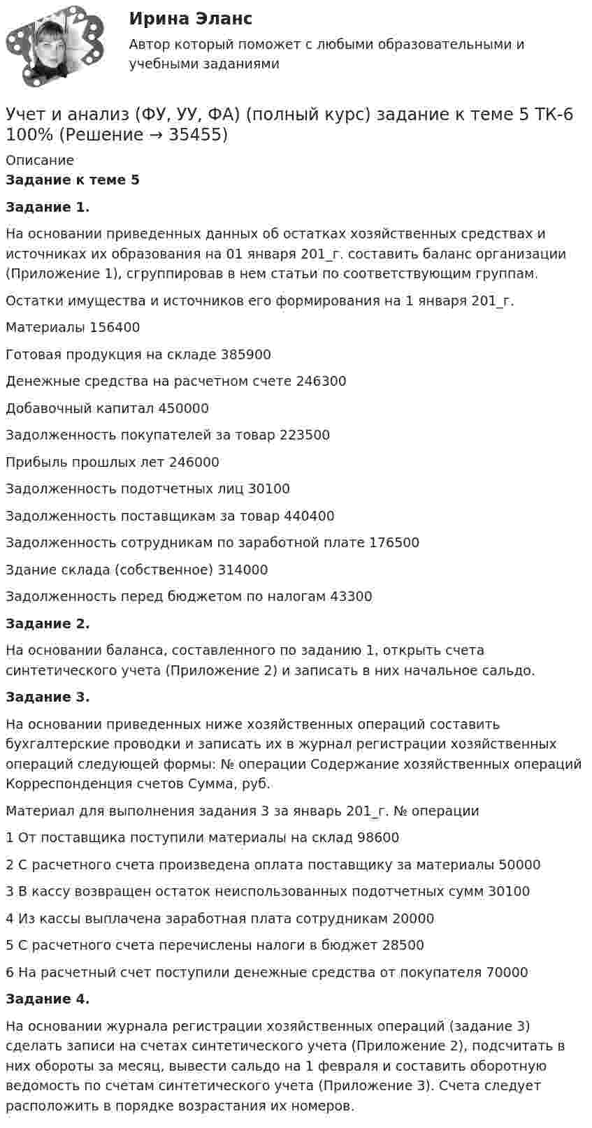      
          Описание
          Задание к теме 5 Задание 1. На основании приведенных данных об остатках хозяйственных средствах и источниках их образования на 01 января 201_г. составить баланс организации (Приложение 1), сгруппировав в нем статьи по соответствующим группам. Остатки имущества и источников его формирования на 1 января 201_г. Материалы 156400 Готовая продукция на складе 385900 Денежные средства на расчетном счете 246300 Добавочный капитал 450000 Задолженность покупателей за товар 223500 Прибыль прошлых лет 246000 Задолженность подотчетных лиц 30100 Задолженность поставщикам за товар 440400 Задолженность сотрудникам по заработной плате 176500 Здание склада (собственное) 314000 Задолженность перед бюджетом по налогам 43300 Задание 2. На основании баланса, составленного по заданию 1, открыть счета синтетического учета (Приложение 2) и записать в них начальное сальдо. Задание 3. На основании приведенных ниже хозяйственных операций составить бухгалтерские проводки и записать их в журнал регистрации хозяйственных операций следующей формы: № операции Содержание хозяйственных операций Корреспонденция счетов Сумма, руб. Материал для выполнения задания 3 за январь 201_г. № операции 1 От поставщика поступили материалы на склад 98600 2 С расчетного счета произведена оплата поставщику за материалы 50000 3 В кассу возвращен остаток неиспользованных подотчетных сумм 30100 4 Из кассы выплачена заработная плата сотрудникам 20000 5 С расчетного счета перечислены налоги в бюджет 28500 6 На расчетный счет поступили денежные средства от покупателя 70000 Задание 4.На основании журнала регистрации хозяйственных операций (задание 3) сделать записи на счетах синтетического учета (Приложение 2), подсчитать в них обороты за месяц, вывести сальдо на 1 февраля и составить оборотную ведомость по счетам синтетического учета (Приложение 3). Счета следует расположить в порядке возрастания их номеров.  
            
            
            Учет и анализ (ФУ, УУ, ФА) (полный курс) задание к теме 18 ТК-24 100%Учет и анализ (ФУ, УУ, ФА) (полный курс) задание к теме 5 ТК-6 100%Учет и анализ (ФУ, УУ, ФА) (полный курс) задание к теме 9 ТК-11 - 100%💯 Учёт и контроль технологических процессов на объекте капитального строительства.ти ЭБС (ответы на тест Синергия / МОИ / МТИ / МосАП, сентябрь 2023)Учет и налогообложение малого бизнеса ММУ 2023г.Учет и налогообложение малого бизнеса Практическая работа ММУУчет и налогообложение малого бизнеса .Практические задания. ММУ.Учет и анализ (финансовый учет, управленческий учет, финансовый анализ)(часть 1)Учет и анализ (финансовый учет, управленческий учет, финансовый анализ)(часть 1)Учет и анализ (финансовый учет, управленческий учет, финансовый анализ)(часть 1)Задание к теме 9Учет и анализ (финансовый учет, управленческий учет, финансовый анализ)(часть 2) Задание 1УЧЁТ И АНАЛИЗ: ФИНАНСОВЫЙ УЧЁТ [ХГУЭП] вариант 6Учет и анализ (ФУ, УУ, ФА) (полный курс) задание к теме 10 ТК-13 - 100%Учет и анализ (ФУ, УУ, ФА) (полный курс) задание к теме 12 ТК-16 - 100%