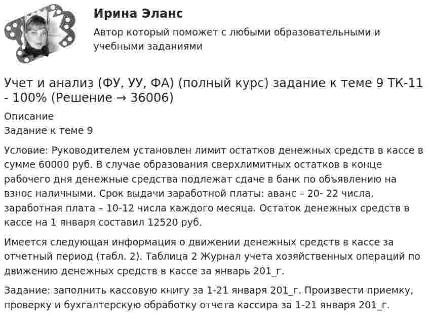     
          Описание
          Задание к теме 9 Условие: Руководителем установлен лимит остатков денежных средств в кассе в сумме 60000 руб. В случае образования сверхлимитных остатков в конце рабочего дня денежные средства подлежат сдаче в банк по объявлению на взнос наличными. Срок выдачи заработной платы: аванс – 20- 22 числа, заработная плата – 10-12 числа каждого месяца. Остаток денежных средств в кассе на 1 января составил 12520 руб. Имеется следующая информация о движении денежных средств в кассе за отчетный период (табл. 2). Таблица 2 Журнал учета хозяйственных операций по движению денежных средств в кассе за январь 201_г.Задание: заполнить кассовую книгу за 1-21 января 201_г. Произвести приемку, проверку и бухгалтерскую обработку отчета кассира за 1-21 января 201_г.  
            
            
            Учет и анализ (ФУ, УУ, ФА) (полный курс) задание к теме 5 ТК-6 100%Учет и анализ (ФУ, УУ, ФА) (полный курс) задание к теме 9 ТК-11 - 100%💯 Учёт и контроль технологических процессов на объекте капитального строительства.ти ЭБС (ответы на тест Синергия / МОИ / МТИ / МосАП, сентябрь 2023)Учет и налогообложение малого бизнеса ММУ 2023г.Учет и налогообложение малого бизнеса Практическая работа ММУУчет и налогообложение малого бизнеса .Практические задания. ММУ.Учет и налогообложение на предприятиях малого бизнесаУчет и анализ (финансовый учет, управленческий учет, финансовый анализ)(часть 1)Учет и анализ (финансовый учет, управленческий учет, финансовый анализ)(часть 1)Задание к теме 9Учет и анализ (финансовый учет, управленческий учет, финансовый анализ)(часть 2) Задание 1УЧЁТ И АНАЛИЗ: ФИНАНСОВЫЙ УЧЁТ [ХГУЭП] вариант 6Учет и анализ (ФУ, УУ, ФА) (полный курс) задание к теме 10 ТК-13 - 100%Учет и анализ (ФУ, УУ, ФА) (полный курс) задание к теме 12 ТК-16 - 100%Учет и анализ (ФУ, УУ, ФА) (полный курс) задание к теме 15 ТК-20 100%