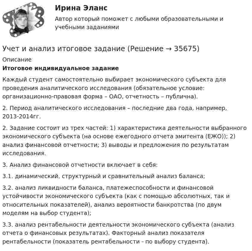      
          Описание
          Итоговое индивидуальное задание  Каждый студент самостоятельно выбирает экономического субъекта для проведения аналитического исследования (обязательное условие: организационно-правовая форма – ОАО, отчетность – публична).2. Период аналитического исследования – последние два года, например, 2013-2014гг. 2. Задание состоит из трех частей: 1) характеристика деятельности выбранного экономического субъекта (на основе ежегодного отчета эмитента (ЕЖО)); 2) анализ финансовой отчетности; 3) выводы и предложения по результатам исследования.3. Анализ финансовой отчетности включает в себя:3.1. динамический, структурный и сравнительный анализ баланса;3.2. анализ ликвидности баланса, платежеспособности и финансовой устойчивости экономического субъекта (как с помощью абсолютных, так и относительных показателей), анализ вероятности банкротства (по двум моделям на выбор студента);3.3. анализ рентабельности деятельности экономического субъекта (анализ отчета о финансовых результатах). Факторный анализ показателя рентабельности (показатель рентабельности - по выбору студента).  
            
            
            учет и анализ затратУчет и анализ итоговое задание Учет и анализ НОВЫЙ Бухгалтерский учет и анализ Ответы на тест Синергия МТИ💯 Учет и анализ.ои(dor_БАК) (ответы на тест Синергия / МОИ / МТИ / МосАП, декабрь 2023)💯 Учет и анализ.ои(dor_БАК) (ответы на тест Синергия / МОИ / МТИ / МосАП, ноябрь 2023)⭐ Учет и анализ.ои(dor_БАК) (ответы на тест Синергия / МТИ / МосАП, апрель 2023)💯 Учет и анализ.ои(dor_БАК) (правильные ответы на тест Синергия / МОИ / МТИ / МосАП)Учет затрат, КБ. Тема 8. Технология бюджетирования и контроль затратУчет и анализ, 53 вопроса (ответы на тест Синергия / МТИ / МОИ / МосАП)Учет и анализ банкротства.ВКС.Практичсекие.РОСДИСТАНТ Учет и анализ банкротств ММУ 2023г.Учет и анализ в условиях антикризисного управления. Практическое задание 4.Учет и анализ - задание к теме 15Учет и анализ - задание к теме 18