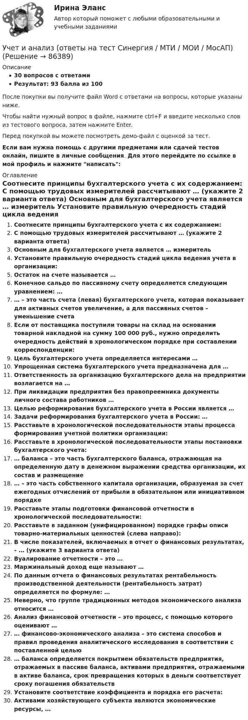     
            Описание
            30 вопросов с ответамиРезультат: 93 балла из 100После покупки вы получите файл Word с ответами на вопросы, которые указаны ниже.Чтобы найти нужный вопрос в файле, нажмите ctrl+F и введите несколько слов из тестового вопроса, затем нажмите Enter.Перед покупкой вы можете посмотреть демо-файл с оценкой за тест.Если вам нужна помощь с другими предметами или сдачей тестов онлайн, пишите в личные сообщения. Для этого перейдите по ссылке в мой профиль и нажмите написать:  
            Оглавление
              Соотнесите принципы бухгалтерского учета с их содержанием:   С помощью трудовых измерителей рассчитывают … (укажите 2 варианта ответа)   Основным для бухгалтерского учета является … измеритель   Установите правильную очередность стадий цикла ведения учета в организации:   Остаток на счете называется …   Конечное сальдо по пассивному счету определяется следующим уравнением: …   … – это часть счета (левая) бухгалтерского учета, которая показывает для активных счетов увеличение, а для пассивных счетов – уменьшение счета   Если от поставщика поступили товары на склад на основании товарной накладной на сумму 100 000 руб., нужно определить очередность действий в хронологическом порядке при составлении корреспонденции:   Цель бухгалтерского учета определяется интересами …   Упрощенная система бухгалтерского учета предназначена для …   Ответственность за организацию бухгалтерского дела на предприятии возлагается на …   При ликвидации предприятия без правопреемника документы личного состава работников …   Целью реформирования бухгалтерского учета в России является …   Задачи реформирования бухгалтерского учета в России: …   Расставьте в хронологической последовательности этапы процесса формирования учетной политики организации:   Расставьте в хронологической последовательности этапы постановки бухгалтерского учета:   … баланса – это часть бухгалтерского баланса, отражающая на определенную дату в денежном выражении средства организации, их состав и размещение   … – это часть собственного капитала организации, образуемая за счет ежегодных отчислений от прибыли в обязательном или инициативном порядке   Расставьте этапы подготовки финансовой отчетности в хронологической последовательности:   Расставьте в заданном (унифицированном) порядке графы описи товарно-материальных ценностей (слева направо):   В числе показателей, включаемых в отчет о финансовых результатах, – … (укажите 3 варианта ответа)   Вуалирование отчетности – это …   Маржинальный доход еще называют …   По данным отчета о финансовых результатах рентабельность производственной деятельности (рентабельность затрат) определяется по формуле: …   Неверно, что группе традиционных методов экономического анализа относится …   Анализ финансовой отчетности – это процесс, с помощью которого оценивают …   … финансово-экономического анализа – это система способов и правил проведения аналитического исследования в соответствии с поставленной целью   … баланса определяется покрытием обязательств предприятия, отражаемых в пассиве баланса, активами предприятия, отражаемыми в активе баланса, срок превращения которых в деньги соответствует сроку погашения обязательств   Установите соответствие коэффициента и порядка его расчета:   Активами хозяйствующего субъекта являются экономические ресурсы, …    
            
            
            Учет и анализ (ответы на тест Синергия / МТИ / МОИ / МосАП)Учет и анализ (ответы на тест Синергия / МТИ / МОИ / МосАП)Учет и анализ (тест с ответами Синергия/МОИ/ МТИ /МОСАП)Учет и анализ ТК-6. ЗаданиеУЧЁТ И АНАЛИЗ: УПРАВЛЕНЧЕСКИЙ УЧЁТ [ХГУЭП] вариант 6УЧЁТ И АНАЛИЗ: ФИНАНСОВЫЙ Анализ [ХГУЭП] вариант 6Учет и анализ (финансовый учет, управленческий учет, финансовый анализ)Учет и анализ итоговое задание Учет и анализ НОВЫЙ Бухгалтерский учет и анализ Ответы на тест Синергия МТИ💯 Учет и анализ.ои(dor_БАК) (ответы на тест Синергия / МОИ / МТИ / МосАП, декабрь 2023)💯 Учет и анализ.ои(dor_БАК) (ответы на тест Синергия / МОИ / МТИ / МосАП, ноябрь 2023)⭐ Учет и анализ.ои(dor_БАК) (ответы на тест Синергия / МТИ / МосАП, апрель 2023)💯 Учет и анализ.ои(dor_БАК) (правильные ответы на тест Синергия / МОИ / МТИ / МосАП)Учет и анализ.ои(dor_БАК) тест с ответами Синергия/МОИ/ МТИ /МОСАП