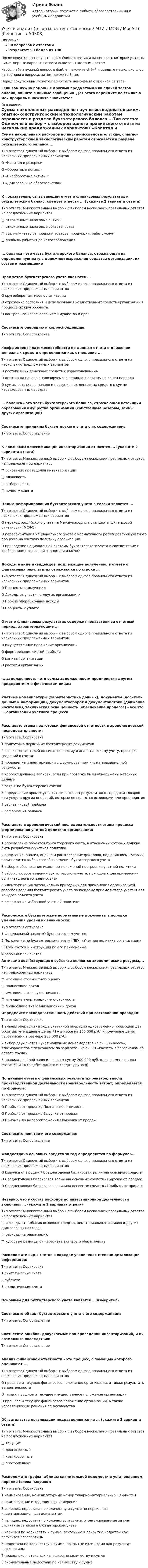     
            Описание
            30 вопросов с ответамиРезультат: 93 балла из 100После покупки вы получите файл Word с ответами на вопросы, которые указаны ниже. Верные варианты ответа выделены желтым цветом.Чтобы найти нужный вопрос в файле, нажмите ctrl+F и введите несколько слов из тестового вопроса, затем нажмите Enter.Перед покупкой вы можете посмотреть демо-файл с оценкой за тест.Если вам нужна помощь с другими предметами или сдачей тестов онлайн, пишите в личные сообщения. Для этого перейдите по ссылке в мой профиль и нажмите написать:  
            Оглавление
            Сумма накопленных расходов по научно-исследовательским, опытно-конструкторским и технологическим работам отражается в разделе бухгалтерского баланса ...Тип ответа: Одиночный выбор • с выбором одного правильного ответа из нескольких предложенных вариантовО «Капитал и резервы»О «Оборотные активы»О «Внеоборотные активы»О «Долгосрочные обязательства»К показателям, связывающим отчет о финансовых результатах и бухгалтерский баланс, следует отнести ... (укажите 2 варианта ответа)Тип ответа: Множественный выбор • с выбором нескольких правильных ответов из предложенных вариантов□ отложенные налоговые активы□ отложенные налоговые обязательства□ выручку-нетто от продажи товаров, продукции, работ, услуг□ прибыль (убыток) до налогообложения... баланса - это часть бухгалтерского баланса, отражающая на определенную дату в денежном выражении средства организации, их состав и размещениеПредметом бухгалтерского учета являются ...Тип ответа: Одиночный выбор • с выбором одного правильного ответа из нескольких предложенных вариантовО кругооборот активов организацииО отражение состояния и использования хозяйственных средств организации в процессе их кругооборотаО контроль за использованием имущества и правСоотнесите операцию и корреспонденцию:Тип ответа: СопоставлениеКоэффициент платежеспособности по данным отчета о движении денежных средств определяется как отношение ...Тип ответа: Одиночный выбор • с выбором одного правильного ответа из нескольких предложенных вариантовО поступивших денежных средств к израсходованнымО остатка на начало анализируемого периода к остатку на конец периодаО суммы остатка на начало и поступивших денежных средств к сумме израсходованных средств... баланса - это часть бухгалтерского баланса, отражающая источники образования имущества организации (собственные резервы, займы других организаций)Соотнесите принципы бухгалтерского учета с их содержанием:Тип ответа: СопоставлениеК признакам классификации инвентаризации относятся ... (укажите 2 варианта ответа)Тип ответа: Множественный выбор • с выбором нескольких правильных ответов из предложенных вариантов□ основание проведения инвентаризации□ плановость□ выборочность□ полноту охватаЦелью реформирования бухгалтерского учета в России является ...Тип ответа: Одиночный выбор • с выбором одного правильного ответа из нескольких предложенных вариантовО переход российского учета на Международные стандарты финансовой отчетности (МСФО)О переориентация национального учета с нормативного регулирования учетного процесса на учетную политику организацииО приведение национальной системы бухгалтерского учета в соответствие с требованиями рыночной экономики и МСФОДоходы в виде дивидендов, подлежащие получению, в отчете о финансовых результатах отражаются по строке ...Тип ответа: Одиночный выбор • с выбором одного правильного ответа из нескольких предложенных вариантовО Проценты к получениюО Доходы от участия в других организацияхО Прочие операционные доходыО Проценты к уплатеОтчет о финансовых результатах содержит показатели за отчетный период, характеризующие ...Тип ответа: Одиночный выбор • с выбором одного правильного ответа из нескольких предложенных вариантовО имущественное положение организацииО формирование чистой прибылиО капитал организацииО расходы организации... задолженность - это сумма задолженности предприятия другим предприятиям и физическим лицамУчетные номенклатуры (характеристика данных), документы (носители данных и информации), документооборот и документопотоки (движение носителей), техническая оснащенность (обеспечение процесса) - все это ... организации учетного процессаРасставьте этапы подготовки финансовой отчетности в хронологической последовательности:Тип ответа: Сортировка1 подготовка первичных бухгалтерских документов2 сверка показателей по синтетическому и аналитическому учету, проверка сведений в счетах3 проведение инвентаризации с формированием инвентаризационной ведомости4 корректирование записей, если при проверке были обнаружены неточные данные5 закрытие бухгалтерских счетов6 определение промежуточных финансовых результатов от продажи товаров или услуг и других операций, которые не являются основными для предприятия7 расчет чистой прибыли8 реформация балансаРасставьте в хронологической последовательности этапы процесса формирования учетной политики организации:Тип ответа: Сортировка1 определение объектов бухгалтерского учета, в отношении которых должна быть разработана учетная политика2 выявление, анализ, оценка и ранжирование факторов, под влиянием которых производится выбор способов ведения бухгалтерского учета3 выбор и обоснование исходных положений построения учетной политики4 отбор способов ведения бухгалтерского учета, пригодных для применения организацией в их взаимосвязи5 идентификация потенциально пригодных для применения организацией способов ведения бухгалтерского учета по каждому приему метода учета и для каждого объекта учета6 оформление избранной учетной политикиРасположите бухгалтерские нормативные документы в порядке уменьшения уровня их значимости: Тип ответа: Сортировка1 Федеральный закон «О бухгалтерском учете»2 Положение по бухгалтерскому учету (ПБУ) «Учетная политика организации»3 План счетов и инструкция по его применению4 рабочий план счетов Активами хозяйствующего субъекта являются экономические ресурсы,...Тип ответа: Множественный выбор • с выбором нескольких правильных ответов из предложенных вариантов□ имеющие стоимостную оценку□ приносящие доход□ имеющие рыночную стоимость□ имеющие амортизационную стоимость□ приносящие внереализационный доход  Определите последовательность действий при составлении проводки:Тип ответа: Сортировка1 анализ операции - в ходе указанной операции одновременно произошли два события: уменьшение денег *$+ в кассе на 200 000 руб. и получение денег работниками в размере 200 000 руб.2 выбор двух счетов - учет наличных денег ведется на сч. 50 «Касса», взаиморасчетов с персоналом по зарплате - на сч. 70 «Расчеты с персоналом по оплате труда»3 правила двойной записи - вносим сумму 200 000 руб. одновременно в два счета: 50 и 70 (в дебет одного и кредит другого)По данным отчета о финансовых результатах рентабельность производственной деятельности (рентабельность затрат) определяется по формуле:Тип ответа: Одиночный выбор • с выбором одного правильного ответа из нескольких предложенных вариантовО Прибыль от продаж / Полная себестоимостьО Прибыль от продаж / Выручка от продажО Прибыль до налогообложения / Выручка от продажСоотнесите понятие и его содержание:Тип ответа: СопоставлениеФондоотдача основных средств за год определяется по формуле:...Тип ответа: Одиночный выбор • с выбором одного правильного ответа из нескольких предложенных вариантовО Выручка от продаж / Среднегодовая балансовая величина основных средствО Среднегодовая балансовая величина основных средств / Выручка от продажО Среднегодовая балансовая величина основных средств / Прибыль от продажНеверно, что в состав расходов по инвестиционной деятельности включают ... (укажите 2 варианта ответа)Тип ответа: Множественный выбор • с выбором нескольких правильных ответов из предложенных вариантов□ расходы от выбытия основных средств, нематериальных активов и других долгосрочных активов□ расходы на реализацию□ курсовые разницы от пересчета активов и обязательствРасположите виды счетов в порядке увеличения степени детализации информации:Тип ответа: Сортировка1 синтетические счета2 субсчета3 аналитические счетаОсновным для бухгалтерского учета является ... измерительСоотнесите объект бухгалтерского учета с его содержанием:Тип ответа: СопоставлениеСоотнесите ошибки, допускаемые при проведении инвентаризаций, и их возможные последствия:Тип ответа: СопоставлениеАнализ финансовой отчетности - это процесс, с помощью которого оценивают ...Тип ответа: Одиночный выбор • с выбором одного правильного ответа из нескольких предложенных вариантовО прошлое и текущее финансовое положение организации, а также результаты ее деятельностиО только прошлое и текущее имущественное положение организацииО прошлое и текущее финансовое положение организации, а также управленческие решения ее руководстваОбязательства организации подразделяются на ... (укажите 2 варианта ответа)Тип ответа: Множественный выбор • с выбором нескольких правильных ответов из предложенных вариантов□ текущие□ долгосрочные□ краткосрочные□ просроченныеРасположите графы таблицы сличительной ведомости в установленном порядке (слева направо):Тип ответа: Сортировка1   наименование, номенклатурный номер товарно-материальных ценностей2   наименование и код единицы измерения3   излишек, недостача по количеству и сумме по первичным инвентаризационным документам4 излишек, недостача по количеству и сумме, отрегулированные за счет уточнения записей в бухгалтерском учете5   излишки по количеству и сумме, зачтенные в покрытие недостач как результат пересортицы6   недостачи по количеству и сумме, покрытые излишками как результат пересортицы7   приход окончательных излишков по количеству и сумме8   окончательные недостачи по количеству и сумме 
            
            
            УЧЁТ и АНАЛИЗ ОТВЕТЫ 2022 СИНЕРГИЯУчет и анализ (ответы на тест Синергия / МТИ / МОИ / МосАП)Учет и анализ (ответы на тест Синергия / МТИ / МОИ / МосАП)Учет и анализ (тест с ответами Синергия/МОИ/ МТИ /МОСАП)Учет и анализ ТК-6. ЗаданиеУЧЁТ И АНАЛИЗ: УПРАВЛЕНЧЕСКИЙ УЧЁТ [ХГУЭП] вариант 6УЧЁТ И АНАЛИЗ: ФИНАНСОВЫЙ Анализ [ХГУЭП] вариант 6учет и анализ затратУчет и анализ итоговое задание Учет и анализ НОВЫЙ Бухгалтерский учет и анализ Ответы на тест Синергия МТИ💯 Учет и анализ.ои(dor_БАК) (ответы на тест Синергия / МОИ / МТИ / МосАП, декабрь 2023)💯 Учет и анализ.ои(dor_БАК) (ответы на тест Синергия / МОИ / МТИ / МосАП, ноябрь 2023)⭐ Учет и анализ.ои(dor_БАК) (ответы на тест Синергия / МТИ / МосАП, апрель 2023)💯 Учет и анализ.ои(dor_БАК) (правильные ответы на тест Синергия / МОИ / МТИ / МосАП)