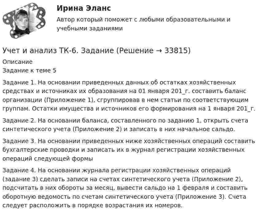      
          Описание
          Задание к теме 5 Задание 1. На основании приведенных данных об остатках хозяйственных средствах и источниках их образования на 01 января 201_г. составить баланс организации (Приложение 1), сгруппировав в нем статьи по соответствующим группам. Остатки имущества и источников его формирования на 1 января 201_г. Задание 2. На основании баланса, составленного по заданию 1, открыть счета синтетического учета (Приложение 2) и записать в них начальное сальдо. Задание 3. На основании приведенных ниже хозяйственных операций составить бухгалтерские проводки и записать их в журнал регистрации хозяйственных операций следующей формы Задание 4. На основании журнала регистрации хозяйственных операций (задание 3) сделать записи на счетах синтетического учета (Приложение 2), подсчитать в них обороты за месяц, вывести сальдо на 1 февраля и составить оборотную ведомость по счетам синтетического учета (Приложение 3). Счета следует расположить в порядке возрастания их номеров.  
            
            
            Учет и анализ (тест с ответами Синергия/МОИ/ МТИ /МОСАП)Учет и анализ ТК-6. ЗаданиеУЧЁТ И АНАЛИЗ: УПРАВЛЕНЧЕСКИЙ УЧЁТ [ХГУЭП] вариант 6УЧЁТ И АНАЛИЗ: ФИНАНСОВЫЙ Анализ [ХГУЭП] вариант 6Учет и анализ (финансовый учет, управленческий учет, финансовый анализ)Учет и анализ (финансовый учет, управленческий учет, финансовый анализ)Учет и анализ (финансовый учет, управленческий учет, финансовый анализ)  💯 Учет и анализ.ои(dor_БАК) (ответы на тест Синергия / МОИ / МТИ / МосАП, декабрь 2023)💯 Учет и анализ.ои(dor_БАК) (ответы на тест Синергия / МОИ / МТИ / МосАП, ноябрь 2023)⭐ Учет и анализ.ои(dor_БАК) (ответы на тест Синергия / МТИ / МосАП, апрель 2023)💯 Учет и анализ.ои(dor_БАК) (правильные ответы на тест Синергия / МОИ / МТИ / МосАП)Учет и анализ.ои(dor_БАК) тест с ответами Синергия/МОИ/ МТИ /МОСАПУЧЁТ и АНАЛИЗ ОТВЕТЫ 2022 СИНЕРГИЯУчет и анализ (ответы на тест Синергия / МТИ / МОИ / МосАП)