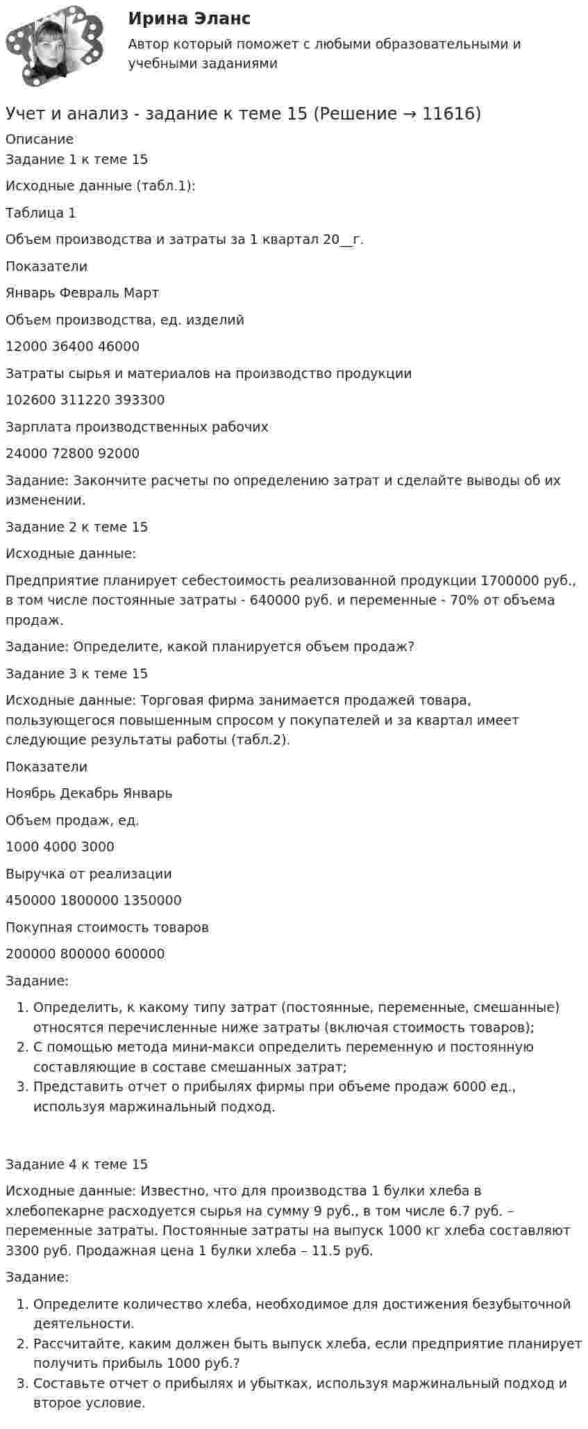      
          Описание
          Задание 1 к теме 15Исходные данные (табл.1):Таблица 1Объем производства и затраты за 1 квартал 20__г.ПоказателиЯнварь  Февраль     МартОбъем производства, ед. изделий12000      36400        46000Затраты сырья и материалов на производство продукции102600  311220        393300Зарплата производственных рабочих24000     72800           92000Задание: Закончите расчеты по определению затрат и сделайте выводы об их изменении.Задание 2 к теме 15Исходные данные:Предприятие планирует себестоимость реализованной продукции 1700000 руб., в том числе постоянные затраты - 640000 руб. и переменные - 70% от объема продаж.Задание: Определите, какой планируется объем продаж?Задание 3 к теме 15Исходные данные: Торговая фирма занимается продажей товара, пользующегося повышенным спросом у покупателей и за квартал имеет следующие результаты работы (табл.2).ПоказателиНоябрь      Декабрь     ЯнварьОбъем продаж, ед.1000          4000            3000Выручка от реализации450000   1800000        1350000Покупная стоимость товаров200000    800000         600000Задание:Определить, к какому типу затрат (постоянные, переменные, смешанные) относятся перечисленные ниже затраты (включая стоимость товаров);С помощью метода мини-макси определить переменную и постоянную составляющие в составе смешанных затрат;Представить отчет о прибылях фирмы при объеме продаж 6000 ед., используя маржинальный подход.Задание 4 к теме 15Исходные данные: Известно, что для производства 1 булки хлеба в хлебопекарне расходуется сырья на сумму 9 руб., в том числе 6.7 руб. – переменные затраты. Постоянные затраты на выпуск 1000 кг хлеба составляют 3300 руб. Продажная цена 1 булки хлеба – 11.5 руб.Задание:Определите количество хлеба, необходимое для достижения безубыточной деятельности.Рассчитайте, каким должен быть выпуск хлеба, если предприятие планирует получить прибыль 1000 руб.?Составьте отчет о прибылях и убытках, используя маржинальный подход и второе условие.  
            
            
            Учет и анализ в условиях антикризисного управления. Практическое задание 4.Учет и анализ - задание к теме 15Учет и анализ - задание к теме 18Учет и анализ - задание к теме 25учет и анализ затратУчет и анализ итоговое задание Учет и анализ НОВЫЙ Бухгалтерский учет и анализ Ответы на тест Синергия МТИУчет затрат, калькулирование и бюджетирование ММУ 2023г.Учет затрат, КБ. Тема 3. Организация и ведение учета материальных, ... Учет затрат, КБ. Тема 5. Учет потерь производстваУчет затрат, КБ.Тема 7. Общие положения по исчислению себестоимост... / Учет затрат, КБ. Тема 8. Технология бюджетирования и контроль затратУчет и анализ, 53 вопроса (ответы на тест Синергия / МТИ / МОИ / МосАП)Учет и анализ банкротства.ВКС.Практичсекие.РОСДИСТАНТ 