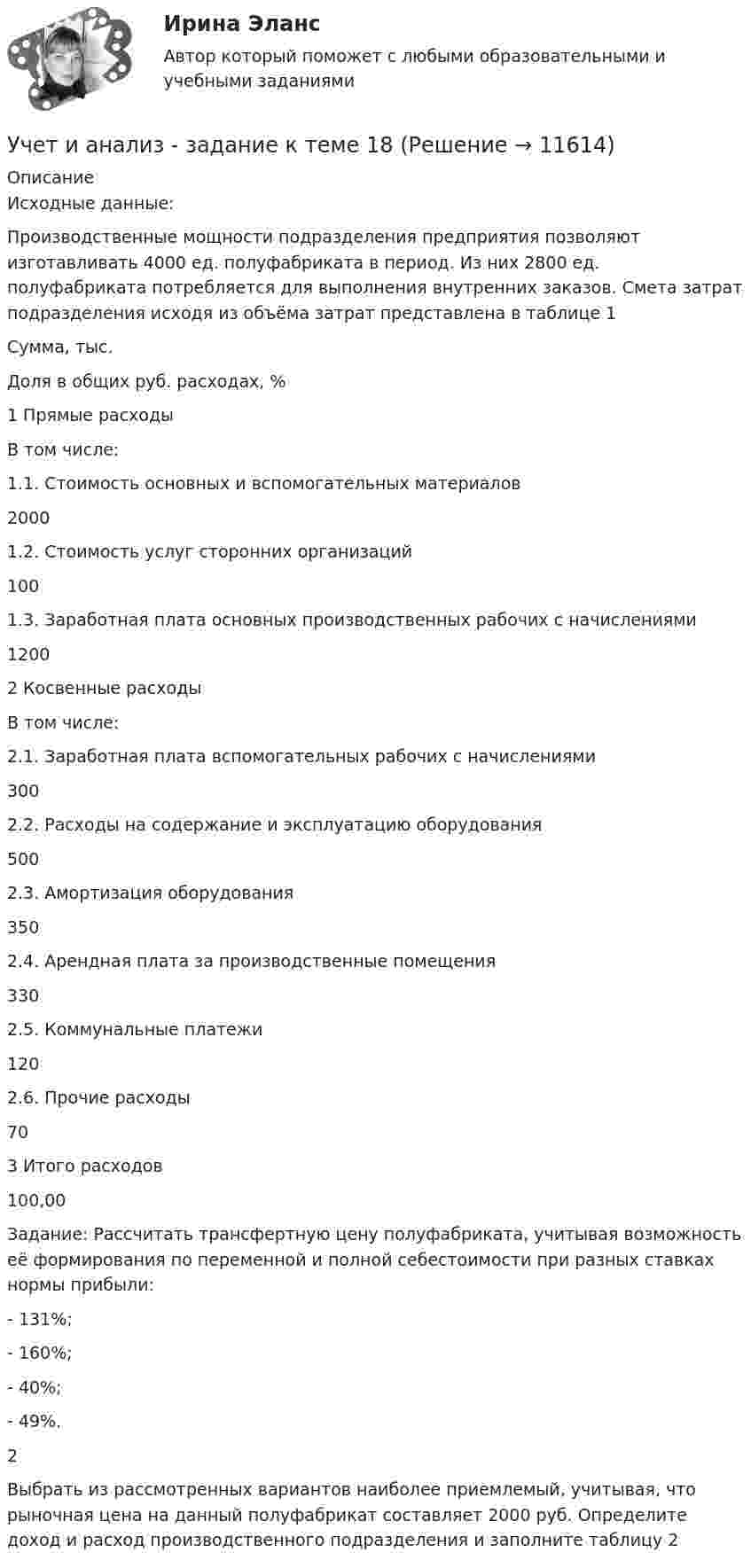      
          Описание
          Исходные данные:Производственные мощности подразделения предприятия позволяют изготавливать 4000 ед. полуфабриката в период. Из них 2800 ед. полуфабриката потребляется для выполнения внутренних заказов. Смета затрат подразделения исходя из объёма затрат представлена в таблице 1Сумма, тыс.Доля в общих руб. расходах, %1 Прямые расходыВ том числе:1.1. Стоимость основных и вспомогательных материалов20001.2. Стоимость услуг сторонних организаций1001.3. Заработная плата основных производственных рабочих с начислениями12002 Косвенные расходыВ том числе:2.1. Заработная плата вспомогательных рабочих с начислениями3002.2. Расходы на содержание и эксплуатацию оборудования5002.3. Амортизация оборудования3502.4. Арендная плата за производственные помещения3302.5. Коммунальные платежи1202.6. Прочие расходы703 Итого расходов100,00Задание: Рассчитать трансфертную цену полуфабриката, учитывая возможность её формирования по переменной и полной себестоимости при разных ставках нормы прибыли:- 131%;- 160%;- 40%;- 49%.2Выбрать из рассмотренных вариантов наиболее приемлемый, учитывая, что рыночная цена на данный полуфабрикат составляет 2000 руб. Определите доход и расход производственного подразделения и заполните таблицу 2  
            
            
            Учет и анализ - задание к теме 15Учет и анализ - задание к теме 18Учет и анализ - задание к теме 25учет и анализ затратУчет и анализ итоговое задание Учет и анализ НОВЫЙ Бухгалтерский учет и анализ Ответы на тест Синергия МТИ💯 Учет и анализ.ои(dor_БАК) (ответы на тест Синергия / МОИ / МТИ / МосАП, декабрь 2023)Учет затрат, КБ. Тема 3. Организация и ведение учета материальных, ... Учет затрат, КБ. Тема 5. Учет потерь производстваУчет затрат, КБ.Тема 7. Общие положения по исчислению себестоимост... / Учет затрат, КБ. Тема 8. Технология бюджетирования и контроль затратУчет и анализ, 53 вопроса (ответы на тест Синергия / МТИ / МОИ / МосАП)Учет и анализ банкротства.ВКС.Практичсекие.РОСДИСТАНТ Учет и анализ банкротств ММУ 2023г.
