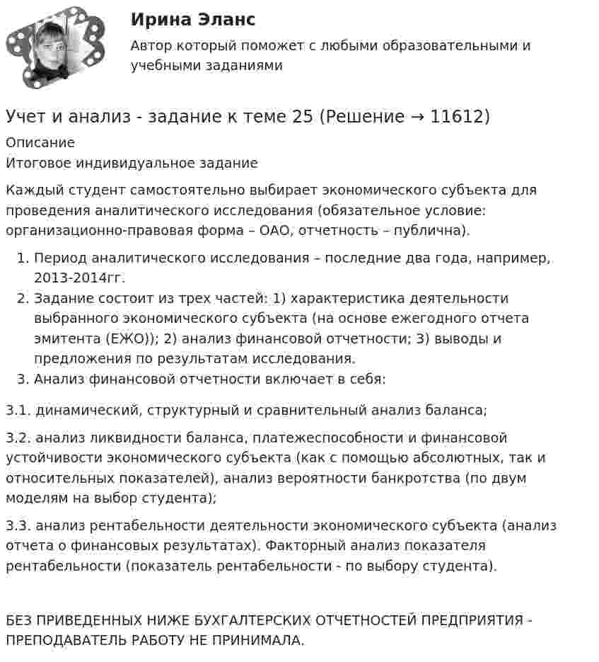      
          Описание
          Итоговое индивидуальное заданиеКаждый студент самостоятельно выбирает экономического субъекта для проведения аналитического исследования (обязательное условие: организационно-правовая форма – ОАО, отчетность – публична).Период аналитического исследования – последние два года, например, 2013-2014гг.Задание состоит из трех частей: 1) характеристика деятельности выбранного экономического субъекта (на основе ежегодного отчета эмитента (ЕЖО)); 2) анализ финансовой отчетности; 3) выводы и предложения по результатам исследования.Анализ финансовой отчетности включает в себя:3.1. динамический, структурный и сравнительный анализ баланса;3.2. анализ ликвидности баланса, платежеспособности и финансовой устойчивости экономического субъекта (как с помощью абсолютных, так и относительных показателей), анализ вероятности банкротства (по двум моделям на выбор студента);3.3. анализ рентабельности деятельности экономического субъекта (анализ отчета о финансовых результатах). Факторный анализ показателя рентабельности (показатель рентабельности - по выбору студента).БЕЗ ПРИВЕДЕННЫХ НИЖЕ БУХГАЛТЕРСКИХ ОТЧЕТНОСТЕЙ ПРЕДПРИЯТИЯ - ПРЕПОДАВАТЕЛЬ РАБОТУ НЕ ПРИНИМАЛА.   
            
            
            Учет и анализ - задание к теме 18Учет и анализ - задание к теме 25учет и анализ затратУчет и анализ итоговое задание Учет и анализ НОВЫЙ Бухгалтерский учет и анализ Ответы на тест Синергия МТИ💯 Учет и анализ.ои(dor_БАК) (ответы на тест Синергия / МОИ / МТИ / МосАП, декабрь 2023)💯 Учет и анализ.ои(dor_БАК) (ответы на тест Синергия / МОИ / МТИ / МосАП, ноябрь 2023)Учет затрат, КБ. Тема 5. Учет потерь производстваУчет затрат, КБ.Тема 7. Общие положения по исчислению себестоимост... / Учет затрат, КБ. Тема 8. Технология бюджетирования и контроль затратУчет и анализ, 53 вопроса (ответы на тест Синергия / МТИ / МОИ / МосАП)Учет и анализ банкротства.ВКС.Практичсекие.РОСДИСТАНТ Учет и анализ банкротств ММУ 2023г.Учет и анализ в условиях антикризисного управления. Практическое задание 4.