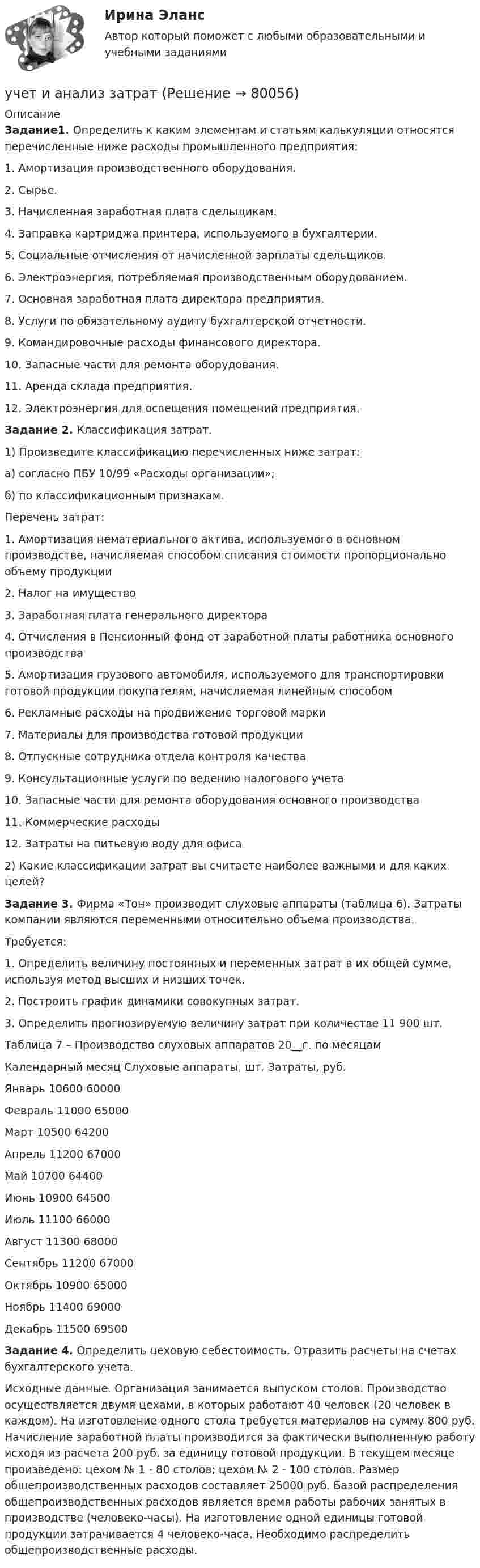      
            Описание
             Задание1. Определить к каким элементам и статьям калькуляции относятся перечисленные ниже расходы промышленного предприятия: 	1. Амортизация производственного оборудования. 	2. Сырье. 	3. Начисленная заработная плата сдельщикам. 	4. Заправка картриджа принтера, используемого в бухгалтерии. 	5. Социальные отчисления от начисленной зарплаты сдельщиков. 	6. Электроэнергия, потребляемая производственным оборудованием. 	7. Основная заработная плата директора предприятия. 	8. Услуги по обязательному аудиту бухгалтерской отчетности. 	9. Командировочные расходы финансового директора. 	10. Запасные части для ремонта оборудования. 	11. Аренда склада предприятия. 12. Электроэнергия для освещения помещений предприятия. Задание 2. Классификация затрат. 	1) Произведите классификацию перечисленных ниже затрат: 	а) согласно ПБУ 10/99 «Расходы организации»; 	б) по классификационным признакам. 	Перечень затрат: 	1. Амортизация нематериального актива, используемого в основном производстве, начисляемая способом списания стоимости пропорционально объему продукции 	2. Налог на имущество 	3. Заработная плата генерального директора 	4. Отчисления в Пенсионный фонд от заработной платы работника основного производства 	5. Амортизация грузового автомобиля, используемого для транспортировки готовой продукции покупателям, начисляемая линейным способом 	6. Рекламные расходы на продвижение торговой марки 	7. Материалы для производства готовой продукции 	8. Отпускные сотрудника отдела контроля качества 	9. Консультационные услуги по ведению налогового учета 	10. Запасные части для ремонта оборудования основного производства 	11. Коммерческие расходы 	12. Затраты на питьевую воду для офиса 	2) Какие классификации затрат вы считаете наиболее важными и для каких целей? Задание 3. Фирма «Тон» производит слуховые аппараты (таблица 6). Затраты компании являются переменными относительно объема производства. 	Требуется: 	1. Определить величину постоянных и переменных затрат в их общей сумме, используя метод высших и низших точек. 	2. Построить график динамики совокупных затрат. 	3. Определить прогнозируемую величину затрат при количестве 11 900 шт. 	Таблица 7 – Производство слуховых аппаратов 20__г. по месяцам  Календарный месяц Слуховые аппараты, шт. Затраты, руб.   Январь 10600 60000   Февраль 11000 65000   Март 10500 64200   Апрель 11200 67000   Май 10700 64400   Июнь 10900 64500   Июль 11100 66000   Август 11300 68000   Сентябрь 11200 67000   Октябрь 10900 65000   Ноябрь 11400 69000   Декабрь 11500 69500 Задание 4. Определить цеховую себестоимость. Отразить расчеты на счетах бухгалтерского учета. 	Исходные данные. Организация занимается выпуском столов. Производство осуществляется двумя цехами, в которых работают 40 человек (20 человек в каждом). На изготовление одного стола требуется материалов на сумму 800 руб. Начисление заработной платы производится за фактически выполненную работу исходя из расчета 200 руб. за единицу готовой продукции. В текущем месяце произведено: цехом № 1 - 80 столов; цехом № 2 - 100 столов. Размер общепроизводственных расходов составляет 25000 руб. Базой распределения общепроизводственных расходов является время работы рабочих занятых в производстве (человеко-часы). На изготовление одной единицы готовой продукции затрачивается 4 человеко-часа. Необходимо распределить общепроизводственные расходы.   
            
            
            Учет и анализ - задание к теме 25учет и анализ затратУчет и анализ итоговое задание Учет и анализ НОВЫЙ Бухгалтерский учет и анализ Ответы на тест Синергия МТИ💯 Учет и анализ.ои(dor_БАК) (ответы на тест Синергия / МОИ / МТИ / МосАП, декабрь 2023)💯 Учет и анализ.ои(dor_БАК) (ответы на тест Синергия / МОИ / МТИ / МосАП, ноябрь 2023)⭐ Учет и анализ.ои(dor_БАК) (ответы на тест Синергия / МТИ / МосАП, апрель 2023)Учет затрат, КБ.Тема 7. Общие положения по исчислению себестоимост... / Учет затрат, КБ. Тема 8. Технология бюджетирования и контроль затратУчет и анализ, 53 вопроса (ответы на тест Синергия / МТИ / МОИ / МосАП)Учет и анализ банкротства.ВКС.Практичсекие.РОСДИСТАНТ Учет и анализ банкротств ММУ 2023г.Учет и анализ в условиях антикризисного управления. Практическое задание 4.Учет и анализ - задание к теме 15