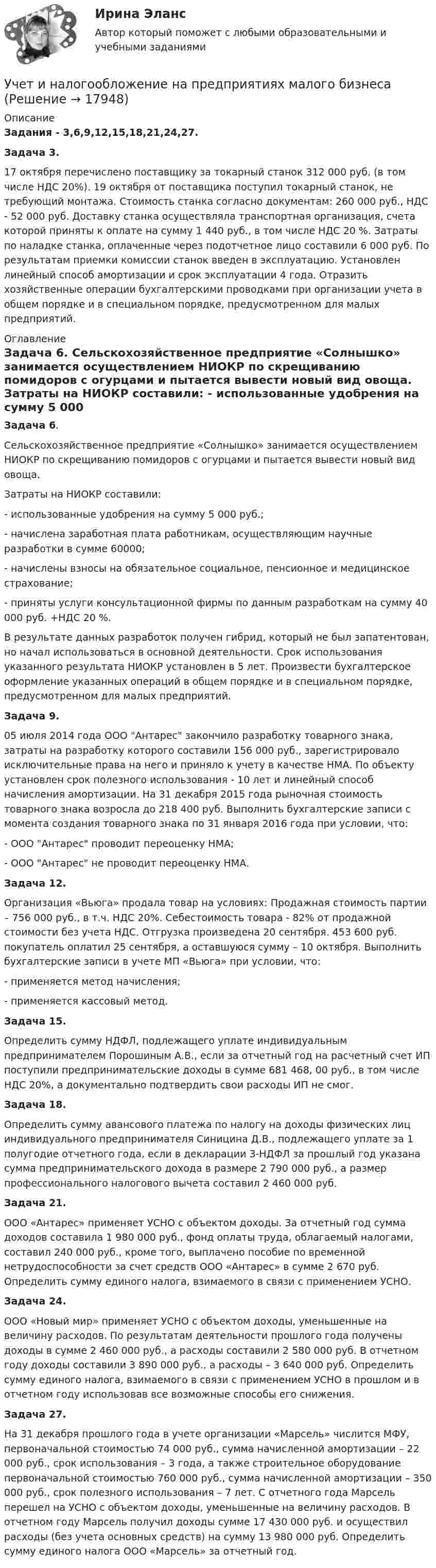      
          Описание
          Задания - 3,6,9,12,15,18,21,24,27. Задача 3.	17 октября перечислено поставщику за токарный станок 312 000 руб. (в том числе НДС 20%). 19 октября от поставщика поступил токарный станок, не требующий монтажа. Стоимость станка согласно документам: 260 000 руб., НДС - 52 000 руб. Доставку станка осуществляла транспортная организация, счета которой приняты к оплате на сумму 1 440 руб., в том числе НДС 20 %. Затраты по наладке станка, оплаченные через подотчетное лицо составили 6 000 руб. По результатам приемки комиссии станок введен в эксплуатацию. Установлен линейный способ амортизации и срок эксплуатации 4 года. Отразить хозяйственные операции бухгалтерскими проводками при организации учета в общем порядке и в специальном порядке, предусмотренном для малых предприятий. 
          Оглавление
          Задача 6.	Сельскохозяйственное предприятие «Солнышко» занимается осуществлением НИОКР по скрещиванию помидоров с огурцами и пытается вывести новый вид овоща. 	Затраты на НИОКР составили:	- использованные удобрения на сумму 5 000 руб.; 	- начислена заработная плата работникам, осуществляющим научные разработки в сумме 60000;	- начислены взносы на обязательное социальное, пенсионное и медицинское страхование; 	- приняты услуги консультационной фирмы по данным разработкам на сумму 40 000 руб. +НДС 20 %.	В результате данных разработок получен гибрид, который не был запатентован, но начал использоваться в основной деятельности. Срок использования указанного результата НИОКР установлен в 5 лет. Произвести бухгалтерское оформление указанных операций в общем порядке и в специальном порядке, предусмотренном для малых предприятий.	Задача 9.	05 июля 2014 года ООО Антарес закончило разработку товарного знака, затраты на разработку которого составили 156 000 руб., зарегистрировало исключительные права на него и приняло к учету в качестве НМА. По объекту установлен срок полезного использования - 10 лет и линейный способ начисления амортизации. На 31 декабря 2015 года рыночная стоимость товарного знака возросла до 218 400 руб. Выполнить бухгалтерские записи с момента создания товарного знака по 31 января 2016 года при условии, что:	- ООО Антарес проводит переоценку НМА;	- ООО Антарес не проводит переоценку НМА.	Задача 12. 	Организация «Вьюга» продала товар на условиях: Продажная стоимость партии – 756 000 руб., в т.ч. НДС 20%. Себестоимость товара - 82% от продажной стоимости без учета НДС. Отгрузка произведена 20 сентября. 453 600 руб. покупатель оплатил 25 сентября, а оставшуюся сумму – 10 октября. Выполнить бухгалтерские записи в учете МП «Вьюга» при условии, что:	- применяется метод начисления;	- применяется кассовый метод.  Задача 15.	Определить сумму НДФЛ, подлежащего уплате индивидуальным предпринимателем Порошиным А.В., если за отчетный год на расчетный счет ИП поступили предпринимательские доходы в сумме 681 468, 00 руб., в том числе НДС 20%, а документально подтвердить свои расходы ИП не смог.  Задача 18.	Определить сумму авансового платежа по налогу на доходы физических лиц индивидуального предпринимателя Синицина Д.В., подлежащего уплате за 1 полугодие отчетного года, если в декларации 3-НДФЛ за прошлый год указана сумма предпринимательского дохода в размере 2 790 000 руб., а размер профессионального налогового вычета составил 2 460 000 руб.  Задача 21.	ООО «Антарес» применяет УСНО с объектом доходы. За отчетный год сумма доходов составила 1 980 000 руб., фонд оплаты труда, облагаемый налогами, составил 240 000 руб., кроме того, выплачено пособие по временной нетрудоспособности за счет средств ООО «Антарес» в сумме 2 670 руб. Определить сумму единого налога, взимаемого в связи с применением УСНО. Задача 24.	ООО «Новый мир» применяет УСНО с объектом доходы, уменьшенные на величину расходов. По результатам деятельности прошлого года получены доходы в сумме 2 460 000 руб., а расходы составили 2 580 000 руб. В отчетном году доходы составили 3 890 000 руб., а расходы – 3 640 000 руб. Определить сумму единого налога, взимаемого в связи с применением УСНО в прошлом и в отчетном году использовав все возможные способы его снижения. Задача 27.	На 31 декабря прошлого года в учете организации «Марсель» числится МФУ, первоначальной стоимостью 74 000 руб., сумма начисленной амортизации – 22 000 руб., срок использования – 3 года, а также строительное оборудование первоначальной стоимостью 760 000 руб., сумма начисленной амортизации – 350 000 руб., срок полезного использования – 7 лет. С отчетного года Марсель перешел на УСНО с объектом доходы, уменьшенные на величину расходов. В отчетном году Марсель получил доходы сумме 17 430 000 руб. и осуществил расходы (без учета основных средств) на сумму 13 980 000 руб. Определить сумму единого налога ООО «Марсель» за отчетный год.  
            
            
            Учет и налогообложение малого бизнеса .Практические задания. ММУ.Учет и налогообложение на предприятиях малого бизнесаУчет и налогообложение операций по договору энергоснабжения⭐ Учет кредитных операций банка.кс_СПО (ответы на тест Синергия / МТИ / МосАП, апрель 2023)⭐ Учет кредитных операций банка.кс_СПО (ответы на тест Синергия / МТИ / МосАП, март 2023)Учет кредитных операций банка. Ответы к тесту СИНЕРГИЯ МТИ МОИУчет кредитных операций банка Ответы на тест Синергия МТИУчет и анализ (ФУ, УУ, ФА) (полный курс) задание к теме 12 ТК-16 - 100%Учет и анализ (ФУ, УУ, ФА) (полный курс) задание к теме 15 ТК-20 100%Учет и анализ (ФУ, УУ, ФА) (полный курс) задание к теме 18 ТК-24 100%Учет и анализ (ФУ, УУ, ФА) (полный курс) задание к теме 5 ТК-6 100%Учет и анализ (ФУ, УУ, ФА) (полный курс) задание к теме 9 ТК-11 - 100%💯 Учёт и контроль технологических процессов на объекте капитального строительства.ти ЭБС (ответы на тест Синергия / МОИ / МТИ / МосАП, сентябрь 2023)Учет и налогообложение малого бизнеса ММУ 2023г.