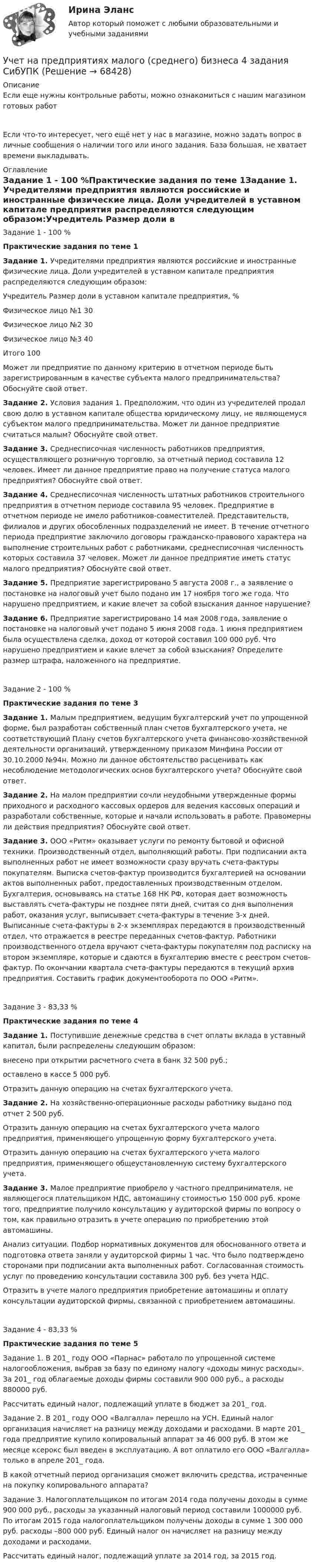      
            Описание
            Если еще нужны контрольные работы, можно ознакомиться с нашим магазином готовых работ Если что-то интересует, чего ещё нет у нас в магазине, можно задать вопрос в личные сообщения о наличии того или иного задания. База большая, не хватает времени выкладывать. 
            Оглавление
            Задание 1 - 100 %Практические задания по теме 1Задание 1. Учредителями предприятия являются российские и иностранные физические лица. Доли учредителей в уставном капитале предприятия распределяются следующим образом:Учредитель                 Размер доли в уставном капитале предприятия, %Физическое лицо №1                                                                              30Физическое лицо №2                                                                              30Физическое лицо №3                                                                              40Итого                                                                                                      100Может ли предприятие по данному критерию в отчетном периоде быть зарегистрированным в качестве субъекта малого предпринимательства? Обоснуйте свой ответ.Задание 2. Условия задания 1. Предположим, что один из учредителей продал свою долю в уставном капитале общества юридическому лицу, не являющемуся субъектом малого предпринимательства. Может ли данное предприятие считаться малым? Обоснуйте свой ответ.Задание 3. Среднесписочная численность работников предприятия, осуществляющего розничную торговлю, за отчетный период составила 12 человек. Имеет ли данное предприятие право на получение статуса малого предприятия? Обоснуйте свой ответ.Задание 4. Среднесписочная численность штатных работников строительного предприятия в отчетном периоде составила 95 человек. Предприятие в отчетном периоде не имело работников-совместителей. Представительств, филиалов и других обособленных подразделений не имеет. В течение отчетного периода предприятие заключило договоры гражданско-правового характера на выполнение строительных работ с работниками, среднесписочная численность которых составила 37 человек. Может ли данное предприятие иметь статус малого предприятия? Обоснуйте свой ответ.Задание 5. Предприятие зарегистрировано 5 августа 2008 г., а заявление о постановке на налоговый учет было подано им 17 ноября того же года. Что нарушено предприятием, и какие влечет за собой взыскания данное нарушение?Задание 6. Предприятие зарегистрировано 14 мая 2008 года, заявление о постановке на налоговый учет подано 5 июня 2008 года. 1 июня предприятием была осуществлена сделка, доход от которой составил 100 000 руб. Что нарушено предприятием и какие влечет за собой взыскания? Определите размер штрафа, наложенного на предприятие.Задание 2 - 100 %Практические задания по теме 3Задание 1. Малым предприятием, ведущим бухгалтерский учет по упрощенной форме, был разработан собственный план счетов бухгалтерского учета, не соответствующий Плану счетов бухгалтерского учета финансово-хозяйственной деятельности организаций, утвержденному приказом Минфина России от 30.10.2000 №94н. Можно ли данное обстоятельство расценивать как несоблюдение методологических основ бухгалтерского учета? Обоснуйте свой ответ.Задание 2. На малом предприятии сочли неудобными утвержденные формы приходного и расходного кассовых ордеров для ведения кассовых операций и разработали собственные, которые и начали использовать в работе. Правомерны ли действия предприятия? Обоснуйте свой ответ.Задание 3. ООО «Ритм» оказывает услуги по ремонту бытовой и офисной техники. Производственный отдел, выполняющий работы. При подписании акта выполненных работ не имеет возможности сразу вручать счета-фактуры покупателям. Выписка счетов-фактур производится бухгалтерией на основании актов выполненных работ, предоставленных производственным отделом. Бухгалтерия, основываясь на статье 168 НК РФ, которая дает возможность выставлять счета-фактуры не позднее пяти дней, считая со дня выполнения работ, оказания услуг, выписывает счета-фактуры в течение 3-х дней. Выписанные счета-фактуры в 2-х экземплярах передаются в производственный отдел, что отражается в реестре переданных счетов-фактур. Работники производственного отдела вручают счета-фактуры покупателям под расписку на втором экземпляре, которые и сдаются в бухгалтерию вместе с реестром счетов-фактур. По окончании квартала счета-фактуры передаются в текущий архив предприятия. Составить график документооборота по ООО «Ритм».Задание 3 - 83,33 %Практические задания по теме 4Задание 1. Поступившие денежные средства в счет оплаты вклада в уставный капитал, были распределены следующим образом:внесено при открытии расчетного счета в банк 32 500 руб.;оставлено в кассе 5 000 руб.Отразить данную операцию на счетах бухгалтерского учета.Задание 2. На хозяйственно-операционные расходы работнику выдано под отчет 2 500 руб.Отразить данную операцию на счетах бухгалтерского учета малого предприятия, применяющего упрощенную форму бухгалтерского учета.Отразить данную операцию на счетах бухгалтерского учета малого предприятия, применяющего общеустановленную систему бухгалтерского учета.Задание 3. Малое предприятие приобрело у частного предпринимателя, не являющегося плательщиком НДС, автомашину стоимостью 150 000 руб. кроме того, предприятие получило консультацию у аудиторской фирмы по вопросу о том, как правильно отразить в учете операцию по приобретению этой автомашины.Анализ ситуации. Подбор нормативных документов для обоснованного ответа и подготовка ответа заняли у аудиторской фирмы 1 час. Что было подтверждено сторонами при подписании акта выполненных работ. Согласованная стоимость услуг по проведению консультации составила 300 руб. без учета НДС.Отразить в учете малого предприятия приобретение автомашины и оплату консультации аудиторской фирмы, связанной с приобретением автомашины.Задание 4 - 83,33 %Практические задания по теме 5Задание 1. В 201_ году ООО «Парнас» работало по упрощенной системе налогообложения, выбрав за базу по единому налогу «доходы минус расходы». За 201_ год облагаемые доходы фирмы составили 900 000 руб., а расходы 880000 руб.Рассчитать единый налог, подлежащий уплате в бюджет за 201_ год.Задание 2. В 201_ году ООО «Валгалла» перешло на УСН. Единый налог организация начисляет на разницу между доходами и расходами. В марте 201_ года предприятие купило копировальный аппарат за 46 000 руб. В этом же месяце ксерокс был введен в эксплуатацию. А вот оплатило его ООО «Валгалла» только в апреле 201_ года.В какой отчетный период организация сможет включить средства, истраченные на покупку копировального аппарата?Задание 3. Налогоплательщиком по итогам 2014 года получены доходы в сумме 900 000 руб., расходы за указанный налоговый период составили 1000000 руб. По итогам 2015 года налогоплательщиком получены доходы в сумме 1 300 000 руб. расходы –800 000 руб. Единый налог он начисляет на разницу между доходами и расходами.Рассчитать единый налог, подлежащий уплате за 2014 год, за 2015 год.  
            
            
            Учет на предприятиях малого (среднего) бизнесаУчет на предприятиях малого (среднего) бизнеса 4 задания СибУПКУчет на предприятиях малого (среднего) бизнеса  ВСЕ ЗАДАНИЯ  3 курсУчет на предприятиях малого (среднего) бизнеса Итоговый тест Учет на предприятиях малого (среднего) бизнеса СИБУПК 3 курс Задание 1 66%Учет на предприятиях малого (среднего) бизнеса СИБУПК 3 курс Задание 2 100%Учет на предприятиях малого (среднего) бизнеса СИБУПК 3 курс Задание 3 75%Учет кредитных операций банка. Ответы к тесту СИНЕРГИЯ МТИ МОИУчет кредитных операций банка Ответы на тест Синергия МТИУчет кредитных операций банка (ответы на тест Синергия / МТИ / МОИ / МосАП)Учет кредитных операций банка. Синергия. ✅ Ответы на ИТОГОВЫЙ ТЕСТ. На отлично!Учет кредитных операций банка (тест с ответами Синергия/МОИ/ МТИ /МОСАП) 💯 Учет кредитных операций банка.ти ЭБС (ответы на тест Синергия / МОИ / МТИ / МосАП, ноябрь 2023)💯 Учет кредитных операций банка.ти ЭБС (ответы на тест Синергия / МТИ / МосАП, апрель 2023)