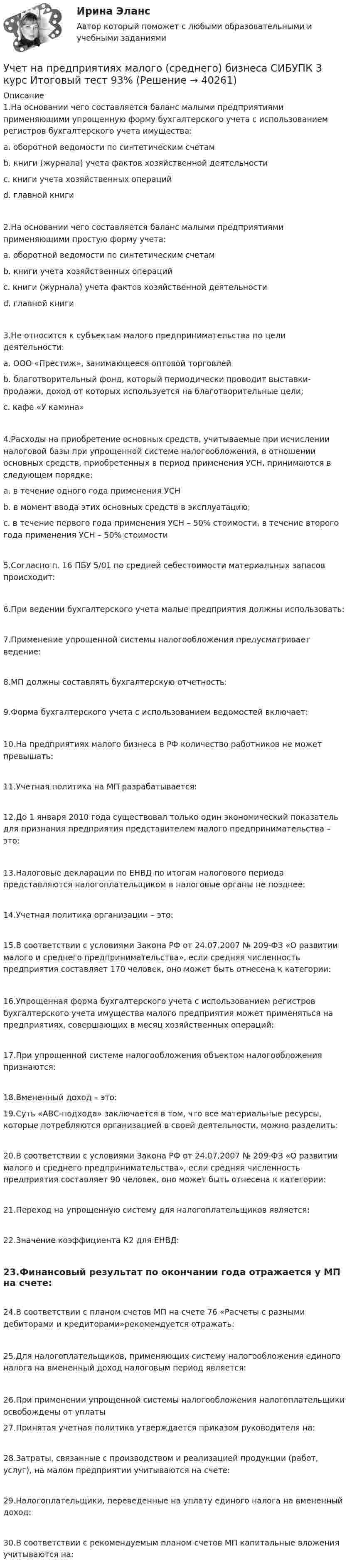      
          Описание
          1.На основании чего составляется баланс малыми предприятиями применяющими упрощенную форму бухгалтерского учета с использованием регистров бухгалтерского учета имущества:a. оборотной ведомости по синтетическим счетам b. книги (журнала) учета фактов хозяйственной деятельностиc. книги учета хозяйственных операцийd. главной книги2.На основании чего составляется баланс малыми предприятиями применяющими простую форму учета:a. оборотной ведомости по синтетическим счетамb. книги учета хозяйственных операцийc. книги (журнала) учета фактов хозяйственной деятельности d. главной книги3.Не относится к субъектам малого предпринимательства по цели деятельности:a. ООО «Престиж», занимающееся оптовой торговлейb. благотворительный фонд, который периодически проводит выставки-продажи, доход от которых используется на благотворительные цели;c. кафе «У камина» 4.Расходы на приобретение основных средств, учитываемые при исчислении налоговой базы при упрощенной системе налогообложения, в отношении основных средств, приобретенных в период применения УСН, принимаются в следующем порядке:a. в течение одного года применения УСНb. в момент ввода этих основных средств в эксплуатацию; c. в течение первого года применения УСН – 50% стоимости, в течение второго года применения УСН – 50% стоимости5.Согласно п. 16 ПБУ 5/01 по средней себестоимости материальных запасов происходит:6.При ведении бухгалтерского учета малые предприятия должны использовать:7.Применение упрощенной системы налогообложения предусматривает ведение:8.МП должны составлять бухгалтерскую отчетность:9.Форма бухгалтерского учета с использованием ведомостей включает:10.На предприятиях малого бизнеса в РФ количество работников не может превышать:11.Учетная политика на МП разрабатывается:12.До 1 января 2010 года существовал только один экономический показатель для признания предприятия представителем малого предпринимательства – это:13.Налоговые декларации по ЕНВД по итогам налогового периода представляются налогоплательщиком в налоговые органы не позднее:14.Учетная политика организации – это:15.В соответствии с условиями Закона РФ от 24.07.2007 № 209-ФЗ «О развитии малого и среднего предпринимательства», если средняя численность предприятия составляет 170 человек, оно может быть отнесена к категории:16.Упрощенная форма бухгалтерского учета с использованием регистров бухгалтерского учета имущества малого предприятия может применяться на предприятиях, совершающих в месяц хозяйственных операций:17.При упрощенной системе налогообложения объектом налогообложения признаются:18.Вмененный доход – это: 19.Суть «АВС-подхода» заключается в том, что все материальные ресурсы, которые потребляются организацией в своей деятельности, можно разделить:20.В соответствии с условиями Закона РФ от 24.07.2007 № 209-ФЗ «О развитии малого и среднего предпринимательства», если средняя численность предприятия составляет 90 человек, оно может быть отнесена к категории:21.Переход на упрощенную систему для налогоплательщиков является:22.Значение коэффициента К2 для ЕНВД:23.Финансовый результат по окончании года отражается у МП на счете:24.В соответствии с планом счетов МП на счете 76 «Расчеты с разными дебиторами и кредиторами»рекомендуется отражать:25.Для налогоплательщиков, применяющих систему налогообложения единого налога на вмененный доход налоговым период является:26.При применении упрощенной системы налогообложения налогоплательщики освобождены от уплаты 27.Принятая учетная политика утверждается приказом руководителя на:28.Затраты, связанные с производством и реализацией продукции (работ, услуг), на малом предприятии учитываются на счете:29.Налогоплательщики, переведенные на уплату единого налога на вмененный доход:30.В соответствии с рекомендуемым планом счетов МП капитальные вложения учитываются на:  
            
            
            Учет на предприятиях малого (среднего) бизнеса СИБУПК 3 курс Задание 4 83,33%Учет на предприятиях малого (среднего) бизнеса СИБУПК 3 курс Итоговый тест 93%Учет на предприятиях малого (среднего) бизнеса СИБУПК 3 курс Тест 1,2,3 100%Учет на предприятиях малого (среднего) бизнеса СИБУПК 3 курс Тест 4,5 100% Учет на предприятиях малого (среднего) бизнеса.Тема 5. Упрощенная система налогообложения (УСН) / Учет на предпр.МБ. Тема 1. Организационно - правовое регулирование уч...Учет на предпр.МБ. Тема 3. Основные элементы формирования учетной пол... Учёт на малых предприятиях 4к2с. Итоговый тест. (КСУ)Учет на предприятиях малого (среднего) бизнесаУчет на предприятиях малого (среднего) бизнеса 4 задания СибУПКУчет на предприятиях малого (среднего) бизнеса  ВСЕ ЗАДАНИЯ  3 курсУчет на предприятиях малого (среднего) бизнеса Итоговый тест Учет на предприятиях малого (среднего) бизнеса СИБУПК 3 курс Задание 1 66%Учет на предприятиях малого (среднего) бизнеса СИБУПК 3 курс Задание 2 100%