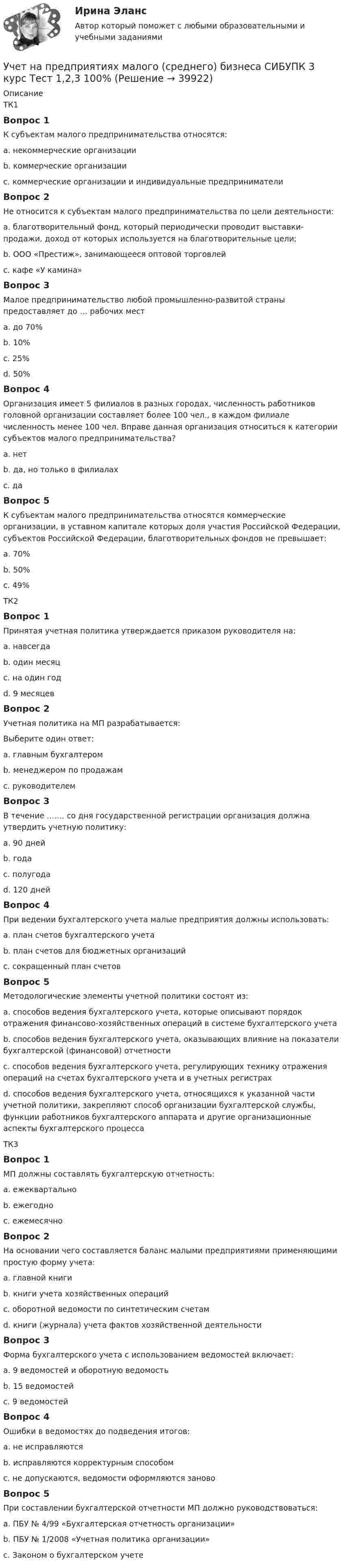      
          Описание
          ТК1Вопрос 1К субъектам малого предпринимательства относятся:a. некоммерческие организацииb. коммерческие организацииc. коммерческие организации и индивидуальные предприниматели Вопрос 2Не относится к субъектам малого предпринимательства по цели деятельности:a. благотворительный фонд, который периодически проводит выставки-продажи, доход от которых используется на благотворительные цели;b. ООО «Престиж», занимающееся оптовой торговлейc. кафе «У камина» Вопрос 3Малое предпринимательство любой промышленно-развитой страны предоставляет до … рабочих местa. до 70% b. 10%c. 25%d. 50%Вопрос 4Организация имеет 5 филиалов в разных городах, численность работников головной организации составляет более 100 чел., в каждом филиале численность менее 100 чел. Вправе данная организация относиться к категории субъектов малого предпринимательства?a. нетb. да, но только в филиалах c. даВопрос 5К субъектам малого предпринимательства относятся коммерческие организации, в уставном капитале которых доля участия Российской Федерации, субъектов Российской Федерации, благотворительных фондов не превышает:a. 70%b. 50%c. 49% ТК2Вопрос 1Принятая учетная политика утверждается приказом руководителя на:a. навсегдаb. один месяцc. на один год d. 9 месяцевВопрос 2Учетная политика на МП разрабатывается:Выберите один ответ:a. главным бухгалтером b. менеджером по продажамc. руководителемВопрос 3В течение ...…. со дня государственной регистрации организация должна утвердить учетную политику:a. 90 дней b. годаc. полугодаd. 120 днейВопрос 4При ведении бухгалтерского учета малые предприятия должны использовать:a. план счетов бухгалтерского учетаb. план счетов для бюджетных организацийc. сокращенный план счетов Вопрос 5Методологические элементы учетной политики состоят из:a. способов ведения бухгалтерского учета, которые описывают порядок отражения финансово-хозяйственных операций в системе бухгалтерского учетаb. способов ведения бухгалтерского учета, оказывающих влияние на показатели бухгалтерской (финансовой) отчетности c. способов ведения бухгалтерского учета, регулирующих технику отражения операций на счетах бухгалтерского учета и в учетных регистрахd. способов ведения бухгалтерского учета, относящихся к указанной части учетной политики, закрепляют способ организации бухгалтерской службы, функции работников бухгалтерского аппарата и другие организационные аспекты бухгалтерского процессаТК3Вопрос 1МП должны составлять бухгалтерскую отчетность:a. ежеквартальноb. ежегодно c. ежемесячноВопрос 2На основании чего составляется баланс малыми предприятиями применяющими простую форму учета:a. главной книгиb. книги учета хозяйственных операцийc. оборотной ведомости по синтетическим счетамd. книги (журнала) учета фактов хозяйственной деятельности Вопрос 3Форма бухгалтерского учета с использованием ведомостей включает:a. 9 ведомостей и оборотную ведомость b. 15 ведомостейc. 9 ведомостейВопрос 4Ошибки в ведомостях до подведения итогов:a. не исправляютсяb. исправляются корректурным способом c. не допускаются, ведомости оформляются зановоВопрос 5При составлении бухгалтерской отчетности МП должно руководствоваться:a. ПБУ № 4/99 «Бухгалтерская отчетность организации» b. ПБУ № 1/2008 «Учетная политика организации»c. Законом о бухгалтерском учете  
            
            
            Учет на предприятиях малого (среднего) бизнеса СИБУПК 3 курс Итоговый тест 93%Учет на предприятиях малого (среднего) бизнеса СИБУПК 3 курс Тест 1,2,3 100%Учет на предприятиях малого (среднего) бизнеса СИБУПК 3 курс Тест 4,5 100% Учет на предприятиях малого (среднего) бизнеса.Тема 5. Упрощенная система налогообложения (УСН) / Учет на предпр.МБ. Тема 1. Организационно - правовое регулирование уч...Учет на предпр.МБ. Тема 3. Основные элементы формирования учетной пол... Учетная политика филиала должна основываться на …Учет на предприятиях малого (среднего) бизнесаУчет на предприятиях малого (среднего) бизнеса 4 задания СибУПКУчет на предприятиях малого (среднего) бизнеса  ВСЕ ЗАДАНИЯ  3 курсУчет на предприятиях малого (среднего) бизнеса Итоговый тест Учет на предприятиях малого (среднего) бизнеса СИБУПК 3 курс Задание 1 66%Учет на предприятиях малого (среднего) бизнеса СИБУПК 3 курс Задание 2 100%Учет на предприятиях малого (среднего) бизнеса СИБУПК 3 курс Задание 3 75%