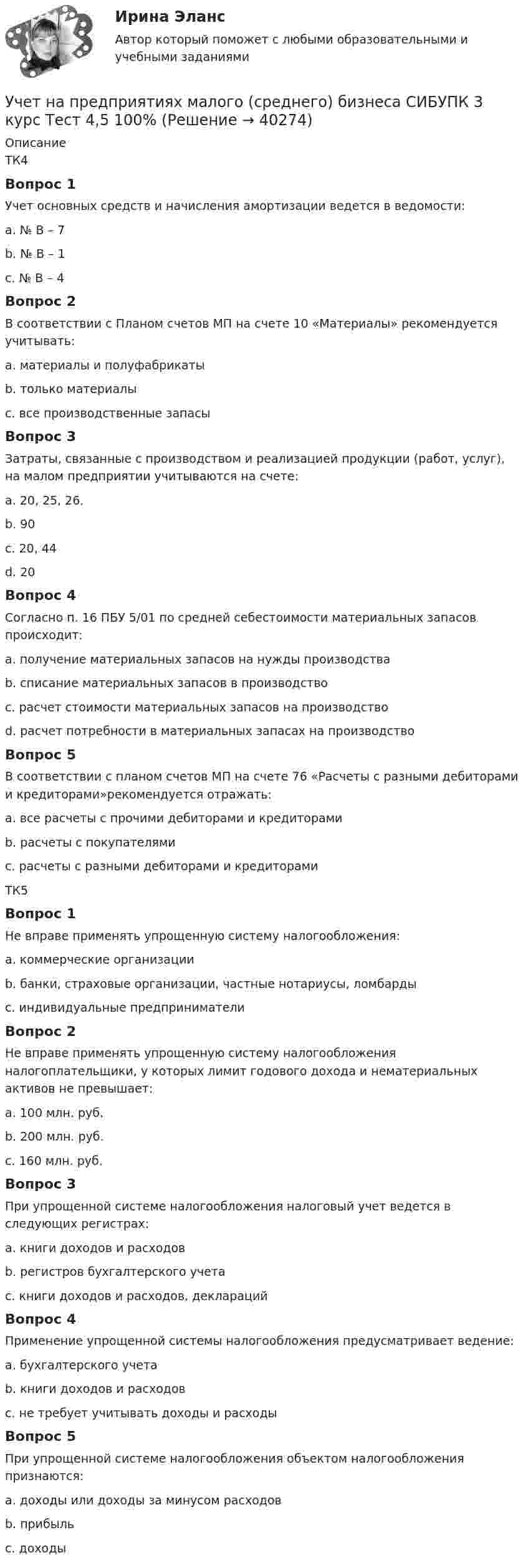      
          Описание
          ТК4Вопрос 1Учет основных средств и начисления амортизации ведется в ведомости:a. № В – 7b. № В – 1 c. № В – 4Вопрос 2В соответствии с Планом счетов МП на счете 10 «Материалы» рекомендуется учитывать:a. материалы и полуфабрикатыb. только материалыc. все производственные запасы Вопрос 3Затраты, связанные с производством и реализацией продукции (работ, услуг), на малом предприятии учитываются на счете:a. 20, 25, 26.b. 90c. 20, 44d. 20 Вопрос 4Согласно п. 16 ПБУ 5/01 по средней себестоимости материальных запасов происходит:a. получение материальных запасов на нужды производстваb. списание материальных запасов в производство c. расчет стоимости материальных запасов на производствоd. расчет потребности в материальных запасах на производствоВопрос 5В соответствии с планом счетов МП на счете 76 «Расчеты с разными дебиторами и кредиторами»рекомендуется отражать:a. все расчеты с прочими дебиторами и кредиторамиb. расчеты с покупателямиc. расчеты с разными дебиторами и кредиторами ТК5Вопрос 1Не вправе применять упрощенную систему налогообложения:a. коммерческие организацииb. банки, страховые организации, частные нотариусы, ломбарды c. индивидуальные предпринимателиВопрос 2Не вправе применять упрощенную систему налогообложения налогоплательщики, у которых лимит годового дохода и нематериальных активов не превышает:a. 100 млн. руб.b. 200 млн. руб.c. 160 млн. руб. Вопрос 3При упрощенной системе налогообложения налоговый учет ведется в следующих регистрах:a. книги доходов и расходовb. регистров бухгалтерского учетаc. книги доходов и расходов, деклараций Вопрос 4Применение упрощенной системы налогообложения предусматривает ведение:a. бухгалтерского учетаb. книги доходов и расходов c. не требует учитывать доходы и расходыВопрос 5При упрощенной системе налогообложения объектом налогообложения признаются:a. доходы или доходы за минусом расходов b. прибыльc. доходы  
            
            
            Учет на предприятиях малого (среднего) бизнеса СИБУПК 3 курс Тест 1,2,3 100%Учет на предприятиях малого (среднего) бизнеса СИБУПК 3 курс Тест 4,5 100% Учет на предприятиях малого (среднего) бизнеса.Тема 5. Упрощенная система налогообложения (УСН) / Учет на предпр.МБ. Тема 1. Организационно - правовое регулирование уч...Учет на предпр.МБ. Тема 3. Основные элементы формирования учетной пол... Учетная политика филиала должна основываться на …Учетная политика филиала должна основываться на …Учет на предприятиях малого (среднего) бизнеса 4 задания СибУПКУчет на предприятиях малого (среднего) бизнеса  ВСЕ ЗАДАНИЯ  3 курсУчет на предприятиях малого (среднего) бизнеса Итоговый тест Учет на предприятиях малого (среднего) бизнеса СИБУПК 3 курс Задание 1 66%Учет на предприятиях малого (среднего) бизнеса СИБУПК 3 курс Задание 2 100%Учет на предприятиях малого (среднего) бизнеса СИБУПК 3 курс Задание 3 75%Учет на предприятиях малого (среднего) бизнеса СИБУПК 3 курс Задание 4 83,33%